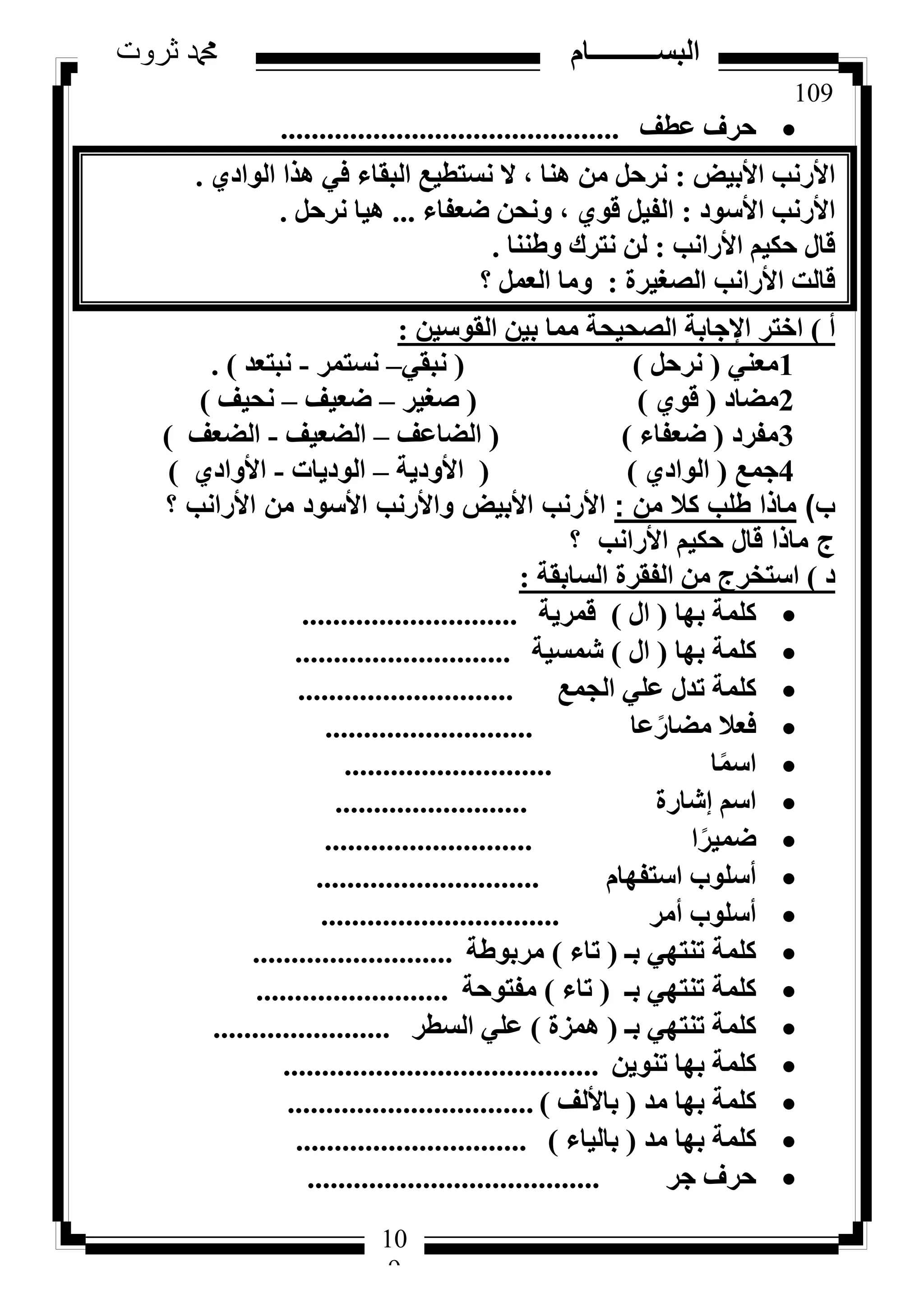 109
‫ثروت‬ ‫دمحم‬ ‫البســــــــــام‬
10
9
‫ػطق‬ ‫ؽشف‬............................................
‫األث٤غ‬ ‫األسٗت‬:١‫اُٞاد‬ ‫ٛزا‬ ٢‫ك‬ ‫اُجوبء‬ ‫ٗغزط٤غ‬ ‫ال‬ ، ‫ٛ٘ب‬ ٖٓ َ‫ٗشؽ‬.
‫األعٞد‬ ‫األسٗت‬:‫ػؼلبء‬ ٖ‫ٝٗؾ‬ ، ١ٞ‫ه‬ َ٤‫اُل‬...َ‫ٗشؽ‬ ‫ٛ٤ب‬.
‫األساٗت‬ ْ٤ٌ‫ؽ‬ ٍ‫هب‬:‫ٝؽ٘٘ب‬ ‫ٗزشى‬ ُٖ.
‫اُظـ٤شح‬ ‫األساٗت‬ ‫هبُذ‬:‫؟‬ َٔ‫اُؼ‬ ‫ٝٓب‬
‫أ‬)ٖ٤‫اُوٞع‬ ٖ٤‫ث‬ ‫ٓٔب‬ ‫اُظؾ٤ؾخ‬ ‫اإلعبثخ‬ ‫اخزش‬:
1٢٘‫ٓؼ‬(َ‫ٗشؽ‬)(٢‫ٗجو‬–‫ٗغزٔش‬-‫ٗجزؼذ‬).
2‫ٓؼبد‬(١ٞ‫ه‬)(‫طـ٤ش‬–‫ػؼ٤ق‬–‫ٗؾ٤ق‬)
3‫ٓلشد‬(‫ػؼلبء‬)(‫اُؼبػق‬–‫اُؼؼ٤ق‬-‫اُؼؼق‬)
4‫عٔغ‬(١‫اُٞاد‬)(‫األٝد٣خ‬–‫اُٞد٣بد‬-١‫األٝاد‬)
‫ب‬)‫من‬ ‫كال‬ ‫طلب‬ ‫ماذا‬:‫؟‬ ‫األرانب‬ ‫من‬ ‫األسود‬ ‫واألرنب‬ ‫األبيض‬ ‫األرنب‬
‫؟‬ ‫األرانب‬ ‫حكيم‬ ‫قال‬ ‫ماذا‬ ‫ج‬
‫د‬)‫اُغبثوخ‬ ‫اُلوشح‬ ٖٓ ‫اعزخشط‬:
‫ثٜب‬ ‫ًِٔخ‬(ٍ‫ا‬)‫هٔش٣خ‬............................
‫ثٜب‬ ‫ًِٔخ‬(ٍ‫ا‬)‫شٔغ٤خ‬............................
‫اُغٔغ‬ ٢ِ‫ػ‬ ٍ‫رذ‬ ‫ًِٔخ‬............................
‫ػب‬ً‫ٓؼبس‬ ‫كؼال‬...........................
‫ب‬ًٔ‫اع‬...........................
‫ئشبسح‬ ْ‫اع‬.........................
‫ا‬ً‫ػٔ٤ش‬...........................
ّ‫اعزلٜب‬ ‫أعِٞة‬.............................
‫أٓش‬ ‫أعِٞة‬...............................
‫ثـ‬ ٢ٜ‫ر٘ز‬ ‫ًِٔخ‬(‫ربء‬)‫ٓشثٞؽخ‬..........................
‫ثـ‬ ٢ٜ‫ر٘ز‬ ‫ًِٔخ‬(‫ربء‬)‫ٓلزٞؽخ‬.........................
‫ثـ‬ ٢ٜ‫ر٘ز‬ ‫ًِٔخ‬(‫ٛٔضح‬)‫اُغطش‬ ٢ِ‫ػ‬.......................
ٖ٣ٞ٘‫ر‬ ‫ثٜب‬ ‫ًِٔخ‬.........................................
‫ٓذ‬ ‫ثٜب‬ ‫ًِٔخ‬(‫ثبألُق‬)................................
‫ٓذ‬ ‫ثٜب‬ ‫ًِٔخ‬(‫ثبُ٤بء‬)..............................
‫عش‬ ‫ؽشف‬......................................
 