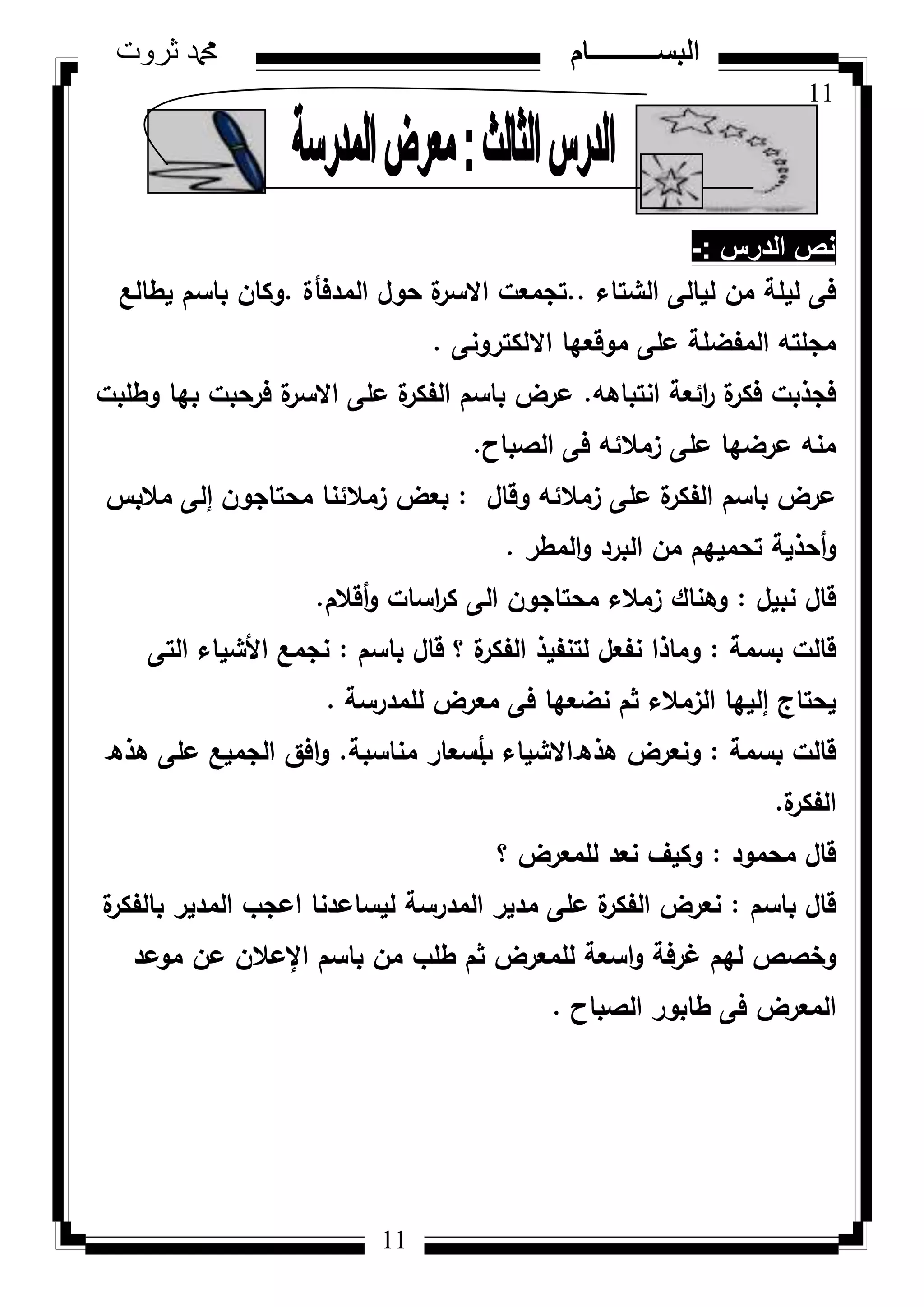 11
‫ثروت‬ ‫دمحم‬ ‫البســــــــــام‬
11
‫الدرس‬ ‫نص‬-:
‫الشتاء‬ ‫ليالى‬ ‫مف‬ ‫ليمة‬ ‫فى‬..‫المدفأة‬ ‫حكؿ‬ ‫ة‬‫االسر‬ ‫تجمعت‬.‫يطالع‬ ‫باسـ‬ ‫ككاف‬
‫االلكتركنى‬ ‫مكقعيا‬ ‫عمى‬ ‫المفضمة‬ ‫مجمتو‬.
‫انتباىو‬ ‫ائعة‬‫ر‬ ‫ة‬‫فكر‬ ‫فجذبت‬.‫كطمبت‬ ‫بيا‬ ‫فرحبت‬ ‫ة‬‫االسر‬ ‫عمى‬ ‫ة‬‫الفكر‬ ‫باسـ‬ ‫عرض‬
‫الصباح‬ ‫فى‬ ‫زمالئو‬ ‫عمى‬ ‫عرضيا‬ ‫منو‬.
‫كقاؿ‬ ‫زمالئو‬ ‫عمى‬ ‫ة‬‫الفكر‬ ‫باسـ‬ ‫عرض‬:‫محتاجكف‬ ‫زمالئنا‬ ‫بعض‬‫إ‬‫مالبس‬ ‫لى‬
‫ك‬‫أ‬‫المطر‬‫ك‬ ‫البرد‬ ‫مف‬ ‫تحمييـ‬ ‫حذية‬.
‫نبيؿ‬ ‫قاؿ‬:‫ك‬ ‫اسات‬‫ر‬‫ك‬ ‫الى‬ ‫محتاجكف‬ ‫زمالء‬ ‫كىناؾ‬‫أ‬‫قالـ‬.
‫بسمة‬ ‫قالت‬:‫باسـ‬ ‫قاؿ‬ ‫؟‬ ‫ة‬‫الفكر‬ ‫لتنفيذ‬ ‫نفعؿ‬ ‫كماذا‬:‫التى‬ ‫األشياء‬ ‫نجمع‬
‫يحتاج‬‫إ‬‫لممدرسة‬ ‫معرض‬ ‫فى‬ ‫نضعيا‬ ‫ثـ‬ ‫الزمالء‬ ‫لييا‬.
‫بسمة‬ ‫قالت‬:‫ىذ‬ ‫كنعرض‬‫ق‬‫ب‬ ‫االشياء‬‫أ‬‫مناسبة‬ ‫سعار‬.‫ىذ‬ ‫عمى‬ ‫الجميع‬ ‫افؽ‬‫ك‬‫ق‬
‫ة‬‫الفكر‬.
‫محمكد‬ ‫قاؿ‬:‫؟‬ ‫لممعرض‬ ‫نعد‬ ‫ككيؼ‬
‫باسـ‬ ‫قاؿ‬:‫ة‬‫بالفكر‬ ‫المدير‬ ‫اعجب‬ ‫ليساعدنا‬ ‫المدرسة‬ ‫مدير‬ ‫عمى‬ ‫ة‬‫الفكر‬ ‫نعرض‬
‫غرفة‬ ‫ليـ‬ ‫كخصص‬‫مكعد‬ ‫عف‬ ‫اإلعالف‬ ‫باسـ‬ ‫مف‬ ‫طمب‬ ‫ثـ‬ ‫لممعرض‬ ‫اسعة‬‫ك‬
‫الصباح‬ ‫طابكر‬ ‫فى‬ ‫المعرض‬.
 