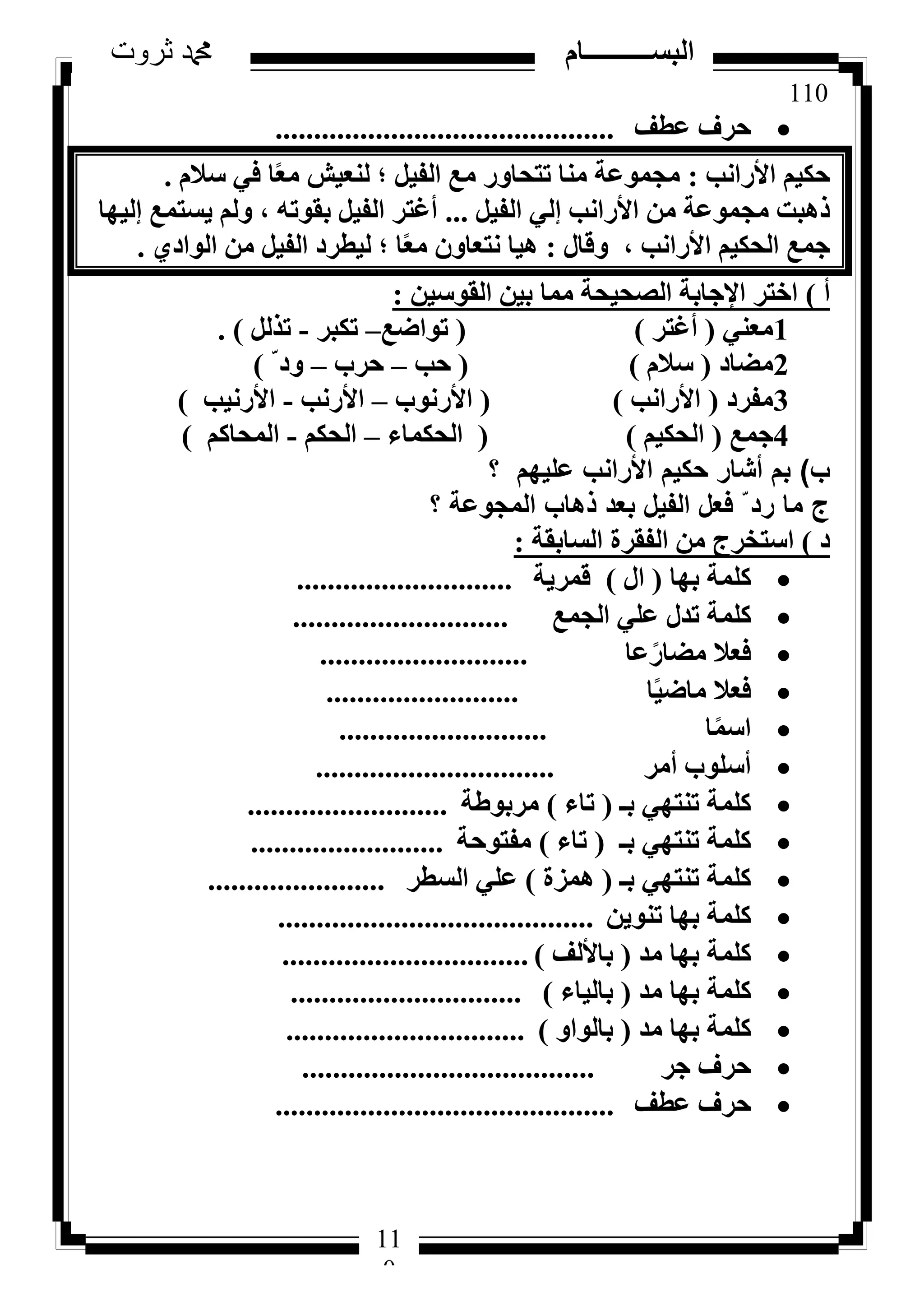 110
‫ثروت‬ ‫دمحم‬ ‫البســــــــــام‬
11
0
‫ػطق‬ ‫ؽشف‬............................................
‫األساٗت‬ ْ٤ٌ‫ؽ‬:ّ‫عال‬ ٢‫ك‬ ‫ب‬ً‫ؼ‬ٓ ‫ُ٘ؼ٤ش‬ ‫؛‬ َ٤‫اُل‬ ‫ٓغ‬ ‫رزؾبٝس‬ ‫ٓ٘ب‬ ‫ٓغٔٞػخ‬.
َ٤‫اُل‬ ٢ُ‫ئ‬ ‫األساٗت‬ ٖٓ ‫ٓغٔٞػخ‬ ‫رٛجذ‬...‫ئُ٤ٜب‬ ‫٣غزٔغ‬ ُْٝ ، ٚ‫ثوٞر‬ َ٤‫اُل‬ ‫أؿزش‬
ٍ‫ٝهب‬ ، ‫األساٗت‬ ْ٤ٌ‫اُؾ‬ ‫عٔغ‬:١‫اُٞاد‬ ٖٓ َ٤‫اُل‬ ‫ُ٤طشد‬ ‫؛‬ ‫ب‬ً‫ؼ‬ٓ ٕٝ‫ٗزؼب‬ ‫ٛ٤ب‬.
‫أ‬)ٖ٤‫اُوٞع‬ ٖ٤‫ث‬ ‫ٓٔب‬ ‫اُظؾ٤ؾخ‬ ‫اإلعبثخ‬ ‫اخزش‬:
1٢٘‫ٓؼ‬(‫أؿزش‬)(‫رٞاػغ‬–‫رٌجش‬-َُ‫رز‬).
2‫ٓؼبد‬(ّ‫عال‬)(‫ؽت‬–‫ؽشة‬–ّ ‫ٝد‬)
3‫ٓلشد‬(‫األساٗت‬)(‫األسٗٞة‬–‫األسٗت‬-‫األسٗ٤ت‬)
4‫عٔغ‬(ْ٤ٌ‫اُؾ‬)(‫اُؾٌٔبء‬–ٌْ‫اُؾ‬-ًْ‫أُؾب‬)
‫ب‬)‫؟‬ ‫عليهم‬ ‫األرانب‬ ‫حكيم‬ ‫أشار‬ ‫بم‬
‫؟‬ ‫المجوعة‬ ‫ذهاب‬ ‫بعد‬ ‫الفيل‬ ‫فعل‬ ّ ‫رد‬ ‫ما‬ ‫ج‬
‫د‬)‫اُغبثوخ‬ ‫اُلوشح‬ ٖٓ ‫اعزخشط‬:
‫ثٜب‬ ‫ًِٔخ‬(ٍ‫ا‬)‫هٔش٣خ‬............................
‫اُغٔغ‬ ٢ِ‫ػ‬ ٍ‫رذ‬ ‫ًِٔخ‬............................
‫ػب‬ً‫ٓؼبس‬ ‫كؼال‬...........................
‫ب‬ً٤‫ٓبػ‬ ‫كؼال‬.........................
‫ب‬ًٔ‫اع‬...........................
‫أٓش‬ ‫أعِٞة‬...............................
‫ثـ‬ ٢ٜ‫ر٘ز‬ ‫ًِٔخ‬(‫ربء‬)‫ٓشثٞؽخ‬..........................
‫ثـ‬ ٢ٜ‫ر٘ز‬ ‫ًِٔخ‬(‫ربء‬)‫ٓلزٞؽخ‬.........................
‫ثـ‬ ٢ٜ‫ر٘ز‬ ‫ًِٔخ‬(‫ٛٔضح‬)‫اُغطش‬ ٢ِ‫ػ‬.......................
ٖ٣ٞ٘‫ر‬ ‫ثٜب‬ ‫ًِٔخ‬.........................................
‫ٓذ‬ ‫ثٜب‬ ‫ًِٔخ‬(‫ثبألُق‬)................................
‫ٓذ‬ ‫ثٜب‬ ‫ًِٔخ‬(‫ثبُ٤بء‬)..............................
‫ٓذ‬ ‫ثٜب‬ ‫ًِٔخ‬(ٝ‫ثبُٞا‬)...............................
‫عش‬ ‫ؽشف‬......................................
‫ػطق‬ ‫ؽشف‬............................................
 