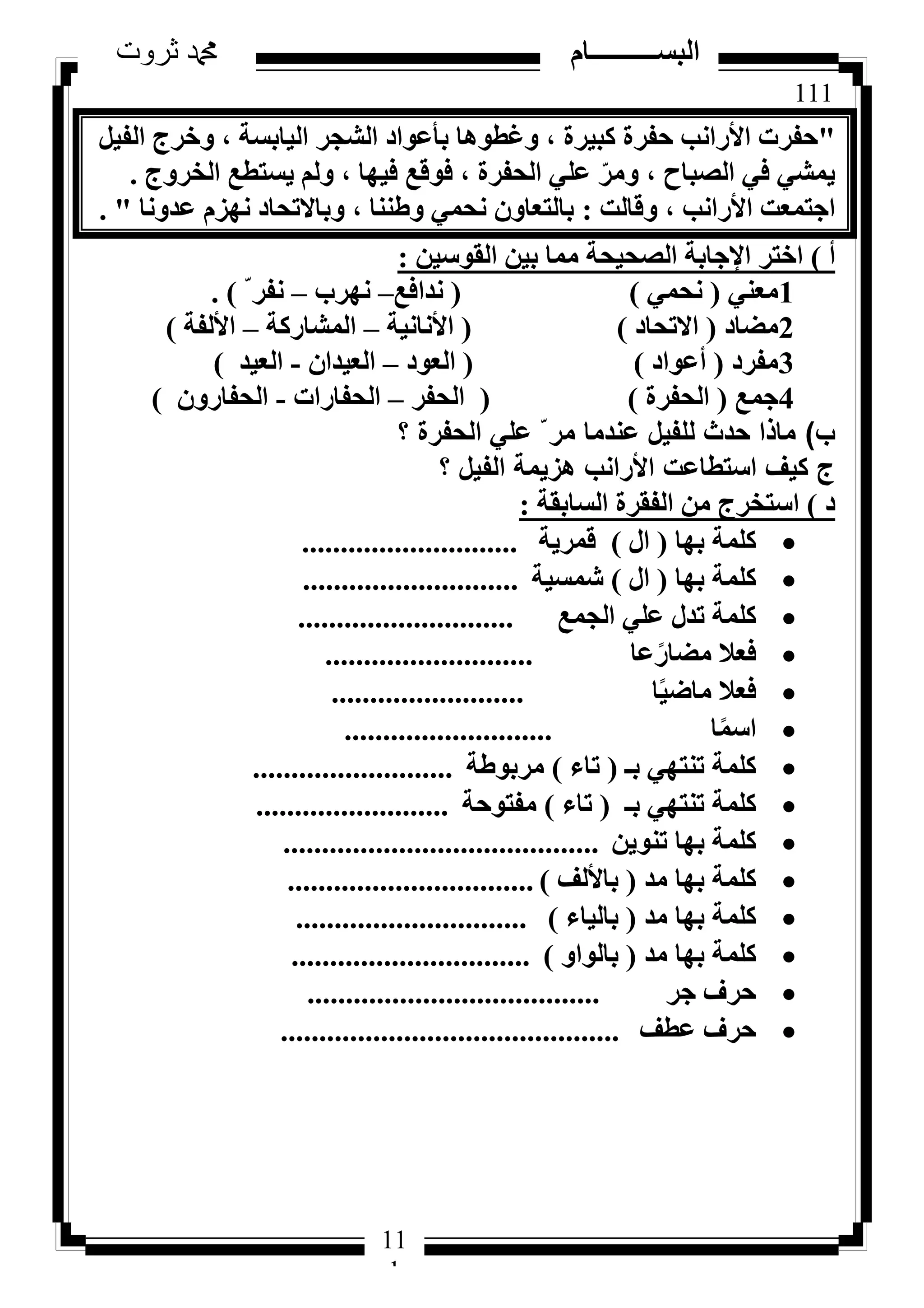 111
‫ثروت‬ ‫دمحم‬ ‫البســــــــــام‬
11
1
"َ٤‫اُل‬ ‫ٝخشط‬ ، ‫اُ٤بثغخ‬ ‫اُشغش‬ ‫ثأػٞاد‬ ‫ٝؿطٞٛب‬ ، ‫ًج٤شح‬ ‫ؽلشح‬ ‫األساٗت‬ ‫ؽلشد‬
‫اُخشٝط‬ ‫٣غزطغ‬ ُْٝ ، ‫ك٤ٜب‬ ‫كٞهغ‬ ، ‫اُؾلشح‬ ٢ِ‫ػ‬ ّ‫ٝٓش‬ ، ‫اُظجبػ‬ ٢‫ك‬ ٢‫٣ٔش‬.
‫ٝهبُذ‬ ، ‫األساٗت‬ ‫اعزٔؼذ‬:‫ػذٝٗب‬ ّ‫ٜٗض‬ ‫ٝثبالرؾبد‬ ، ‫ٝؽ٘٘ب‬ ٢ٔ‫ٗؾ‬ ٕٝ‫ثبُزؼب‬. "
‫أ‬)ٖ٤‫اُوٞع‬ ٖ٤‫ث‬ ‫ٓٔب‬ ‫اُظؾ٤ؾخ‬ ‫اإلعبثخ‬ ‫اخزش‬:
1٢٘‫ٓؼ‬(٢ٔ‫ٗؾ‬)(‫ٗذاكغ‬–‫ٜٗشة‬–ّ ‫ٗلش‬).
2‫ٓؼبد‬(‫االرؾبد‬)(‫األٗبٗ٤خ‬–‫أُشبسًخ‬–‫األُلخ‬)
3‫ٓلشد‬(‫أػٞاد‬)(‫اُؼٞد‬–ٕ‫اُؼ٤ذا‬-‫اُؼ٤ذ‬)
4‫عٔغ‬(‫اُؾلشح‬)(‫اُؾلش‬–‫اُؾلبساد‬-ٕٝ‫اُؾلبس‬)
‫ب‬)‫؟‬ ‫الحفرة‬ ‫علي‬ ّ ‫مر‬ ‫عندما‬ ‫للفيل‬ ‫حدث‬ ‫ماذا‬
‫؟‬ ‫الفيل‬ ‫هزيمة‬ ‫األرانب‬ ‫استطاعت‬ ‫كيف‬ ‫ج‬
‫د‬)‫اُغبثوخ‬ ‫اُلوشح‬ ٖٓ ‫اعزخشط‬:
‫ثٜب‬ ‫ًِٔخ‬(ٍ‫ا‬)‫هٔش٣خ‬............................
‫ثٜب‬ ‫ًِٔخ‬(ٍ‫ا‬)‫شٔغ٤خ‬............................
‫اُغٔغ‬ ٢ِ‫ػ‬ ٍ‫رذ‬ ‫ًِٔخ‬............................
‫ػب‬ً‫ٓؼبس‬ ‫كؼال‬...........................
‫ب‬ً٤‫ٓبػ‬ ‫كؼال‬.........................
‫ب‬ًٔ‫اع‬...........................
‫ثـ‬ ٢ٜ‫ر٘ز‬ ‫ًِٔخ‬(‫ربء‬)‫ٓشثٞؽخ‬..........................
‫ثـ‬ ٢ٜ‫ر٘ز‬ ‫ًِٔخ‬(‫ربء‬)‫ٓلزٞؽخ‬.........................
ٖ٣ٞ٘‫ر‬ ‫ثٜب‬ ‫ًِٔخ‬.........................................
‫ٓذ‬ ‫ثٜب‬ ‫ًِٔخ‬(‫ثبألُق‬)................................
‫ٓذ‬ ‫ثٜب‬ ‫ًِٔخ‬(‫ثبُ٤بء‬)..............................
‫ٓذ‬ ‫ثٜب‬ ‫ًِٔخ‬(ٝ‫ثبُٞا‬)...............................
‫عش‬ ‫ؽشف‬......................................
‫ػطق‬ ‫ؽشف‬............................................
 