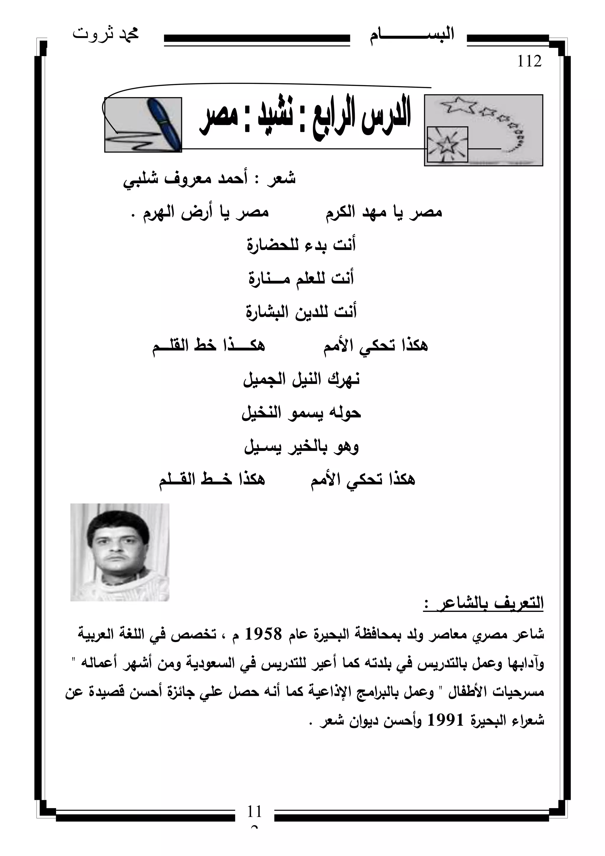 112
‫ثروت‬ ‫دمحم‬ ‫البســــــــــام‬
11
2
‫شعر‬:‫شمبي‬ ‫معركؼ‬ ‫أحمد‬
‫اليرـ‬ ‫أرض‬ ‫يا‬ ‫مصر‬ ‫الكرـ‬ ‫ميد‬ ‫يا‬ ‫مصر‬.
‫ة‬‫لمحضار‬ ‫بدء‬ ‫أنت‬
‫ة‬‫مػػػػػنار‬ ‫لمعمـ‬ ‫أنت‬
‫ة‬‫البشار‬ ‫لمديف‬ ‫أنت‬
‫القمػػػػـ‬ ‫خط‬ ‫ىكػػػػػػػذا‬ ‫األمـ‬ ‫تحكي‬ ‫ىكذا‬
‫الجميؿ‬ ‫النيؿ‬ ‫نيرؾ‬
‫النخيؿ‬ ‫يسمك‬ ‫حكلو‬
‫يسػػيؿ‬ ‫بالخير‬ ‫كىك‬
‫القػػػػمـ‬ ‫خػػػػط‬ ‫ىكذا‬ ‫األمـ‬ ‫تحكي‬ ‫ىكذا‬
‫بالشاعر‬ ‫التعريؼ‬:
‫عاـ‬ ‫ة‬‫البحير‬ ‫بمحافظة‬ ‫كلد‬ ‫معاصر‬ ‫م‬‫مصر‬ ‫شاعر‬1958‫العربية‬ ‫المغة‬ ‫في‬ ‫تخصص‬ ، ‫ـ‬
‫أعمالو‬ ‫أشير‬ ‫كمف‬ ‫السعكدية‬ ‫في‬ ‫لمتدريس‬ ‫أعير‬ ‫كما‬ ‫بمدتو‬ ‫في‬ ‫بالتدريس‬ ‫كعمؿ‬ ‫كآدابيا‬"
‫األطفاؿ‬ ‫مسرحيات‬"‫عف‬ ‫قصيدة‬ ‫أحسف‬ ‫ة‬‫جائز‬ ‫عمي‬ ‫حصؿ‬ ‫أنو‬ ‫كما‬ ‫اإلذاعية‬ ‫امج‬‫ر‬‫بالب‬ ‫كعمؿ‬
‫ة‬‫البحير‬ ‫اء‬‫ر‬‫شع‬1991‫شعر‬ ‫اف‬‫ك‬‫دي‬ ‫أحسف‬‫ك‬.
 