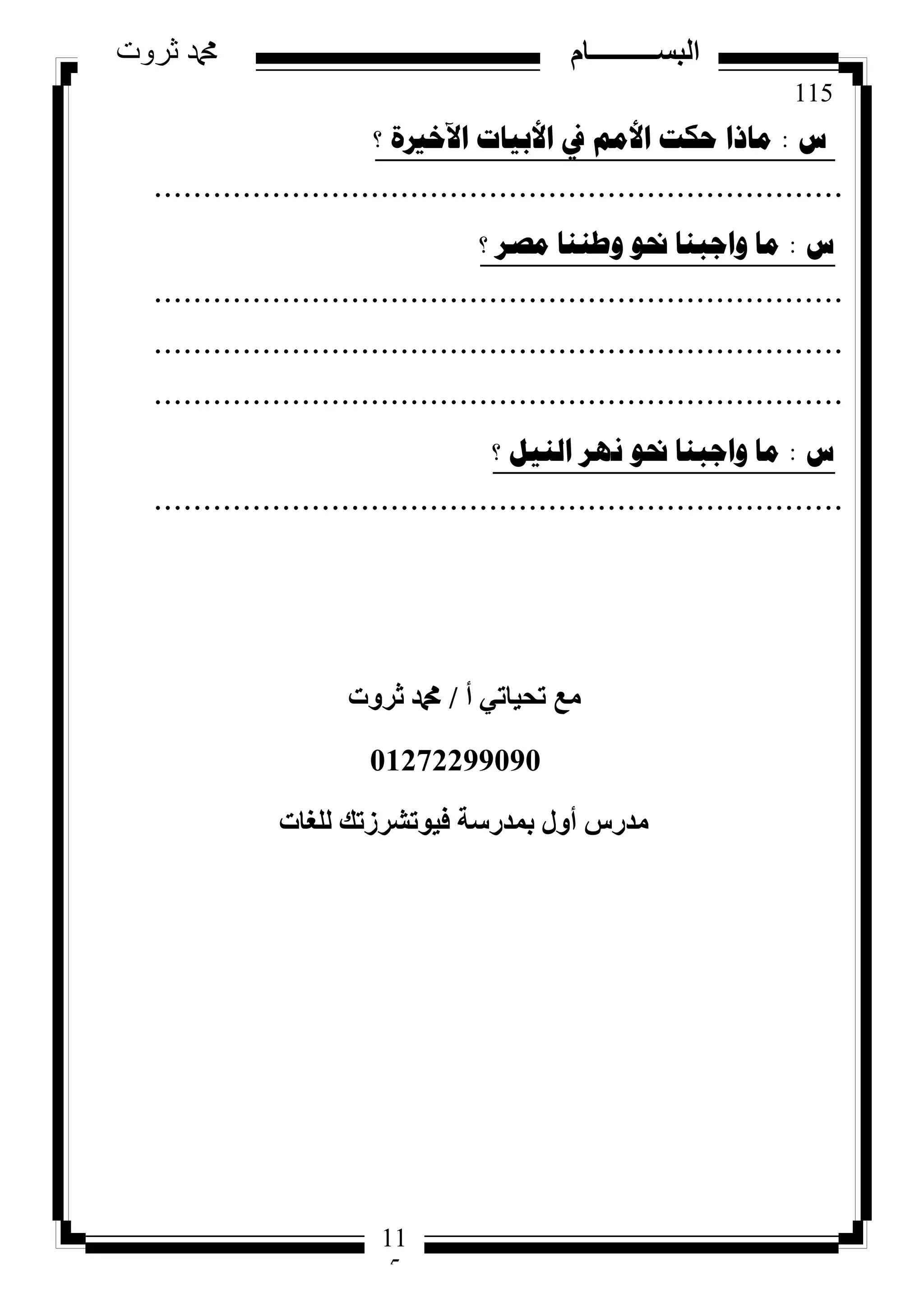 115
‫ثروت‬ ‫دمحم‬ ‫البســــــــــام‬
11
5
‫ط‬:‫؟‬ ‫ا٢خريج‬ ‫األت١اخ‬ ‫يف‬ ُِ‫األ‬ ‫ؼىد‬ ‫ِارا‬
......................................................................
‫ط‬:‫؟‬ ‫ِصش‬ ‫ٚطٕٕا‬ ٛ‫حن‬ ‫ٚاظثٕا‬ ‫ِا‬
......................................................................
......................................................................
......................................................................
‫ط‬:‫؟‬ ً١ٌٕ‫ا‬ ‫ٔٙش‬ ٛ‫حن‬ ‫ٚاظثٕا‬ ‫ِا‬
......................................................................
‫أ‬ ٢‫رؾ٤بر‬ ‫ٓغ‬/‫صشٝد‬ ‫دمحم‬
01272299090
‫ُِـبد‬ ‫ك٤ٞرششصري‬ ‫ثٔذسعخ‬ ٍٝ‫أ‬ ‫ٓذسط‬
 