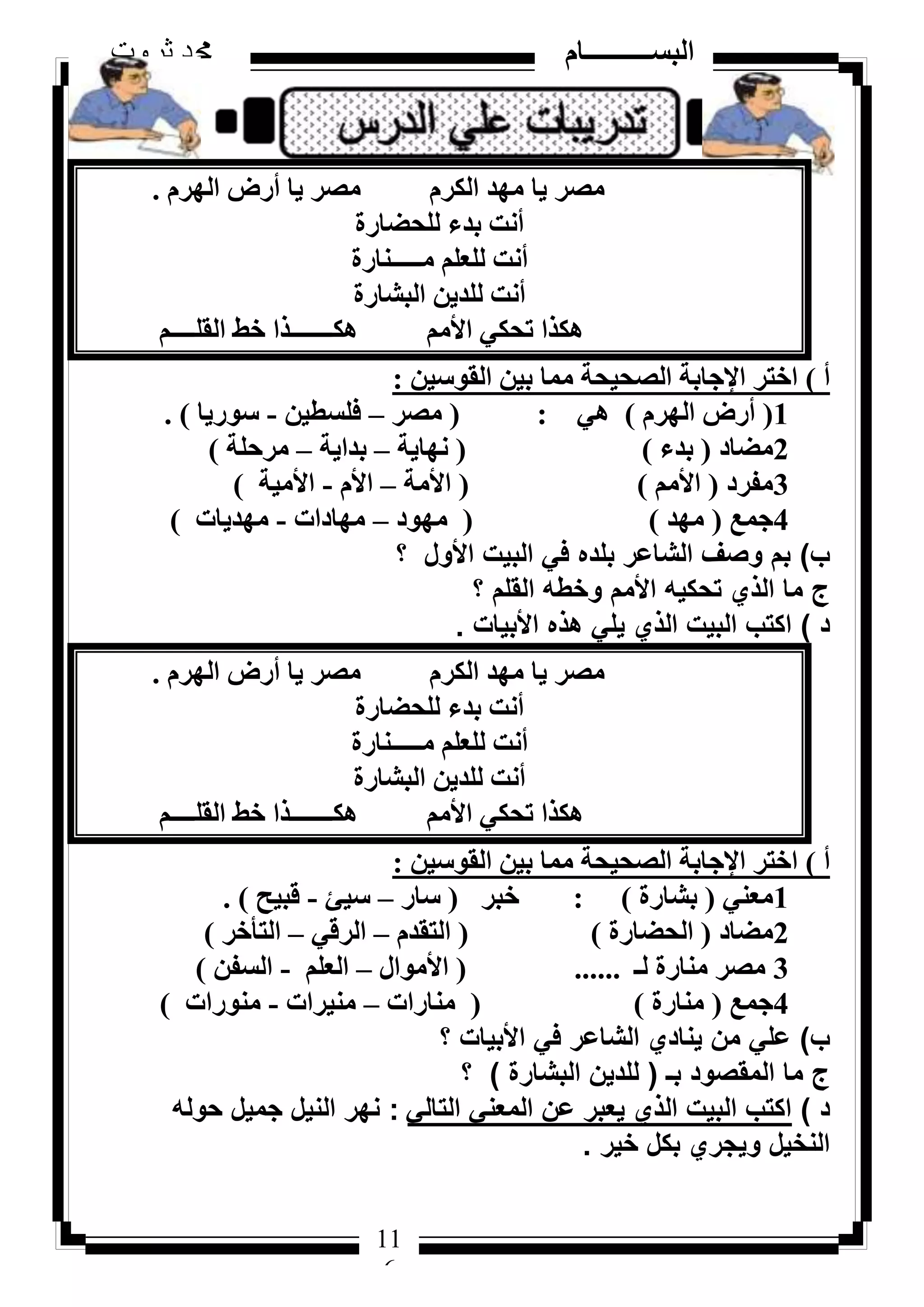 116
‫ثروت‬ ‫دمحم‬ ‫البســــــــــام‬
11
6
ّ‫اُٜش‬ ‫أسع‬ ‫٣ب‬ ‫ٓظش‬ ّ‫اٌُش‬ ‫ٜٓذ‬ ‫٣ب‬ ‫ٓظش‬.
‫ُِؾؼبسح‬ ‫ثذء‬ ‫أٗذ‬
‫ٓـــــ٘بسح‬ ِْ‫ُِؼ‬ ‫أٗذ‬
‫اُجشبسح‬ ٖ٣‫ُِذ‬ ‫أٗذ‬
ْ‫اُوِــــ‬ ‫خؾ‬ ‫ٌٛـــــــزا‬ ْٓ‫األ‬ ٢ٌ‫رؾ‬ ‫ٌٛزا‬
‫أ‬)ٖ٤‫اُوٞع‬ ٖ٤‫ث‬ ‫ٓٔب‬ ‫اُظؾ٤ؾخ‬ ‫اإلعبثخ‬ ‫اخزش‬:
1(ّ‫اُٜش‬ ‫أسع‬)٢ٛ:(‫ٓظش‬–ٖ٤‫كِغط‬-‫عٞس٣ب‬).
2‫ٓؼبد‬(‫ثذء‬)(‫ٜٗب٣خ‬–‫ثذا٣خ‬–‫ٓشؽِخ‬)
3‫ٓلشد‬(ْٓ‫األ‬)(‫األٓخ‬–ّ‫األ‬-‫األٓ٤خ‬)
4‫عٔغ‬(‫ٜٓذ‬)(‫ٜٓٞد‬–‫ٜٓبداد‬-‫ٜٓذ٣بد‬)
‫ب‬)‫؟‬ ‫األول‬ ‫البيت‬ ‫في‬ ‫بلده‬ ‫الشاعر‬ ‫وصف‬ ‫بم‬
‫؟‬ ‫القلم‬ ‫وخطه‬ ‫األمم‬ ‫تحكيه‬ ‫الذي‬ ‫ما‬ ‫ج‬
‫د‬)‫األبيات‬ ‫هذه‬ ‫يلي‬ ‫الذي‬ ‫البيت‬ ‫اكتب‬.
ّ‫اُٜش‬ ‫أسع‬ ‫٣ب‬ ‫ٓظش‬ ّ‫اٌُش‬ ‫ٜٓذ‬ ‫٣ب‬ ‫ٓظش‬.
‫ُِؾؼبسح‬ ‫ثذء‬ ‫أٗذ‬
‫ٓـــــ٘بسح‬ ِْ‫ُِؼ‬ ‫أٗذ‬
‫اُجشبسح‬ ٖ٣‫ُِذ‬ ‫أٗذ‬
ْ‫اُوِــــ‬ ‫خؾ‬ ‫ٌٛـــــــزا‬ ْٓ‫األ‬ ٢ٌ‫رؾ‬ ‫ٌٛزا‬
‫أ‬)ٖ٤‫اُوٞع‬ ٖ٤‫ث‬ ‫ٓٔب‬ ‫اُظؾ٤ؾخ‬ ‫اإلعبثخ‬ ‫اخزش‬:
1٢٘‫ٓؼ‬(‫ثشبسح‬):‫خجش‬(‫عبس‬–‫ع٤ئ‬-‫هج٤ؼ‬).
2‫ٓؼبد‬(‫اُؾؼبسح‬)(ّ‫اُزوذ‬–٢‫اُشه‬–‫اُزأخش‬)
3‫ُـ‬ ‫ٓ٘بسح‬ ‫ٓظش‬......(ٍ‫األٓٞا‬–ِْ‫اُؼ‬-ٖ‫اُغل‬)
4‫عٔغ‬(‫ٓ٘بسح‬)(‫ٓ٘بساد‬–‫ٓ٘٤شاد‬-‫ٓ٘ٞساد‬)
‫ب‬)‫؟‬ ‫األبيات‬ ‫في‬ ‫الشاعر‬ ‫ينادي‬ ‫من‬ ‫علي‬
‫بـ‬ ‫المقصود‬ ‫ما‬ ‫ج‬(‫البشارة‬ ‫للدين‬)‫؟‬
‫د‬)‫التالي‬ ‫المعني‬ ‫عن‬ ‫يعبر‬ ‫الذي‬ ‫البيت‬ ‫اكتب‬:‫حوله‬ ‫جميل‬ ‫النيل‬ ‫نهر‬
‫خير‬ ‫بكل‬ ‫ويجري‬ ‫النخيل‬.
 