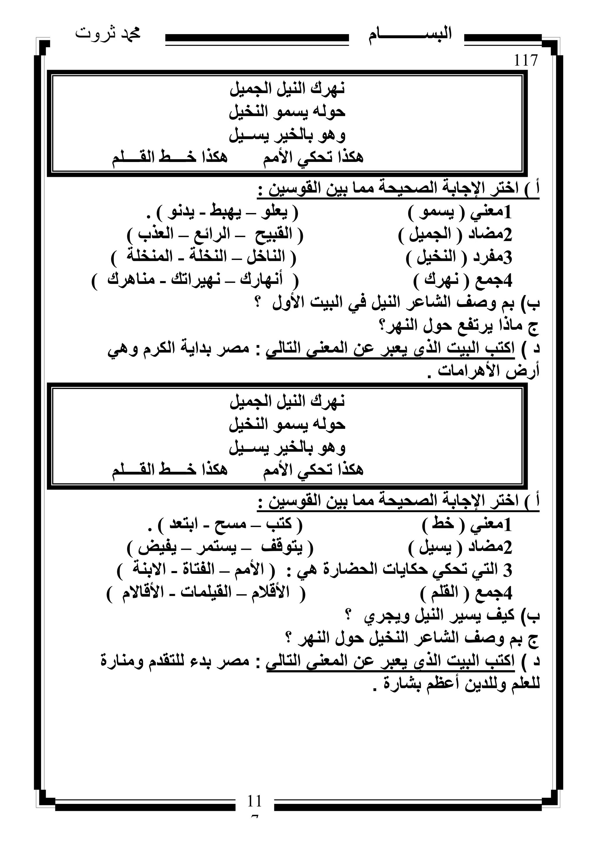 117
‫ثروت‬ ‫دمحم‬ ‫البســــــــــام‬
11
7
َ٤ٔ‫اُغ‬ َ٤ُ٘‫ا‬ ‫ٜٗشى‬
َ٤‫اُ٘خ‬ ٞٔ‫٣غ‬ ُٚٞ‫ؽ‬
َ٤‫٣غــ‬ ‫ثبُخ٤ش‬ ٞٛٝ
ِْ‫اُوــــ‬ ‫خــــؾ‬ ‫ٌٛزا‬ ْٓ‫األ‬ ٢ٌ‫رؾ‬ ‫ٌٛزا‬
‫أ‬)ٖ٤‫اُوٞع‬ ٖ٤‫ث‬ ‫ٓٔب‬ ‫اُظؾ٤ؾخ‬ ‫اإلعبثخ‬ ‫اخزش‬:
1٢٘‫ٓؼ‬(ٞٔ‫٣غ‬)(ِٞ‫٣ؼ‬–‫٣ٜجؾ‬-ٞٗ‫٣ذ‬).
2‫ٓؼبد‬(َ٤ٔ‫اُغ‬)(‫اُوج٤ؼ‬–‫اُشائغ‬–‫اُؼزة‬)
3‫ٓلشد‬(َ٤‫اُ٘خ‬)(َ‫اُ٘بخ‬–‫اُ٘خِخ‬-‫أُ٘خِخ‬)
4‫عٔغ‬(‫ٜٗشى‬)(‫أٜٗبسى‬–‫ٜٗ٤شاري‬-‫ٓ٘بٛشى‬)
‫ب‬)‫؟‬ ‫األول‬ ‫البيت‬ ‫في‬ ‫النيل‬ ‫الشاعر‬ ‫وصف‬ ‫بم‬
‫النهر؟‬ ‫حول‬ ‫يرتفع‬ ‫ماذا‬ ‫ج‬
‫د‬)‫التالي‬ ‫المعني‬ ‫عن‬ ‫يعبر‬ ‫الذي‬ ‫البيت‬ ‫اكتب‬:‫وهي‬ ‫الكرم‬ ‫بداية‬ ‫مصر‬
‫األهرامات‬ ‫أرض‬.
َ٤ٔ‫اُغ‬ َ٤ُ٘‫ا‬ ‫ٜٗشى‬
َ٤‫اُ٘خ‬ ٞٔ‫٣غ‬ ُٚٞ‫ؽ‬
َ٤‫٣غــ‬ ‫ثبُخ٤ش‬ ٞٛٝ
ِْ‫اُوــــ‬ ‫خــــؾ‬ ‫ٌٛزا‬ ْٓ‫األ‬ ٢ٌ‫رؾ‬ ‫ٌٛزا‬
‫أ‬)ٖ٤‫اُوٞع‬ ٖ٤‫ث‬ ‫ٓٔب‬ ‫اُظؾ٤ؾخ‬ ‫اإلعبثخ‬ ‫اخزش‬:
1٢٘‫ٓؼ‬(‫خؾ‬)(‫ًزت‬–‫ٓغؼ‬-‫اثزؼذ‬).
2‫ٓؼبد‬(َ٤‫٣غ‬)(‫٣زٞهق‬–‫٣غزٔش‬–‫٣ل٤غ‬)
3٢ٛ ‫اُؾؼبسح‬ ‫ؽٌب٣بد‬ ٢ٌ‫رؾ‬ ٢‫اُز‬:(ْٓ‫األ‬–‫اُلزبح‬-‫االث٘خ‬)
4‫عٔغ‬(ِْ‫اُو‬)(ّ‫األهال‬–‫اُو٤ِٔبد‬-ّ‫األهبال‬)
‫ب‬)‫؟‬ ‫ويجري‬ ‫النيل‬ ‫يسير‬ ‫كيف‬
‫؟‬ ‫النهر‬ ‫حول‬ ‫النخيل‬ ‫الشاعر‬ ‫وصف‬ ‫بم‬ ‫ج‬
‫د‬)‫التالي‬ ‫المعني‬ ‫عن‬ ‫يعبر‬ ‫الذي‬ ‫البيت‬ ‫اكتب‬:‫ومنارة‬ ‫للتقدم‬ ‫بدء‬ ‫مصر‬
‫بشارة‬ ‫أعظم‬ ‫وللدين‬ ‫للعلم‬.
 