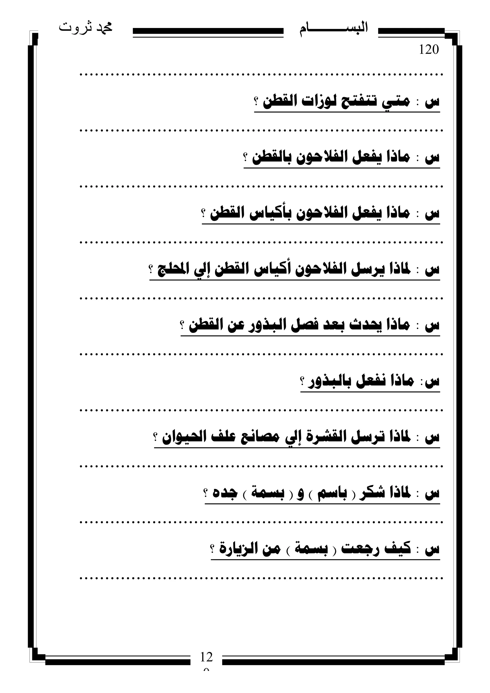 120
‫ثروت‬ ‫دمحم‬ ‫البســــــــــام‬
12
0
......................................................................
‫ط‬:‫؟‬ ٓ‫اٌمط‬ ‫ٌٛصاخ‬ ‫ذرفرػ‬ ٟ‫ِر‬
......................................................................
‫ط‬:‫؟‬ ٓ‫تاٌمط‬ ْٛ‫اٌفالؼ‬ ً‫٠فؼ‬ ‫ِارا‬
......................................................................
‫ط‬:‫؟‬ ٓ‫اٌمط‬ ‫تأو١اط‬ ْٛ‫اٌفالؼ‬ ً‫٠فؼ‬ ‫ِارا‬
......................................................................
‫ط‬:‫؟‬ ‫احملٍط‬ ‫إيل‬ ٓ‫اٌمط‬ ‫أو١اط‬ ْٛ‫اٌفالؼ‬ ً‫٠شس‬ ‫دلارا‬
......................................................................
‫ط‬:‫؟‬ ٓ‫اٌمط‬ ٓ‫ػ‬ ‫اٌثزٚس‬ ً‫فص‬ ‫تؼذ‬ ‫حيذز‬ ‫ِارا‬
......................................................................
‫ط‬:‫؟‬ ‫تاٌثزٚس‬ ً‫ٔفؼ‬ ‫ِارا‬
......................................................................
‫ط‬:‫؟‬ ْ‫احل١ٛا‬ ‫ػٍف‬ ‫ِصأغ‬ ‫إيل‬ ‫اٌمششج‬ ً‫ذشس‬ ‫دلارا‬
......................................................................
‫ط‬:‫شىش‬ ‫دلارا‬(ُ‫تاس‬)ٚ(‫تسّح‬)‫؟‬ ٖ‫ظذ‬
......................................................................
‫ط‬:‫سظؼد‬ ‫و١ف‬(‫تسّح‬)‫؟‬ ‫اٌض٠اسج‬ ِٓ
......................................................................
 