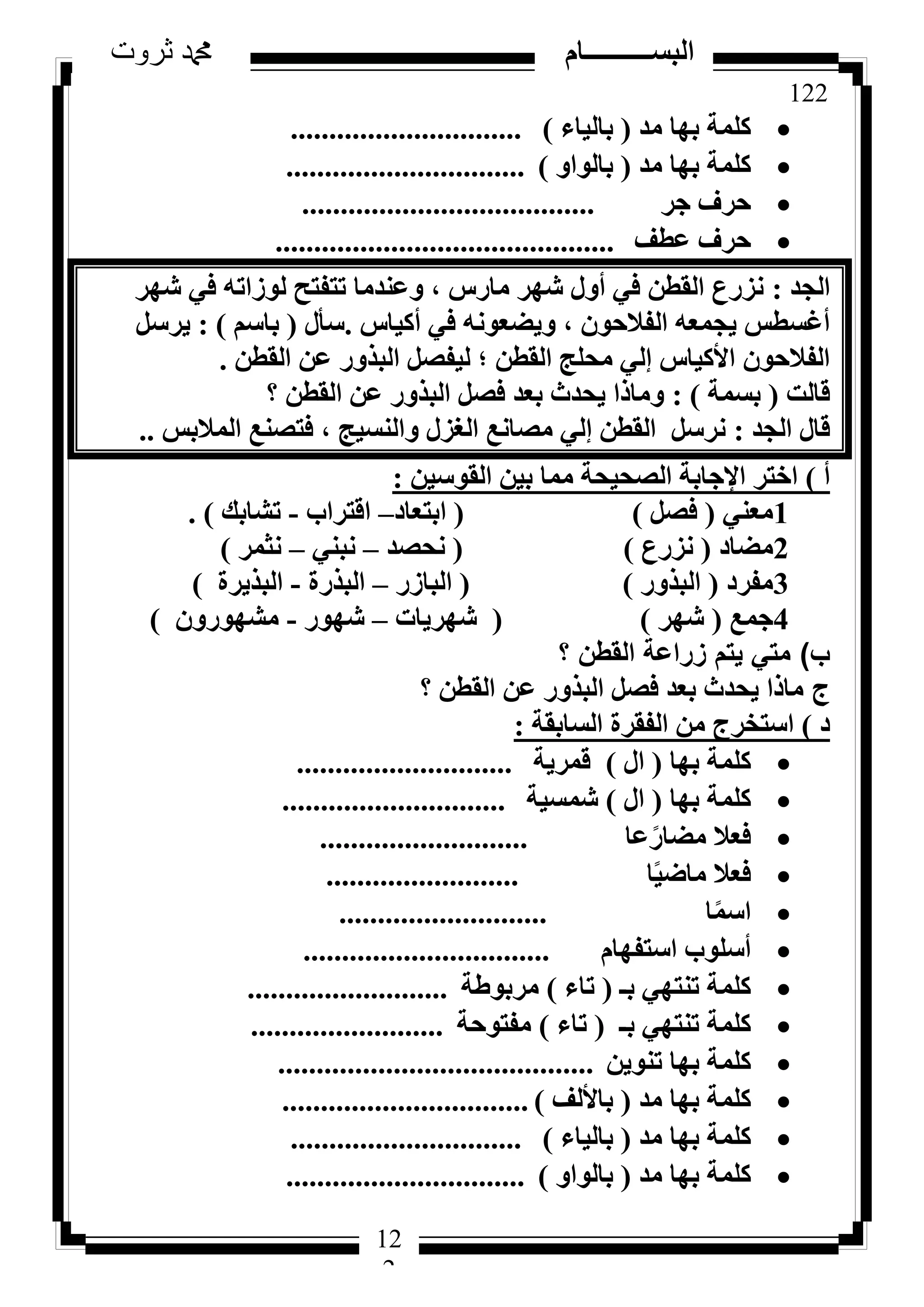 122
‫ثروت‬ ‫دمحم‬ ‫البســــــــــام‬
12
2
‫ٓذ‬ ‫ثٜب‬ ‫ًِٔخ‬(‫ثبُ٤بء‬)..............................
‫ٓذ‬ ‫ثٜب‬ ‫ًِٔخ‬(ٝ‫ثبُٞا‬)...............................
‫عش‬ ‫ؽشف‬......................................
‫ػطق‬ ‫ؽشف‬............................................
‫اُغذ‬:‫شٜش‬ ٢‫ك‬ ٚ‫ُٞصار‬ ‫رزلزؼ‬ ‫ٝػ٘ذٓب‬ ، ‫ٓبسط‬ ‫شٜش‬ ٍٝ‫أ‬ ٢‫ك‬ ٖ‫اُوط‬ ‫ٗضسع‬
‫أً٤بط‬ ٢‫ك‬ ٚٗٞ‫ٝ٣ؼؼ‬ ، ٕٞ‫اُلالؽ‬ ٚ‫٣غٔؼ‬ ‫أؿغطظ‬.ٍ‫عأ‬(ْ‫ثبع‬):َ‫٣شع‬
ٖ‫اُوط‬ ٖ‫ػ‬ ‫اُجزٝس‬ َ‫ُ٤لظ‬ ‫؛‬ ٖ‫اُوط‬ ‫ٓؾِظ‬ ٢ُ‫ئ‬ ‫األً٤بط‬ ٕٞ‫اُلالؽ‬.
‫هبُذ‬(‫ثغٔخ‬):‫؟‬ ٖ‫اُوط‬ ٖ‫ػ‬ ‫اُجزٝس‬ َ‫كظ‬ ‫ثؼذ‬ ‫٣ؾذس‬ ‫ٝٓبرا‬
‫اُغذ‬ ٍ‫هب‬:‫أُالثظ‬ ‫كزظ٘غ‬ ، ‫ٝاُ٘غ٤ظ‬ ٍ‫اُـض‬ ‫ٓظبٗغ‬ ٢ُ‫ئ‬ ٖ‫اُوط‬ َ‫ٗشع‬..
‫أ‬)ٖ٤‫اُوٞع‬ ٖ٤‫ث‬ ‫ٓٔب‬ ‫اُظؾ٤ؾخ‬ ‫اإلعبثخ‬ ‫اخزش‬:
1٢٘‫ٓؼ‬(َ‫كظ‬)(‫اثزؼبد‬–‫اهزشاة‬-‫رشبثي‬).
2‫ٓؼبد‬(‫ٗضسع‬)(‫ٗؾظذ‬–٢٘‫ٗج‬–‫ٗضٔش‬)
3‫ٓلشد‬(‫اُجزٝس‬)(‫اُجبصس‬–‫اُجزسح‬-‫اُجز٣شح‬)
4‫عٔغ‬(‫شٜش‬)(‫شٜش٣بد‬–‫شٜٞس‬-ٕٝ‫ٓشٜٞس‬)
‫ب‬)‫؟‬ ‫القطن‬ ‫زراعة‬ ‫يتم‬ ‫متي‬
‫ج‬ٖ‫اُوط‬ ٖ‫ػ‬ ‫اُجزٝس‬ َ‫كظ‬ ‫ثؼذ‬ ‫٣ؾذس‬ ‫ٓبرا‬‫؟‬
‫د‬)‫اُغبثوخ‬ ‫اُلوشح‬ ٖٓ ‫اعزخشط‬:
‫ثٜب‬ ‫ًِٔخ‬(ٍ‫ا‬)‫هٔش٣خ‬............................
‫ثٜب‬ ‫ًِٔخ‬(ٍ‫ا‬)‫شٔغ٤خ‬.............................
‫ػب‬ً‫ٓؼبس‬ ‫كؼال‬...........................
‫ب‬ً٤‫ٓبػ‬ ‫كؼال‬.........................
‫ب‬ًٔ‫اع‬...........................
ّ‫اعزلٜب‬ ‫أعِٞة‬................................
‫ثـ‬ ٢ٜ‫ر٘ز‬ ‫ًِٔخ‬(‫ربء‬)‫ٓشثٞؽخ‬..........................
‫ثـ‬ ٢ٜ‫ر٘ز‬ ‫ًِٔخ‬(‫ربء‬)‫ٓلزٞؽخ‬.........................
ٖ٣ٞ٘‫ر‬ ‫ثٜب‬ ‫ًِٔخ‬.........................................
‫ٓذ‬ ‫ثٜب‬ ‫ًِٔخ‬(‫ثبألُق‬)................................
‫ٓذ‬ ‫ثٜب‬ ‫ًِٔخ‬(‫ثبُ٤بء‬)..............................
‫ٓذ‬ ‫ثٜب‬ ‫ًِٔخ‬(ٝ‫ثبُٞا‬)...............................
 