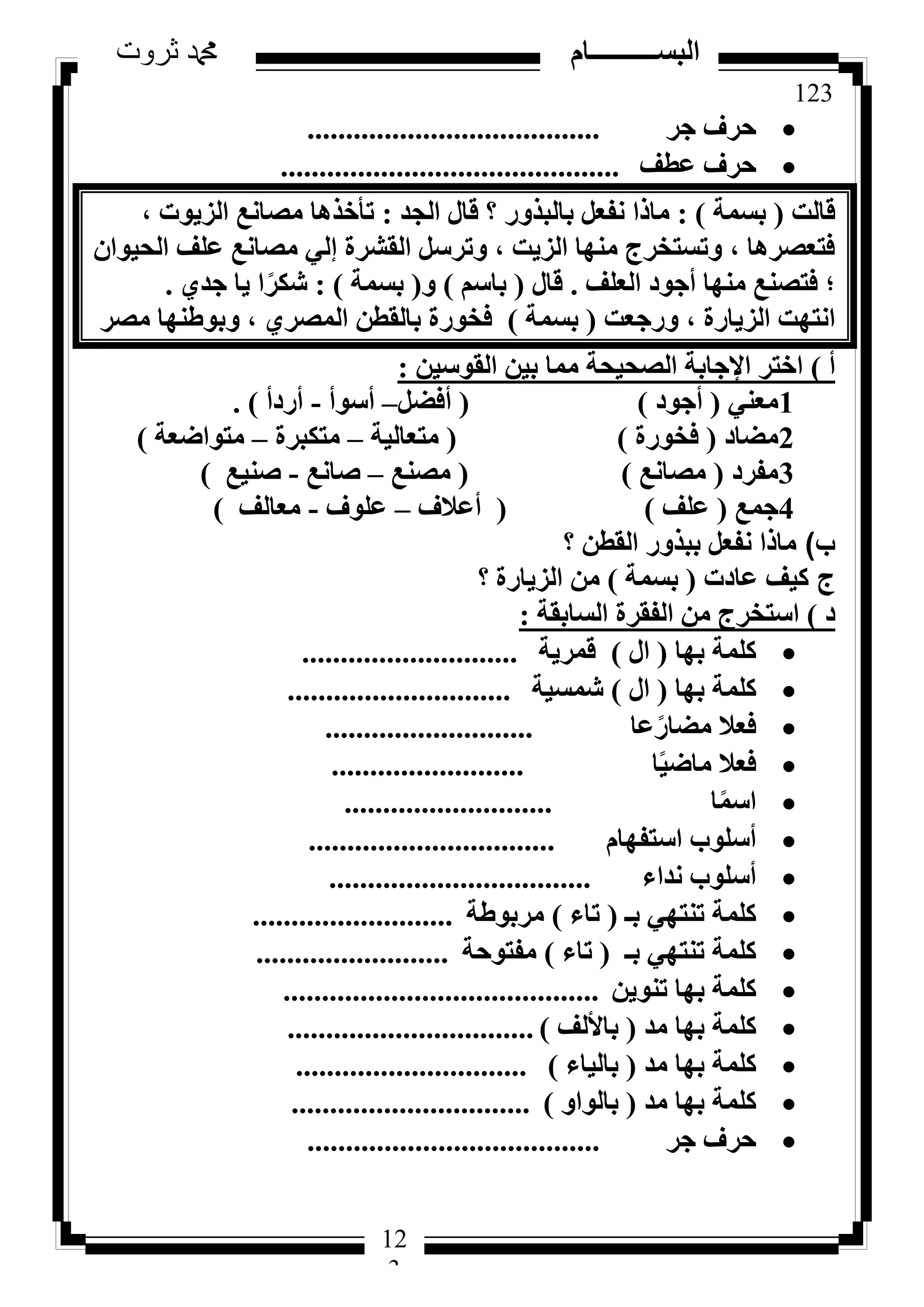 123
‫ثروت‬ ‫دمحم‬ ‫البســــــــــام‬
12
3
‫عش‬ ‫ؽشف‬......................................
‫ػطق‬ ‫ؽشف‬............................................
‫هبُذ‬(‫ثغٔخ‬):‫اُغذ‬ ٍ‫هب‬ ‫؟‬ ‫ثبُجزٝس‬ َ‫ٗلؼ‬ ‫ٓبرا‬:، ‫اُض٣ٞد‬ ‫ٓظبٗغ‬ ‫رأخزٛب‬
ٕ‫اُؾ٤ٞا‬ ‫ػِق‬ ‫ٓظبٗغ‬ ٢ُ‫ئ‬ ‫اُوششح‬ َ‫ٝرشع‬ ، ‫اُض٣ذ‬ ‫ٜٓ٘ب‬ ‫ٝرغزخشط‬ ، ‫كزؼظشٛب‬
‫اُؼِق‬ ‫أعٞد‬ ‫ٜٓ٘ب‬ ‫كزظ٘غ‬ ‫؛‬.ٍ‫هب‬(ْ‫ثبع‬)ٝ(‫ثغٔخ‬):١‫عذ‬ ‫٣ب‬ ‫ا‬ً‫شٌش‬.
‫ٝسعؼذ‬ ، ‫اُض٣بسح‬ ‫اٗزٜذ‬(‫ثغٔخ‬)‫ٓظش‬ ‫ٝثٞؽٜ٘ب‬ ، ١‫أُظش‬ ٖ‫ثبُوط‬ ‫كخٞسح‬
‫أ‬)ٖ٤‫اُوٞع‬ ٖ٤‫ث‬ ‫ٓٔب‬ ‫اُظؾ٤ؾخ‬ ‫اإلعبثخ‬ ‫اخزش‬:
1٢٘‫ٓؼ‬(‫أعٞد‬)(َ‫أكؼ‬–‫أعٞأ‬-‫أسدأ‬).
2‫ٓؼبد‬(‫كخٞسح‬)(‫ٓزؼبُ٤خ‬–‫ٓزٌجشح‬–‫ٓزٞاػؼخ‬)
3‫ٓلشد‬(‫ٓظبٗغ‬)(‫ٓظ٘غ‬–‫طبٗغ‬-‫ط٘٤غ‬)
4‫عٔغ‬(‫ػِق‬)(‫أػالف‬–‫ػِٞف‬-‫ٓؼبُق‬)
‫ب‬)ٖ‫اُوط‬ ‫ثجزٝس‬ َ‫ٗلؼ‬ ‫ٓبرا‬‫؟‬
‫ج‬‫ػبدد‬ ‫ً٤ق‬(‫ثغٔخ‬)‫اُض٣بسح‬ ٖٓ‫؟‬
‫د‬)‫اُغبثوخ‬ ‫اُلوشح‬ ٖٓ ‫اعزخشط‬:
‫ثٜب‬ ‫ًِٔخ‬(ٍ‫ا‬)‫هٔش٣خ‬............................
‫ثٜب‬ ‫ًِٔخ‬(ٍ‫ا‬)‫شٔغ٤خ‬.............................
‫ػب‬ً‫ٓؼبس‬ ‫كؼال‬...........................
‫ب‬ً٤‫ٓبػ‬ ‫كؼال‬.........................
‫ب‬ًٔ‫اع‬...........................
ّ‫اعزلٜب‬ ‫أعِٞة‬................................
‫ٗذاء‬ ‫أعِٞة‬..................................
‫ثـ‬ ٢ٜ‫ر٘ز‬ ‫ًِٔخ‬(‫ربء‬)‫ٓشثٞؽخ‬..........................
‫ثـ‬ ٢ٜ‫ر٘ز‬ ‫ًِٔخ‬(‫ربء‬)‫ٓلزٞؽخ‬.........................
ٖ٣ٞ٘‫ر‬ ‫ثٜب‬ ‫ًِٔخ‬.........................................
‫ٓذ‬ ‫ثٜب‬ ‫ًِٔخ‬(‫ثبألُق‬)................................
‫ٓذ‬ ‫ثٜب‬ ‫ًِٔخ‬(‫ثبُ٤بء‬)..............................
‫ٓذ‬ ‫ثٜب‬ ‫ًِٔخ‬(ٝ‫ثبُٞا‬)...............................
‫عش‬ ‫ؽشف‬......................................
 