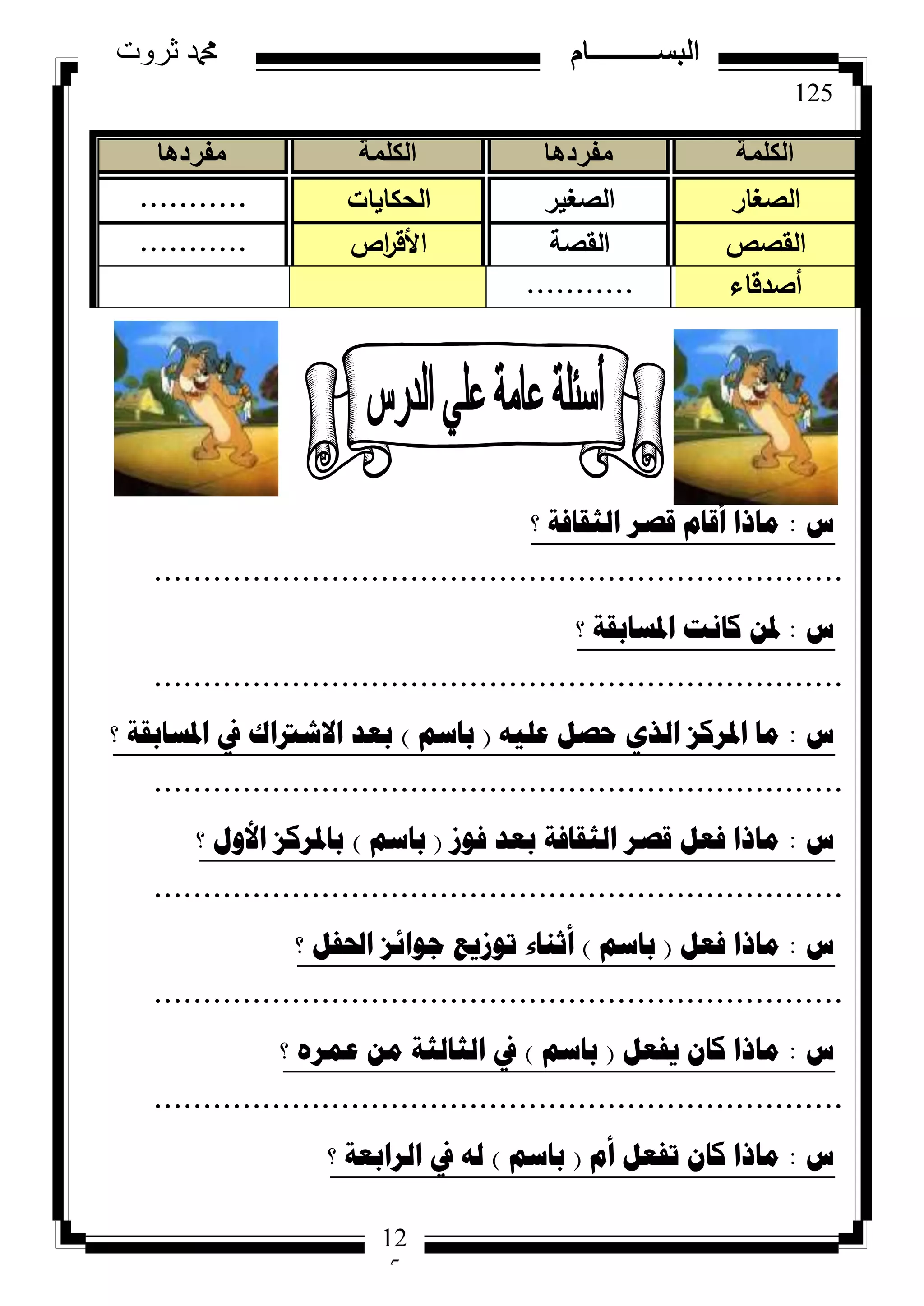 125
‫ثروت‬ ‫دمحم‬ ‫البســــــــــام‬
12
5
‫ط‬:‫؟‬ ‫اٌصمافح‬ ‫لصش‬ َ‫ألا‬ ‫ِارا‬
......................................................................
‫ط‬:‫؟‬ ‫ادلساتمح‬ ‫وأد‬ ٓ‫دل‬
......................................................................
‫ط‬:ٗ١ٍ‫ػ‬ ً‫ؼص‬ ٞ‫اٌز‬ ‫ادلشوض‬ ‫ِا‬(ُ‫تاس‬)‫؟‬ ‫ادلساتمح‬ ‫يف‬ ‫االشرتان‬ ‫تؼذ‬
......................................................................
‫ط‬:‫فٛص‬ ‫تؼذ‬ ‫اٌصمافح‬ ‫لصش‬ ً‫فؼ‬ ‫ِارا‬(ُ‫تاس‬)‫؟‬ ‫األٚي‬ ‫تادلشوض‬
......................................................................
‫ط‬:ً‫فؼ‬ ‫ِارا‬(ُ‫تاس‬)‫؟‬ ً‫احلف‬ ‫ظٛائض‬ ‫ذٛص٠غ‬ ‫أشٕاء‬
......................................................................
‫ط‬:ً‫٠فؼ‬ ْ‫وا‬ ‫ِارا‬(ُ‫تاس‬)‫؟‬ ٖ‫ػّش‬ ِٓ ‫اٌصاٌصح‬ ‫يف‬
......................................................................
‫ط‬:َ‫أ‬ ً‫ذفؼ‬ ْ‫وا‬ ‫ِارا‬(ُ‫تاس‬)‫؟‬ ‫اٌشاتؼح‬ ‫يف‬ ٌٗ
‫الكلمة‬‫مفردها‬‫الكلمة‬‫مفردها‬
‫الصغار‬‫الصغير‬‫الحكايات‬...........
‫القصص‬‫القصة‬‫اص‬‫ر‬‫األق‬...........
‫أصدقاء‬...........
 