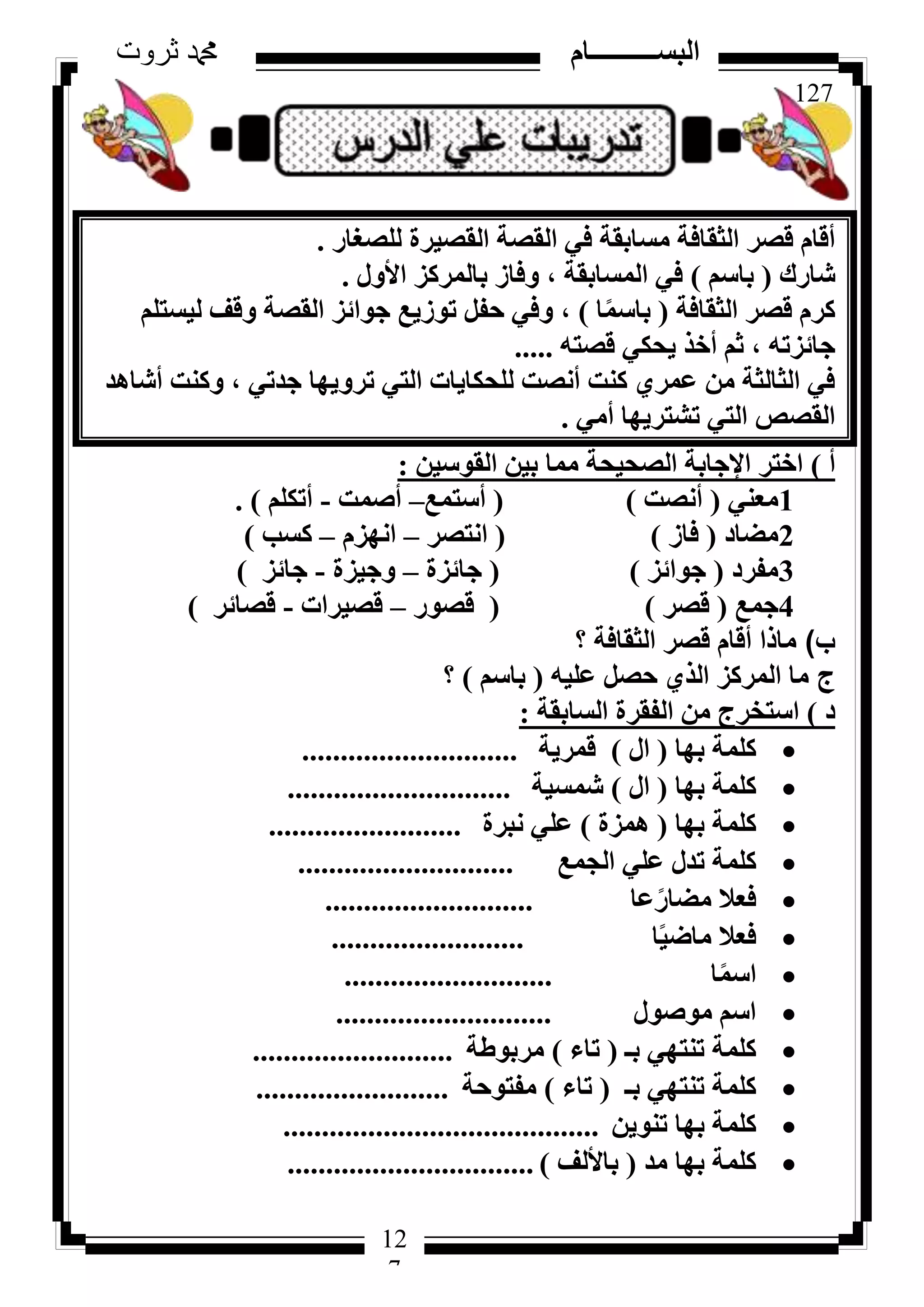 127
‫ثروت‬ ‫دمحم‬ ‫البســــــــــام‬
12
7
‫ُِظـبس‬ ‫اُوظ٤شح‬ ‫اُوظخ‬ ٢‫ك‬ ‫ٓغبثوخ‬ ‫اُضوبكخ‬ ‫هظش‬ ّ‫أهب‬.
‫شبسى‬(ْ‫ثبع‬)ٍٝ‫األ‬ ‫ثبُٔشًض‬ ‫ٝكبص‬ ، ‫أُغبثوخ‬ ٢‫ك‬.
‫اُضوبكخ‬ ‫هظش‬ ّ‫ًش‬(‫ب‬ًٔ‫ثبع‬)ِْ‫ُ٤غز‬ ‫ٝهق‬ ‫اُوظخ‬ ‫عٞائض‬ ‫رٞص٣غ‬ َ‫ؽل‬ ٢‫ٝك‬ ،
ٚ‫هظز‬ ٢ٌ‫٣ؾ‬ ‫أخز‬ ْ‫ص‬ ، ٚ‫عبئضر‬.....
‫أشبٛذ‬ ‫ًٝ٘ذ‬ ، ٢‫عذر‬ ‫رشٝ٣ٜب‬ ٢‫اُز‬ ‫ُِؾٌب٣بد‬ ‫أٗظذ‬ ‫ً٘ذ‬ ١‫ػٔش‬ ٖٓ ‫اُضبُضخ‬ ٢‫ك‬
٢ٓ‫أ‬ ‫رشزش٣ٜب‬ ٢‫اُز‬ ‫اُوظض‬.
‫أ‬)ٖ٤‫اُوٞع‬ ٖ٤‫ث‬ ‫ٓٔب‬ ‫اُظؾ٤ؾخ‬ ‫اإلعبثخ‬ ‫اخزش‬:
1٢٘‫ٓؼ‬(‫أٗظذ‬)(‫أعزٔغ‬–‫أطٔذ‬-ٌِْ‫أر‬).
2‫ٓؼبد‬(‫كبص‬)(‫اٗزظش‬–ّ‫اٜٗض‬–‫ًغت‬)
3‫ٓلشد‬(‫عٞائض‬)(‫عبئضح‬–‫ٝع٤ضح‬-‫عبئض‬)
4‫عٔغ‬(‫هظش‬)(‫هظٞس‬–‫هظ٤شاد‬-‫هظبئش‬)
‫ب‬)‫اُضوبكخ‬ ‫هظش‬ ّ‫أهب‬ ‫ٓبرا‬‫؟‬
‫ج‬ٚ٤ِ‫ػ‬ َ‫ؽظ‬ ١‫اُز‬ ‫أُشًض‬ ‫ٓب‬(ْ‫ثبع‬)‫؟‬
‫د‬)‫اُغبثوخ‬ ‫اُلوشح‬ ٖٓ ‫اعزخشط‬:
‫ثٜب‬ ‫ًِٔخ‬(ٍ‫ا‬)‫هٔش٣خ‬............................
‫ثٜب‬ ‫ًِٔخ‬(ٍ‫ا‬)‫شٔغ٤خ‬.............................
‫ثٜب‬ ‫ًِٔخ‬(‫ٛٔضح‬)‫ٗجشح‬ ٢ِ‫ػ‬.........................
‫اُغٔغ‬ ٢ِ‫ػ‬ ٍ‫رذ‬ ‫ًِٔخ‬............................
‫ػب‬ً‫ٓؼبس‬ ‫كؼال‬...........................
‫ب‬ً٤‫ٓبػ‬ ‫كؼال‬.........................
‫ب‬ًٔ‫اع‬...........................
ٍٞ‫ٓٞط‬ ْ‫اع‬............................
‫ثـ‬ ٢ٜ‫ر٘ز‬ ‫ًِٔخ‬(‫ربء‬)‫ٓشثٞؽخ‬..........................
‫ثـ‬ ٢ٜ‫ر٘ز‬ ‫ًِٔخ‬(‫ربء‬)‫ٓلزٞؽخ‬.........................
ٖ٣ٞ٘‫ر‬ ‫ثٜب‬ ‫ًِٔخ‬.........................................
‫ٓذ‬ ‫ثٜب‬ ‫ًِٔخ‬(‫ثبألُق‬)................................
 