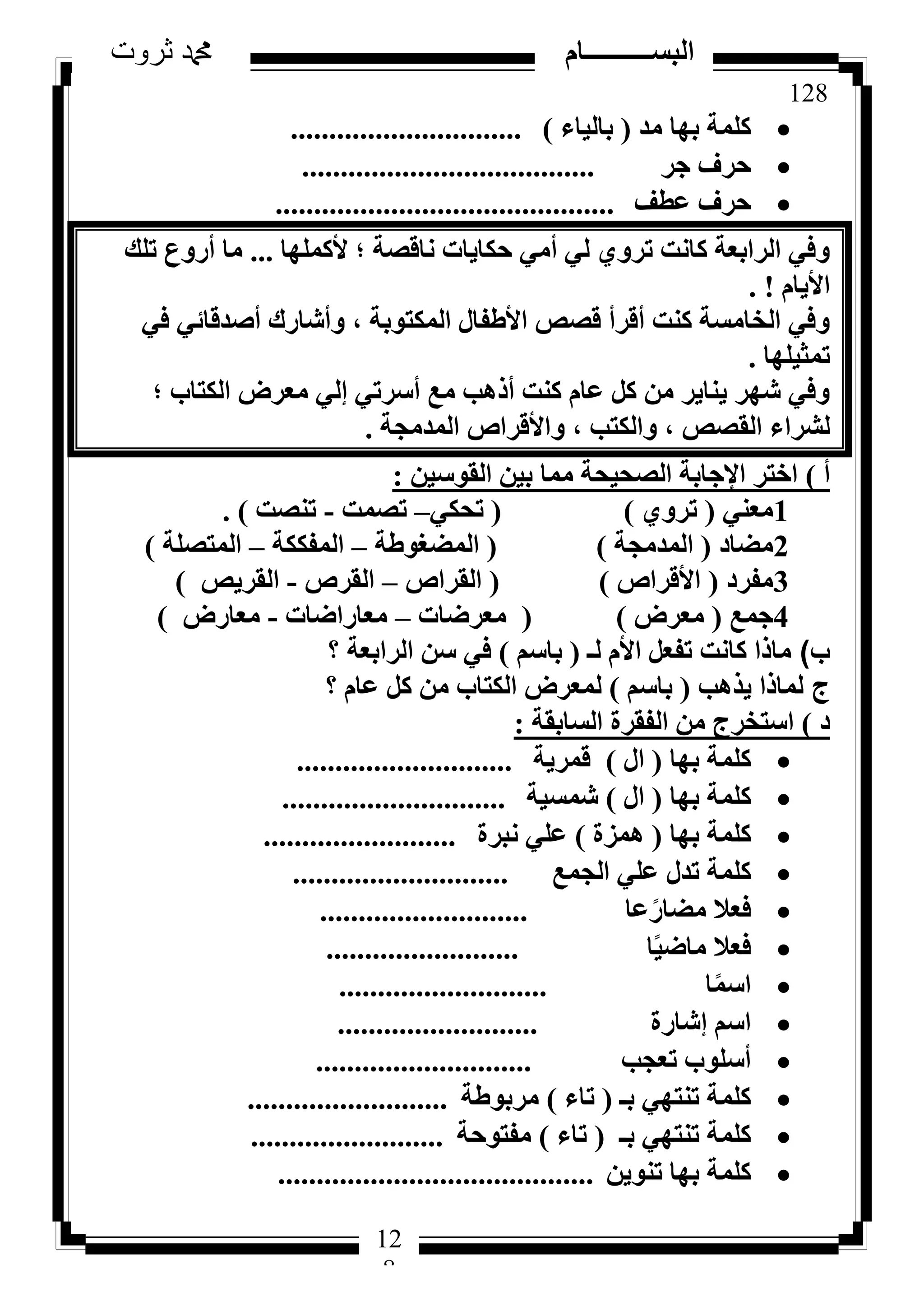 128
‫ثروت‬ ‫دمحم‬ ‫البســــــــــام‬
12
8
‫ٓذ‬ ‫ثٜب‬ ‫ًِٔخ‬(‫ثبُ٤بء‬)..............................
‫عش‬ ‫ؽشف‬......................................
‫ػطق‬ ‫ؽشف‬............................................
‫ألًِٜٔب‬ ‫؛‬ ‫ٗبهظخ‬ ‫ؽٌب٣بد‬ ٢ٓ‫أ‬ ٢ُ ١ٝ‫رش‬ ‫ًبٗذ‬ ‫اُشاثؼخ‬ ٢‫ٝك‬...‫رِي‬ ‫أسٝع‬ ‫ٓب‬
ّ‫األ٣ب‬. !
٢‫ك‬ ٢‫أطذهبئ‬ ‫ٝأشبسى‬ ، ‫أٌُزٞثخ‬ ٍ‫األؽلب‬ ‫هظض‬ ‫أهشأ‬ ‫ً٘ذ‬ ‫اُخبٓغخ‬ ٢‫ٝك‬
‫رٔض٤ِٜب‬.
‫؛‬ ‫اٌُزبة‬ ‫ٓؼشع‬ ٢ُ‫ئ‬ ٢‫أعشر‬ ‫ٓغ‬ ‫أرٛت‬ ‫ً٘ذ‬ ّ‫ػب‬ ًَ ٖٓ ‫٣٘ب٣ش‬ ‫شٜش‬ ٢‫ٝك‬
‫أُذٓغخ‬ ‫ٝاألهشاص‬ ، ‫ٝاٌُزت‬ ، ‫اُوظض‬ ‫ُششاء‬.
‫أ‬)ٖ٤‫اُوٞع‬ ٖ٤‫ث‬ ‫ٓٔب‬ ‫اُظؾ٤ؾخ‬ ‫اإلعبثخ‬ ‫اخزش‬:
1٢٘‫ٓؼ‬(١ٝ‫رش‬)(٢ٌ‫رؾ‬–‫رظٔذ‬-‫ر٘ظذ‬).
2‫ٓؼبد‬(‫أُذٓغخ‬)(‫أُؼـٞؽخ‬–‫أُلٌٌخ‬–‫أُزظِخ‬)
3‫ٓلشد‬(‫األهشاص‬)(‫اُوشاص‬–‫اُوشص‬-‫اُوش٣ض‬)
4‫عٔغ‬(‫ٓؼشع‬)(‫ٓؼشػبد‬–‫ٓؼبساػبد‬-‫ٓؼبسع‬)
‫ب‬)‫ُـ‬ ّ‫األ‬ َ‫رلؼ‬ ‫ًبٗذ‬ ‫ٓبرا‬(ْ‫ثبع‬)‫اُشاثؼخ‬ ٖ‫ع‬ ٢‫ك‬‫؟‬
‫ج‬‫٣زٛت‬ ‫ُٔبرا‬(ْ‫ثبع‬)ّ‫ػب‬ ًَ ٖٓ ‫اٌُزبة‬ ‫ُٔؼشع‬‫؟‬
‫د‬)‫اُغبثوخ‬ ‫اُلوشح‬ ٖٓ ‫اعزخشط‬:
‫ثٜب‬ ‫ًِٔخ‬(ٍ‫ا‬)‫هٔش٣خ‬............................
‫ثٜب‬ ‫ًِٔخ‬(ٍ‫ا‬)‫شٔغ٤خ‬.............................
‫ثٜب‬ ‫ًِٔخ‬(‫ٛٔضح‬)‫ٗجشح‬ ٢ِ‫ػ‬.........................
‫اُغٔغ‬ ٢ِ‫ػ‬ ٍ‫رذ‬ ‫ًِٔخ‬............................
‫ػب‬ً‫ٓؼبس‬ ‫كؼال‬...........................
‫ب‬ً٤‫ٓبػ‬ ‫كؼال‬.........................
‫ب‬ًٔ‫اع‬...........................
‫ئشبسح‬ ْ‫اع‬..........................
‫رؼغت‬ ‫أعِٞة‬............................
‫ثـ‬ ٢ٜ‫ر٘ز‬ ‫ًِٔخ‬(‫ربء‬)‫ٓشثٞؽخ‬..........................
‫ثـ‬ ٢ٜ‫ر٘ز‬ ‫ًِٔخ‬(‫ربء‬)‫ٓلزٞؽخ‬.........................
ٖ٣ٞ٘‫ر‬ ‫ثٜب‬ ‫ًِٔخ‬.........................................
 