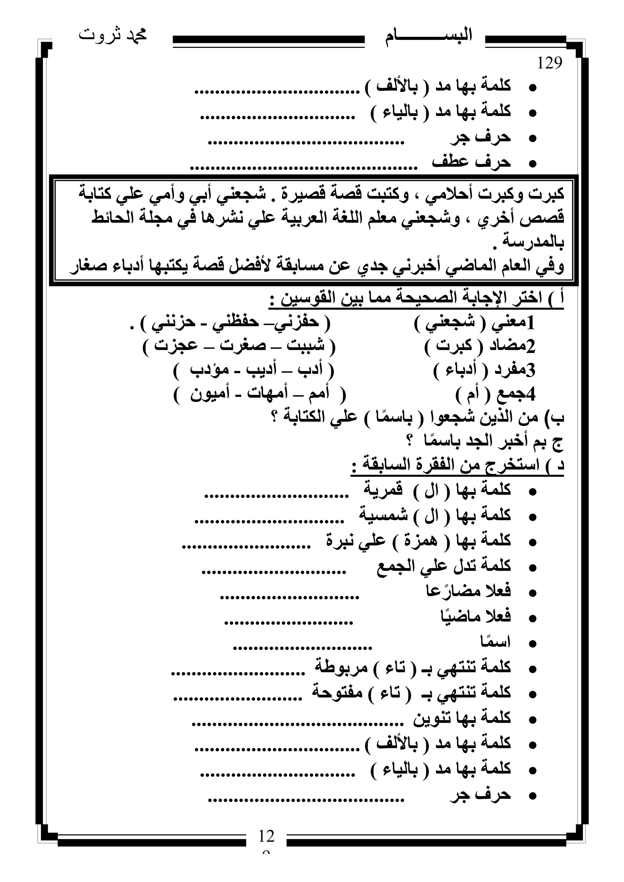 129
‫ثروت‬ ‫دمحم‬ ‫البســــــــــام‬
12
9
‫ٓذ‬ ‫ثٜب‬ ‫ًِٔخ‬(‫ثبألُق‬)................................
‫ٓذ‬ ‫ثٜب‬ ‫ًِٔخ‬(‫ثبُ٤بء‬)..............................
‫عش‬ ‫ؽشف‬......................................
‫ػطق‬ ‫ؽشف‬............................................
‫هظ٤شح‬ ‫هظخ‬ ‫ًٝزجذ‬ ، ٢ٓ‫أؽال‬ ‫ًٝجشد‬ ‫ًجشد‬.‫ًزبثخ‬ ٢ِ‫ػ‬ ٢ٓ‫ٝأ‬ ٢‫أث‬ ٢٘‫شغؼ‬
‫اُؾبئؾ‬ ‫ٓغِخ‬ ٢‫ك‬ ‫ٗششٛب‬ ٢ِ‫ػ‬ ‫اُؼشث٤خ‬ ‫اُِـخ‬ ِْ‫ٓؼ‬ ٢٘‫ٝشغؼ‬ ، ١‫أخش‬ ‫هظض‬
‫ثبُٔذسعخ‬.
‫طـبس‬ ‫أدثبء‬ ‫٣ٌزجٜب‬ ‫هظخ‬ َ‫ألكؼ‬ ‫ٓغبثوخ‬ ٖ‫ػ‬ ١‫عذ‬ ٢ٗ‫أخجش‬ ٢‫أُبػ‬ ّ‫اُؼب‬ ٢‫ٝك‬
‫أ‬)ٖ٤‫اُوٞع‬ ٖ٤‫ث‬ ‫ٓٔب‬ ‫اُظؾ٤ؾخ‬ ‫اإلعبثخ‬ ‫اخزش‬:
1٢٘‫ٓؼ‬(٢٘‫شغؼ‬)(٢ٗ‫ؽلض‬–٢٘‫ؽلظ‬-٢٘ٗ‫ؽض‬).
2‫ٓؼبد‬(‫ًجشد‬)(‫شججذ‬–‫طـشد‬–‫ػغضد‬)
3‫ٓلشد‬(‫أدثبء‬)(‫أدة‬–‫أد٣ت‬-‫ٓإدة‬)
4‫عٔغ‬(ّ‫أ‬)(ْٓ‫أ‬–‫أٜٓبد‬-ٕٞ٤ٓ‫أ‬)
‫ب‬)‫شغؼٞا‬ ٖ٣‫اُز‬ ٖٓ(‫ب‬ًٔ‫ثبع‬)‫اٌُزبثخ‬ ٢ِ‫ػ‬‫؟‬
‫ج‬‫ب‬ًٔ‫ثبع‬ ‫اُغذ‬ ‫أخجش‬ ْ‫ث‬‫؟‬
‫د‬)‫اُغبثوخ‬ ‫اُلوشح‬ ٖٓ ‫اعزخشط‬:
‫ثٜب‬ ‫ًِٔخ‬(ٍ‫ا‬)‫هٔش٣خ‬............................
‫ثٜب‬ ‫ًِٔخ‬(ٍ‫ا‬)‫شٔغ٤خ‬.............................
‫ثٜب‬ ‫ًِٔخ‬(‫ٛٔضح‬)‫ٗجشح‬ ٢ِ‫ػ‬.........................
‫اُغٔغ‬ ٢ِ‫ػ‬ ٍ‫رذ‬ ‫ًِٔخ‬............................
‫ػب‬ً‫ٓؼبس‬ ‫كؼال‬...........................
‫ب‬ً٤‫ٓبػ‬ ‫كؼال‬.........................
‫ب‬ًٔ‫اع‬...........................
‫ثـ‬ ٢ٜ‫ر٘ز‬ ‫ًِٔخ‬(‫ربء‬)‫ٓشثٞؽخ‬..........................
‫ثـ‬ ٢ٜ‫ر٘ز‬ ‫ًِٔخ‬(‫ربء‬)‫ٓلزٞؽخ‬.........................
ٖ٣ٞ٘‫ر‬ ‫ثٜب‬ ‫ًِٔخ‬.........................................
‫ٓذ‬ ‫ثٜب‬ ‫ًِٔخ‬(‫ثبألُق‬)................................
‫ٓذ‬ ‫ثٜب‬ ‫ًِٔخ‬(‫ثبُ٤بء‬)..............................
‫عش‬ ‫ؽشف‬......................................
 