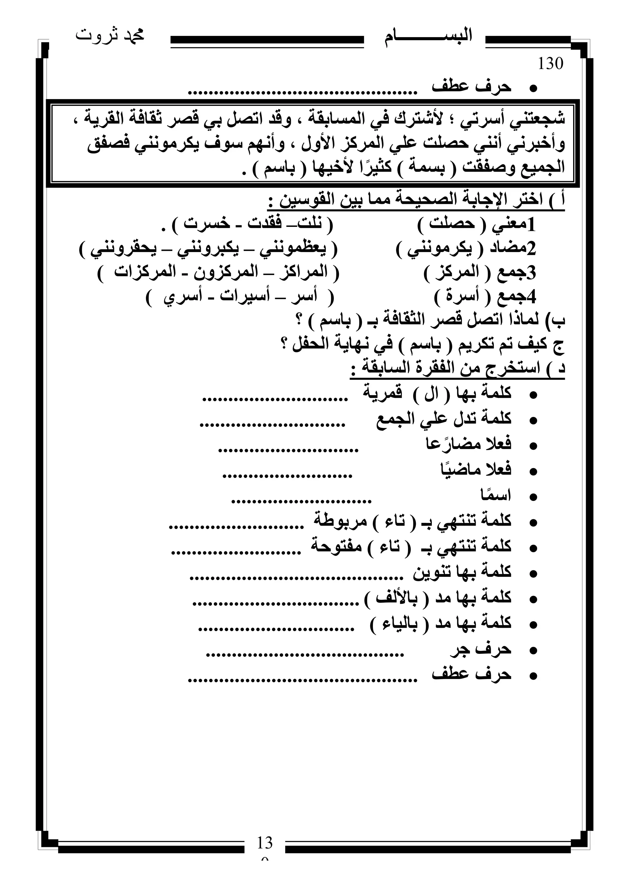 130
‫ثروت‬ ‫دمحم‬ ‫البســــــــــام‬
13
0
‫ػطق‬ ‫ؽشف‬............................................
، ‫اُوش٣خ‬ ‫صوبكخ‬ ‫هظش‬ ٢‫ث‬ َ‫ارظ‬ ‫ٝهذ‬ ، ‫أُغبثوخ‬ ٢‫ك‬ ‫ألشزشى‬ ‫؛‬ ٢‫أعشر‬ ٢٘‫شغؼز‬
‫كظلن‬ ٢٘ٗٞٓ‫٣ٌش‬ ‫عٞف‬ ْٜٗ‫ٝأ‬ ، ٍٝ‫األ‬ ‫أُشًض‬ ٢ِ‫ػ‬ ‫ؽظِذ‬ ٢٘ٗ‫أ‬ ٢ٗ‫ٝأخجش‬
‫ٝطلوذ‬ ‫اُغٔ٤غ‬(‫ثغٔخ‬)‫ألخ٤ٜب‬ ‫ا‬ً‫ًض٤ش‬(ْ‫ثبع‬).
‫أ‬)ٖ٤‫اُوٞع‬ ٖ٤‫ث‬ ‫ٓٔب‬ ‫اُظؾ٤ؾخ‬ ‫اإلعبثخ‬ ‫اخزش‬:
1٢٘‫ٓؼ‬(‫ؽظِذ‬)(‫ِٗذ‬–‫كوذد‬-‫خغشد‬).
2‫ٓؼبد‬(٢٘ٗٞٓ‫٣ٌش‬)(٢٘ٗٞٔ‫٣ؼظ‬–٢٘ٗٝ‫٣ٌجش‬–٢٘ٗٝ‫٣ؾوش‬)
3‫عٔغ‬(‫أُشًض‬)(‫أُشاًض‬–ٕٝ‫أُشًض‬-‫أُشًضاد‬)
4‫عٔغ‬(‫أعشح‬)(‫أعش‬–‫أع٤شاد‬-١‫أعش‬)
‫ب‬)‫ثـ‬ ‫اُضوبكخ‬ ‫هظش‬ َ‫ارظ‬ ‫ُٔبرا‬(ْ‫ثبع‬)‫؟‬
‫ج‬ْ٣‫رٌش‬ ْ‫ر‬ ‫ً٤ق‬(ْ‫ثبع‬)َ‫اُؾل‬ ‫ٜٗب٣خ‬ ٢‫ك‬‫؟‬
‫د‬)‫اُغبثوخ‬ ‫اُلوشح‬ ٖٓ ‫اعزخشط‬:
‫ثٜب‬ ‫ًِٔخ‬(ٍ‫ا‬)‫هٔش٣خ‬............................
‫اُغٔغ‬ ٢ِ‫ػ‬ ٍ‫رذ‬ ‫ًِٔخ‬............................
‫ػب‬ً‫ٓؼبس‬ ‫كؼال‬...........................
‫ب‬ً٤‫ٓبػ‬ ‫كؼال‬.........................
‫ب‬ًٔ‫اع‬...........................
‫ثـ‬ ٢ٜ‫ر٘ز‬ ‫ًِٔخ‬(‫ربء‬)‫ٓشثٞؽخ‬..........................
‫ثـ‬ ٢ٜ‫ر٘ز‬ ‫ًِٔخ‬(‫ربء‬)‫ٓلزٞؽخ‬.........................
ٖ٣ٞ٘‫ر‬ ‫ثٜب‬ ‫ًِٔخ‬.........................................
‫ٓذ‬ ‫ثٜب‬ ‫ًِٔخ‬(‫ثبألُق‬)................................
‫ٓذ‬ ‫ثٜب‬ ‫ًِٔخ‬(‫ثبُ٤بء‬)..............................
‫عش‬ ‫ؽشف‬......................................
‫ػطق‬ ‫ؽشف‬............................................
 