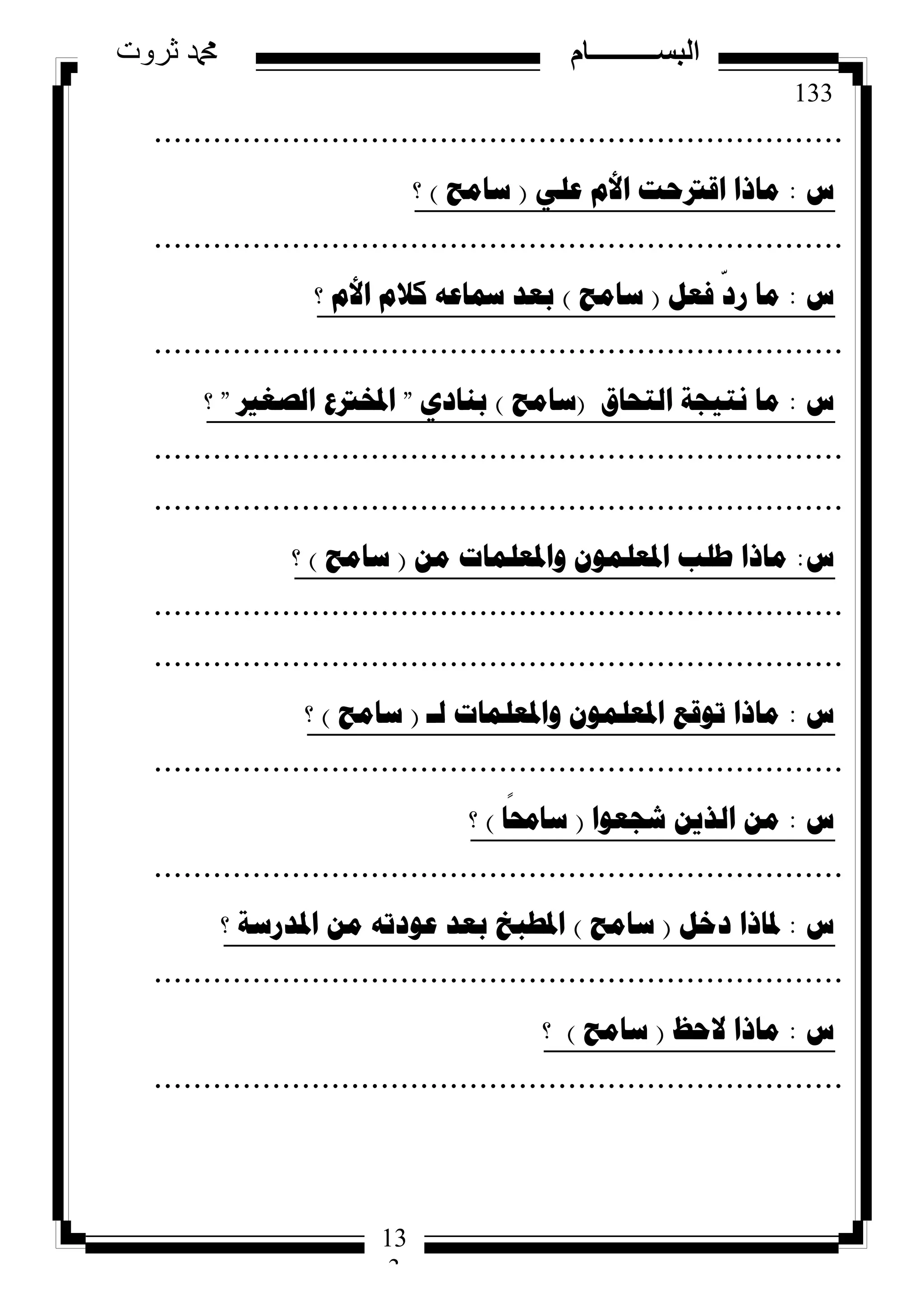 133
‫ثروت‬ ‫دمحم‬ ‫البســــــــــام‬
13
3
......................................................................
‫ط‬:ٍٟ‫ػ‬ َ‫األ‬ ‫الرتؼد‬ ‫ِارا‬(‫ساِػ‬)‫؟‬
......................................................................
‫ط‬:ً‫فؼ‬
ّ
‫سد‬ ‫ِا‬(‫ساِػ‬)‫؟‬ َ‫األ‬ َ‫وال‬ ٗ‫مساػ‬ ‫تؼذ‬
......................................................................
‫ط‬:‫اٌرؽاق‬ ‫ٔر١عح‬ ‫ِا‬(‫ساِػ‬)ٞ‫تٕاد‬"‫اٌصغري‬ ‫ادلخرتع‬"‫؟‬
......................................................................
......................................................................
‫ط‬:ِٓ ‫ٚادلؼٍّاخ‬ ٍّْٛ‫ادلؼ‬ ‫طٍة‬ ‫ِارا‬(‫ساِػ‬)‫؟‬
......................................................................
......................................................................
‫ط‬:‫ٌـ‬ ‫ٚادلؼٍّاخ‬ ٍّْٛ‫ادلؼ‬ ‫ذٛلغ‬ ‫ِارا‬(‫ساِػ‬)‫؟‬
......................................................................
‫ط‬:‫شعؼٛا‬ ٓ٠‫اٌز‬ ِٓ(‫ا‬
ً
‫سازل‬)‫؟‬
......................................................................
‫ط‬:ً‫دخ‬ ‫دلارا‬(‫ساِػ‬)‫؟‬ ‫ادلذسسح‬ ِٓ ٗ‫ػٛدذ‬ ‫تؼذ‬ ‫ادلطثخ‬
......................................................................
‫ط‬:‫الؼظ‬ ‫ِارا‬(‫ساِػ‬)‫؟‬
......................................................................
 