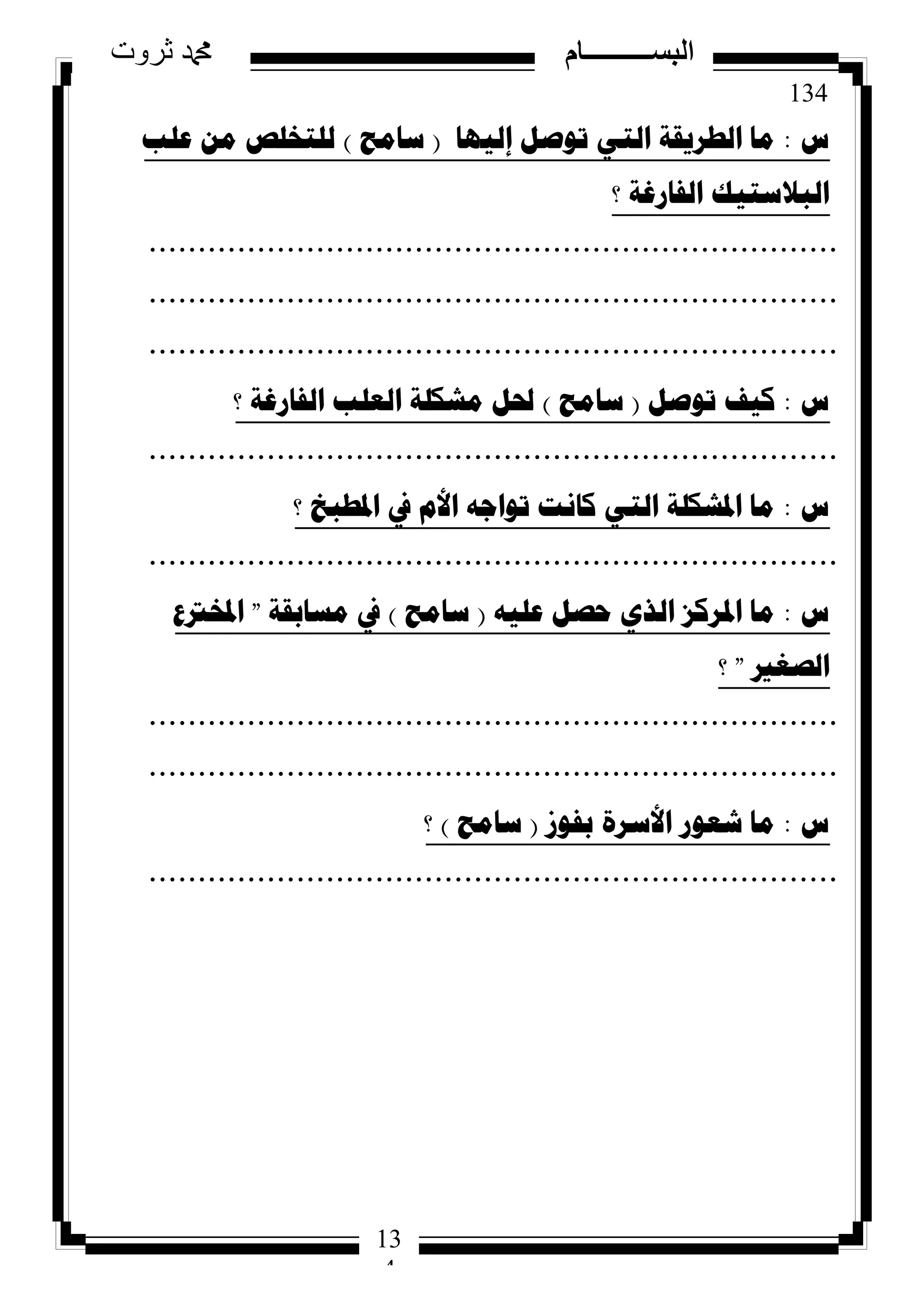 134
‫ثروت‬ ‫دمحم‬ ‫البســــــــــام‬
13
4
‫ط‬:‫إٌ١ٙا‬ ً‫ذٛص‬ ٟ‫اٌر‬ ‫اٌطش٠مح‬ ‫ِا‬(‫ساِػ‬)‫ػٍة‬ ِٓ ‫ٌٍرخٍص‬
‫؟‬ ‫اٌفاسغح‬ ‫اٌثالسر١ه‬
......................................................................
......................................................................
......................................................................
‫ط‬:ً‫ذٛص‬ ‫و١ف‬(‫ساِػ‬)‫؟‬ ‫اٌفاسغح‬ ‫اٌؼٍة‬ ‫ِشىٍح‬ ً‫حل‬
......................................................................
‫ط‬:‫؟‬ ‫ادلطثخ‬ ‫يف‬ َ‫األ‬ ٗ‫ذٛاظ‬ ‫وأد‬ ٟ‫اٌر‬ ‫ادلشىٍح‬ ‫ِا‬
......................................................................
‫ط‬:ٗ١ٍ‫ػ‬ ً‫ؼص‬ ٞ‫اٌز‬ ‫ادلشوض‬ ‫ِا‬(‫ساِػ‬)‫ِساتمح‬ ‫يف‬"‫ادلخرتع‬
‫اٌصغري‬"‫؟‬
......................................................................
......................................................................
‫ط‬:‫تفٛص‬ ‫األسشج‬ ‫شؼٛس‬ ‫ِا‬(‫ساِػ‬)‫؟‬
......................................................................
 