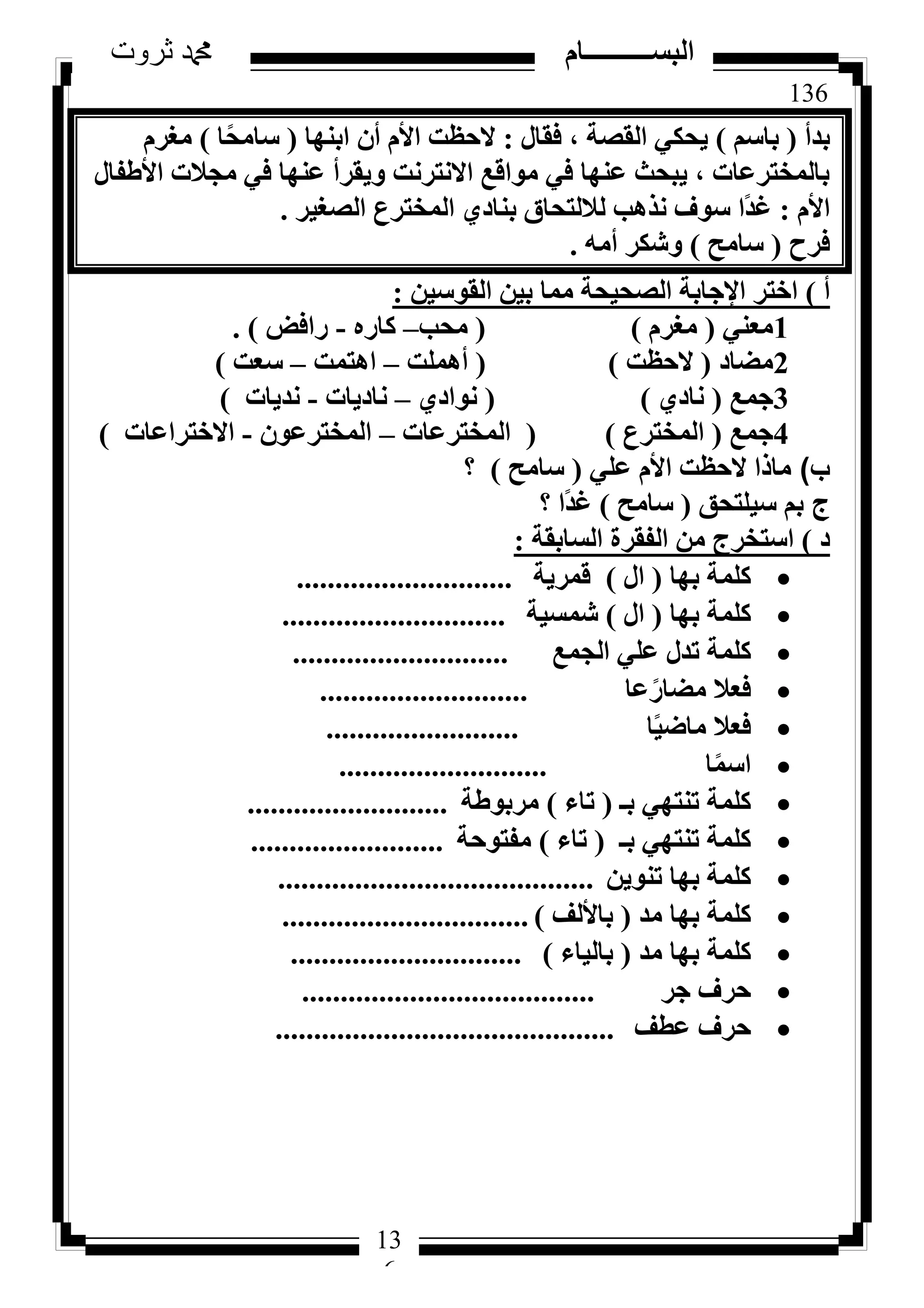 136
‫ثروت‬ ‫دمحم‬ ‫البســــــــــام‬
13
6
‫ثذأ‬(ْ‫ثبع‬)ٍ‫كوب‬ ، ‫اُوظخ‬ ٢ٌ‫٣ؾ‬:‫اثٜ٘ب‬ ٕ‫أ‬ ّ‫األ‬ ‫الؽظذ‬(‫ب‬ً‫ؾ‬ٓ‫عب‬)ّ‫ٓـش‬
ٍ‫األؽلب‬ ‫ٓغالد‬ ٢‫ك‬ ‫ػٜ٘ب‬ ‫ٝ٣وشأ‬ ‫االٗزشٗذ‬ ‫ٓٞاهغ‬ ٢‫ك‬ ‫ػٜ٘ب‬ ‫٣جؾش‬ ، ‫ثبُٔخزشػبد‬
ّ‫األ‬:‫اُظـ٤ش‬ ‫أُخزشع‬ ١‫ث٘بد‬ ‫ُالُزؾبم‬ ‫ٗزٛت‬ ‫عٞف‬ ‫ًا‬‫ذ‬‫ؿ‬.
‫كشػ‬(‫عبٓؼ‬)ٚٓ‫أ‬ ‫ٝشٌش‬.
‫أ‬)ٖ٤‫اُوٞع‬ ٖ٤‫ث‬ ‫ٓٔب‬ ‫اُظؾ٤ؾخ‬ ‫اإلعبثخ‬ ‫اخزش‬:
1٢٘‫ٓؼ‬(ّ‫ٓـش‬)(‫ٓؾت‬–ٙ‫ًبس‬-‫ساكغ‬).
2‫ٓؼبد‬(‫الؽظذ‬)(‫أِٛٔذ‬–‫اٛزٔذ‬–‫عؼذ‬)
3‫عٔغ‬(١‫ٗبد‬)(١‫ٗٞاد‬–‫ٗبد٣بد‬-‫ٗذ٣بد‬)
4‫عٔغ‬(‫أُخزشع‬)(‫أُخزشػبد‬–ٕٞ‫أُخزشػ‬-‫االخزشاػبد‬)
‫ب‬)٢ِ‫ػ‬ ّ‫األ‬ ‫الؽظذ‬ ‫ٓبرا‬(‫عبٓؼ‬)‫؟‬
‫ج‬‫ع٤ِزؾن‬ ْ‫ث‬(‫عبٓؼ‬)‫ًا‬‫ذ‬‫ؿ‬‫؟‬
‫د‬)‫اُغبثوخ‬ ‫اُلوشح‬ ٖٓ ‫اعزخشط‬:
‫ثٜب‬ ‫ًِٔخ‬(ٍ‫ا‬)‫هٔش٣خ‬............................
‫ثٜب‬ ‫ًِٔخ‬(ٍ‫ا‬)‫شٔغ٤خ‬.............................
‫اُغٔغ‬ ٢ِ‫ػ‬ ٍ‫رذ‬ ‫ًِٔخ‬............................
‫ػب‬ً‫ٓؼبس‬ ‫كؼال‬...........................
‫ب‬ً٤‫ٓبػ‬ ‫كؼال‬.........................
‫ب‬ًٔ‫اع‬...........................
‫ثـ‬ ٢ٜ‫ر٘ز‬ ‫ًِٔخ‬(‫ربء‬)‫ٓشثٞؽخ‬..........................
‫ثـ‬ ٢ٜ‫ر٘ز‬ ‫ًِٔخ‬(‫ربء‬)‫ٓلزٞؽخ‬.........................
ٖ٣ٞ٘‫ر‬ ‫ثٜب‬ ‫ًِٔخ‬.........................................
‫ٓذ‬ ‫ثٜب‬ ‫ًِٔخ‬(‫ثبألُق‬)................................
‫ٓذ‬ ‫ثٜب‬ ‫ًِٔخ‬(‫ثبُ٤بء‬)..............................
‫عش‬ ‫ؽشف‬......................................
‫ػطق‬ ‫ؽشف‬............................................
 