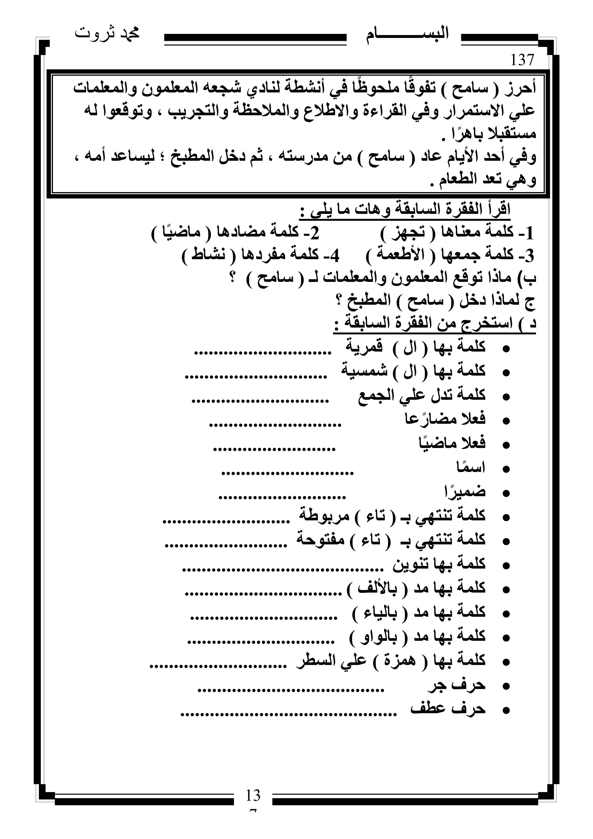 137
‫ثروت‬ ‫دمحم‬ ‫البســــــــــام‬
13
7
‫أؽشص‬(‫عبٓؼ‬)‫ٝأُؼِٔبد‬ ِٕٞٔ‫أُؼ‬ ٚ‫شغؼ‬ ١‫ُ٘بد‬ ‫أٗشطخ‬ ٢‫ك‬ ‫ب‬ً‫ظ‬ٞ‫ِٓؾ‬ ‫ب‬ً‫ه‬ٞ‫رل‬
ُٚ ‫ٝرٞهؼٞا‬ ، ‫ٝاُزغش٣ت‬ ‫ٝأُالؽظخ‬ ‫ٝاالؽالع‬ ‫اُوشاءح‬ ٢‫ٝك‬ ‫االعزٔشاس‬ ٢ِ‫ػ‬
‫ا‬ً‫ثبٛش‬ ‫ٓغزوجال‬.
‫ػبد‬ ّ‫األ٣ب‬ ‫أؽذ‬ ٢‫ٝك‬(‫عبٓؼ‬)، ٚٓ‫أ‬ ‫ُ٤غبػذ‬ ‫؛‬ ‫أُطجخ‬ َ‫دخ‬ ْ‫ص‬ ، ٚ‫ٓذسعز‬ ٖٓ
ّ‫اُطؼب‬ ‫رؼذ‬ ٢ٛٝ.
٢ِ٣ ‫ٓب‬ ‫ٝٛبد‬ ‫اُغبثوخ‬ ‫اُلوشح‬ ‫اهشأ‬:
1-‫ٓؼ٘بٛب‬ ‫ًِٔخ‬(‫رغٜض‬)2-‫ٓؼبدٛب‬ ‫ًِٔخ‬(‫ب‬ً٤‫ٓبػ‬)
3-‫عٔؼٜب‬ ‫ًِٔخ‬(‫األؽؼٔخ‬)4-‫ٓلشدٛب‬ ‫ًِٔخ‬(‫ٗشبؽ‬)
‫ب‬)‫ُـ‬ ‫ٝأُؼِٔبد‬ ِٕٞٔ‫أُؼ‬ ‫رٞهغ‬ ‫ٓبرا‬(‫عبٓؼ‬)‫؟‬
‫ج‬َ‫دخ‬ ‫ُٔبرا‬(‫عبٓؼ‬)‫أُطجخ‬‫؟‬
‫د‬)‫اُغبثوخ‬ ‫اُلوشح‬ ٖٓ ‫اعزخشط‬:
‫ثٜب‬ ‫ًِٔخ‬(ٍ‫ا‬)‫هٔش٣خ‬............................
‫ثٜب‬ ‫ًِٔخ‬(ٍ‫ا‬)‫شٔغ٤خ‬.............................
‫اُغٔغ‬ ٢ِ‫ػ‬ ٍ‫رذ‬ ‫ًِٔخ‬............................
‫ػب‬ً‫ٓؼبس‬ ‫كؼال‬...........................
‫ب‬ً٤‫ٓبػ‬ ‫كؼال‬.........................
‫ب‬ًٔ‫اع‬...........................
‫ا‬ً‫ػٔ٤ش‬..........................
‫ثـ‬ ٢ٜ‫ر٘ز‬ ‫ًِٔخ‬(‫ربء‬)‫ٓشثٞؽخ‬..........................
‫ثـ‬ ٢ٜ‫ر٘ز‬ ‫ًِٔخ‬(‫ربء‬)‫ٓلزٞؽخ‬.........................
ٖ٣ٞ٘‫ر‬ ‫ثٜب‬ ‫ًِٔخ‬.........................................
‫ٓذ‬ ‫ثٜب‬ ‫ًِٔخ‬(‫ثبألُق‬)................................
‫ٓذ‬ ‫ثٜب‬ ‫ًِٔخ‬(‫ثبُ٤بء‬)..............................
‫ٓذ‬ ‫ثٜب‬ ‫ًِٔخ‬(ٝ‫ثبُٞا‬)..............................
‫ثٜب‬ ‫ًِٔخ‬(‫ٛٔضح‬)‫اُغطش‬ ٢ِ‫ػ‬............................
‫عش‬ ‫ؽشف‬......................................
‫ػطق‬ ‫ؽشف‬............................................
 