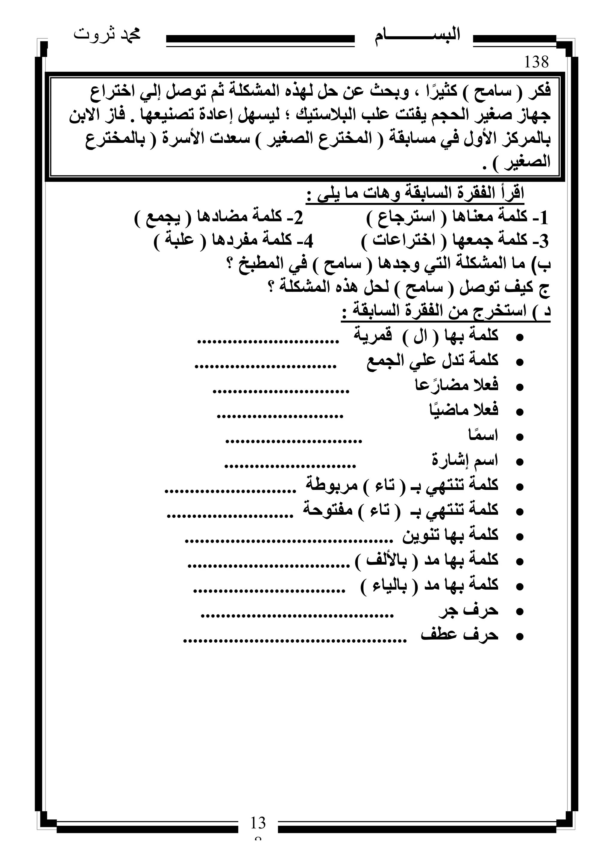 138
‫ثروت‬ ‫دمحم‬ ‫البســــــــــام‬
13
8
‫كٌش‬(‫عبٓؼ‬)‫اخزشاع‬ ٢ُ‫ئ‬ َ‫رٞط‬ ْ‫ص‬ ‫أُشٌِخ‬ ٙ‫ُٜز‬ َ‫ؽ‬ ٖ‫ػ‬ ‫ٝثؾش‬ ، ‫ا‬ً‫ًض٤ش‬
‫رظ٘٤ؼٜب‬ ‫ئػبدح‬ َٜ‫ُ٤غ‬ ‫؛‬ ‫اُجالعز٤ي‬ ‫ػِت‬ ‫٣لزذ‬ ْ‫اُؾغ‬ ‫طـ٤ش‬ ‫عٜبص‬.ٖ‫االث‬ ‫كبص‬
‫ٓغبثوخ‬ ٢‫ك‬ ٍٝ‫األ‬ ‫ثبُٔشًض‬(‫اُظـ٤ش‬ ‫أُخزشع‬)‫األعشح‬ ‫عؼذد‬(‫ثبُٔخزشع‬
‫اُظـ٤ش‬).
٢ِ٣ ‫ٓب‬ ‫ٝٛبد‬ ‫اُغبثوخ‬ ‫اُلوشح‬ ‫اهشأ‬:
1-‫ٓؼ٘بٛب‬ ‫ًِٔخ‬(‫اعزشعبع‬)2-‫ٓؼبدٛب‬ ‫ًِٔخ‬(‫٣غٔغ‬)
3-‫عٔؼٜب‬ ‫ًِٔخ‬(‫اخزشاػبد‬)4-‫ٓلشدٛب‬ ‫ًِٔخ‬(‫ػِجخ‬)
‫ب‬)‫ٝعذٛب‬ ٢‫اُز‬ ‫أُشٌِخ‬ ‫ٓب‬(‫عبٓؼ‬)‫أُطجخ‬ ٢‫ك‬‫؟‬
‫ج‬َ‫رٞط‬ ‫ً٤ق‬(‫عبٓؼ‬)‫أُشٌِخ‬ ٙ‫ٛز‬ َ‫ُؾ‬‫؟‬
‫د‬)‫اُغبثوخ‬ ‫اُلوشح‬ ٖٓ ‫اعزخشط‬:
‫ثٜب‬ ‫ًِٔخ‬(ٍ‫ا‬)‫هٔش٣خ‬............................
‫اُغٔغ‬ ٢ِ‫ػ‬ ٍ‫رذ‬ ‫ًِٔخ‬............................
‫ػب‬ً‫ٓؼبس‬ ‫كؼال‬...........................
‫ب‬ً٤‫ٓبػ‬ ‫كؼال‬.........................
‫ب‬ًٔ‫اع‬...........................
‫ئشبسح‬ ْ‫اع‬..........................
‫ثـ‬ ٢ٜ‫ر٘ز‬ ‫ًِٔخ‬(‫ربء‬)‫ٓشثٞؽخ‬..........................
‫ثـ‬ ٢ٜ‫ر٘ز‬ ‫ًِٔخ‬(‫ربء‬)‫ٓلزٞؽخ‬.........................
ٖ٣ٞ٘‫ر‬ ‫ثٜب‬ ‫ًِٔخ‬.........................................
‫ٓذ‬ ‫ثٜب‬ ‫ًِٔخ‬(‫ثبألُق‬)................................
‫ٓذ‬ ‫ثٜب‬ ‫ًِٔخ‬(‫ثبُ٤بء‬)..............................
‫عش‬ ‫ؽشف‬......................................
‫ػطق‬ ‫ؽشف‬............................................
 