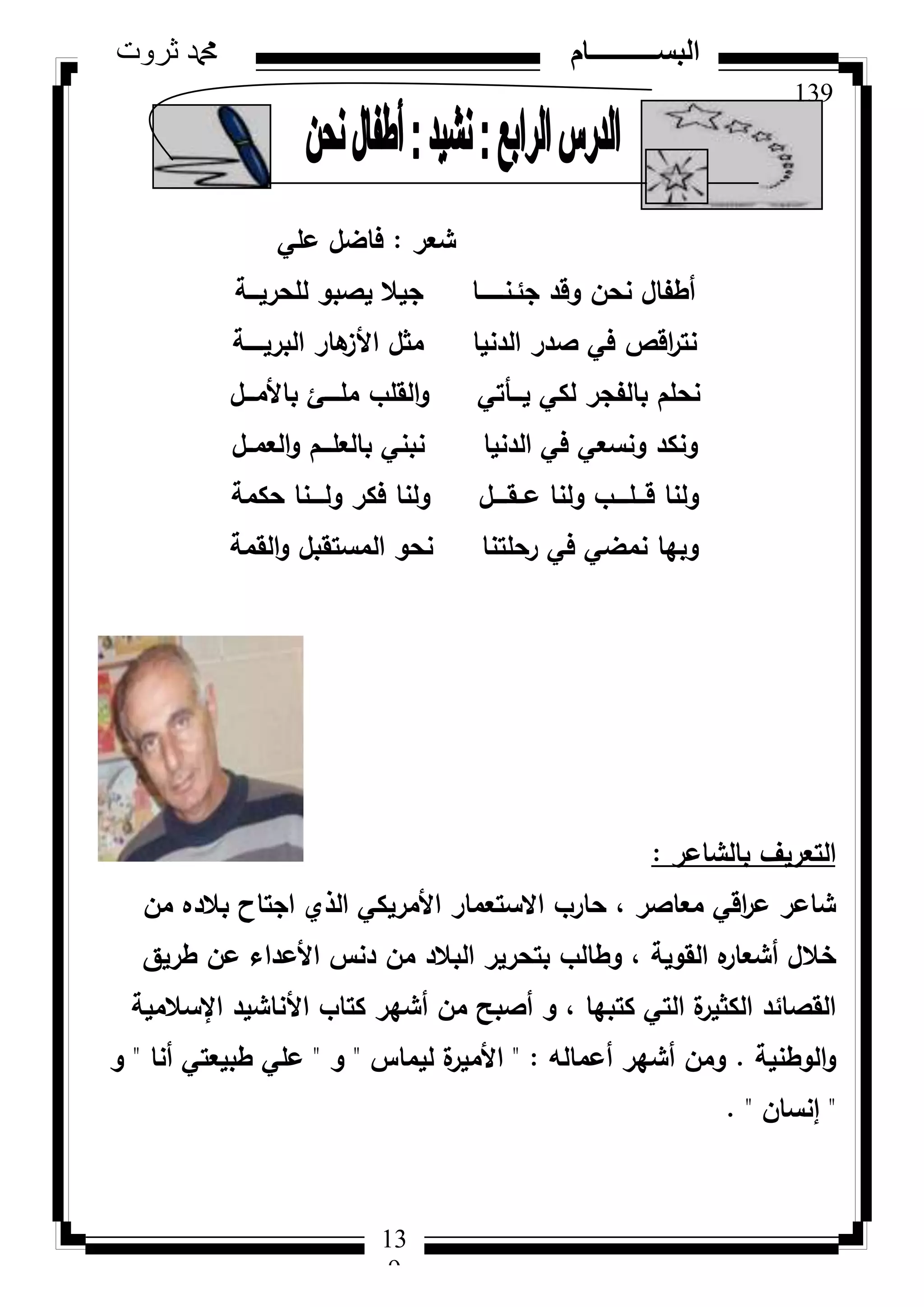 139
‫ثروت‬ ‫دمحم‬ ‫البســــــــــام‬
13
9
‫شعر‬:‫عمي‬ ‫فاضؿ‬
‫لمحريػػػة‬ ‫يصبك‬ ‫جيال‬ ‫جئػنػػػػػػػا‬ ‫كقد‬ ‫نحف‬ ‫أطفاؿ‬
‫البريػػػػػة‬ ‫ىار‬‫األز‬ ‫مثؿ‬ ‫الدنيا‬ ‫صدر‬ ‫في‬ ‫اقص‬‫ر‬‫نت‬
‫باألمػػػؿ‬ ‫ممػػػػئ‬ ‫القمب‬‫ك‬ ‫يػػػأتي‬ ‫لكي‬ ‫بالفجر‬ ‫نحمـ‬
‫العمػػؿ‬‫ك‬ ‫بالعمػػػـ‬ ‫نبني‬ ‫الدنيا‬ ‫في‬ ‫كنسعي‬ ‫كنكد‬
‫حكمة‬ ‫كلػػػػنا‬ ‫فكر‬ ‫كلنا‬ ‫عػػقػػػػؿ‬ ‫كلنا‬ ‫قػػػمػػػػب‬ ‫كلنا‬
‫القمة‬‫ك‬ ‫المستقبؿ‬ ‫نحك‬ ‫رحمتنا‬ ‫في‬ ‫نمضي‬ ‫كبيا‬
‫بالشاعر‬ ‫التعريؼ‬:
‫مف‬ ‫بالده‬ ‫اجتاح‬ ‫الذم‬ ‫األمريكي‬ ‫االستعمار‬ ‫حارب‬ ، ‫معاصر‬ ‫اقي‬‫ر‬‫ع‬ ‫شاعر‬
‫طريؽ‬ ‫عف‬ ‫األعداء‬ ‫دنس‬ ‫مف‬ ‫البالد‬ ‫بتحرير‬ ‫كطالب‬ ، ‫القكية‬ ‫ه‬‫أشعار‬ ‫خالؿ‬
‫اإلسالمية‬ ‫األناشيد‬ ‫كتاب‬ ‫أشير‬ ‫مف‬ ‫أصبح‬ ‫ك‬ ، ‫كتبيا‬ ‫التي‬ ‫ة‬‫الكثير‬ ‫القصائد‬
‫الكطنية‬‫ك‬.‫أعمالو‬ ‫أشير‬ ‫كمف‬" :‫ليماس‬ ‫ة‬‫األمير‬"‫ك‬"‫أنا‬ ‫طبيعتي‬ ‫عمي‬"‫ك‬
"‫إنساف‬. "
 