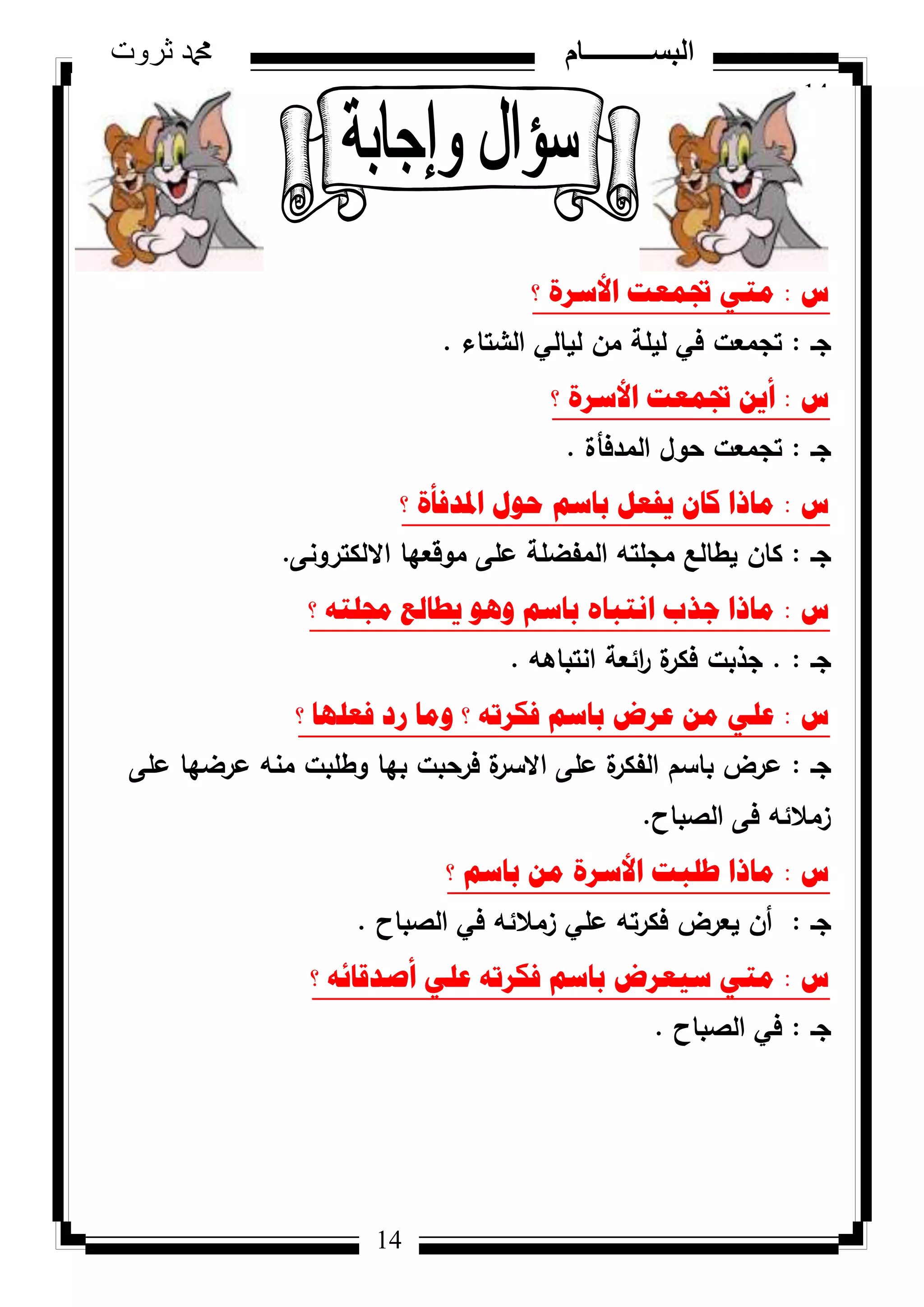 14
‫ثروت‬ ‫دمحم‬ ‫البســــــــــام‬
14
‫ط‬:‫؟‬ ‫األسشج‬ ‫جتّؼد‬ ٟ‫ِر‬
‫جػ‬:‫الشتاء‬ ‫ليالي‬ ‫مف‬ ‫ليمة‬ ‫في‬ ‫تجمعت‬.
‫ط‬:‫؟‬ ‫األسشج‬ ‫جتّؼد‬ ٓ٠‫أ‬
‫جػ‬:‫المدفأة‬ ‫حكؿ‬ ‫تجمعت‬.
‫ط‬:‫؟‬ ‫ادلذفأج‬ ‫ؼٛي‬ ُ‫تاس‬ ً‫٠فؼ‬ ْ‫وا‬ ‫ِارا‬
‫جػ‬:‫كاف‬‫االلكتركنى‬ ‫مكقعيا‬ ‫عمى‬ ‫المفضمة‬ ‫مجمتو‬ ‫يطالع‬.
‫ط‬:‫؟‬ ٗ‫رلٍر‬ ‫٠طاٌغ‬ ٛ٘ٚ ُ‫تاس‬ ٖ‫أرثا‬ ‫ظزب‬ ‫ِارا‬
‫جػ‬:.‫انتباىو‬ ‫ائعة‬‫ر‬ ‫ة‬‫فكر‬ ‫جذبت‬.
‫ط‬:‫؟‬ ‫فؼٍٙا‬ ‫سد‬ ‫ِٚا‬ ‫؟‬ ٗ‫فىشذ‬ ُ‫تاس‬ ‫ػشض‬ ِٓ ٍٟ‫ػ‬
‫جػ‬:‫عمى‬ ‫عرضيا‬ ‫منو‬ ‫كطمبت‬ ‫بيا‬ ‫فرحبت‬ ‫ة‬‫االسر‬ ‫عمى‬ ‫ة‬‫الفكر‬ ‫باسـ‬ ‫عرض‬
‫الصباح‬ ‫فى‬ ‫زمالئو‬.
‫ط‬:‫؟‬ ُ‫تاس‬ ِٓ ‫األسشج‬ ‫طٍثد‬ ‫ِارا‬
‫جػ‬:‫الصباح‬ ‫في‬ ‫زمالئو‬ ‫عمي‬ ‫فكرتو‬ ‫يعرض‬ ‫أف‬.
‫ط‬:‫؟‬ ٗ‫أصذلائ‬ ٍٟ‫ػ‬ ٗ‫فىشذ‬ ُ‫تاس‬ ‫س١ؼشض‬ ٟ‫ِر‬
‫جػ‬:‫الصباح‬ ‫في‬.
 