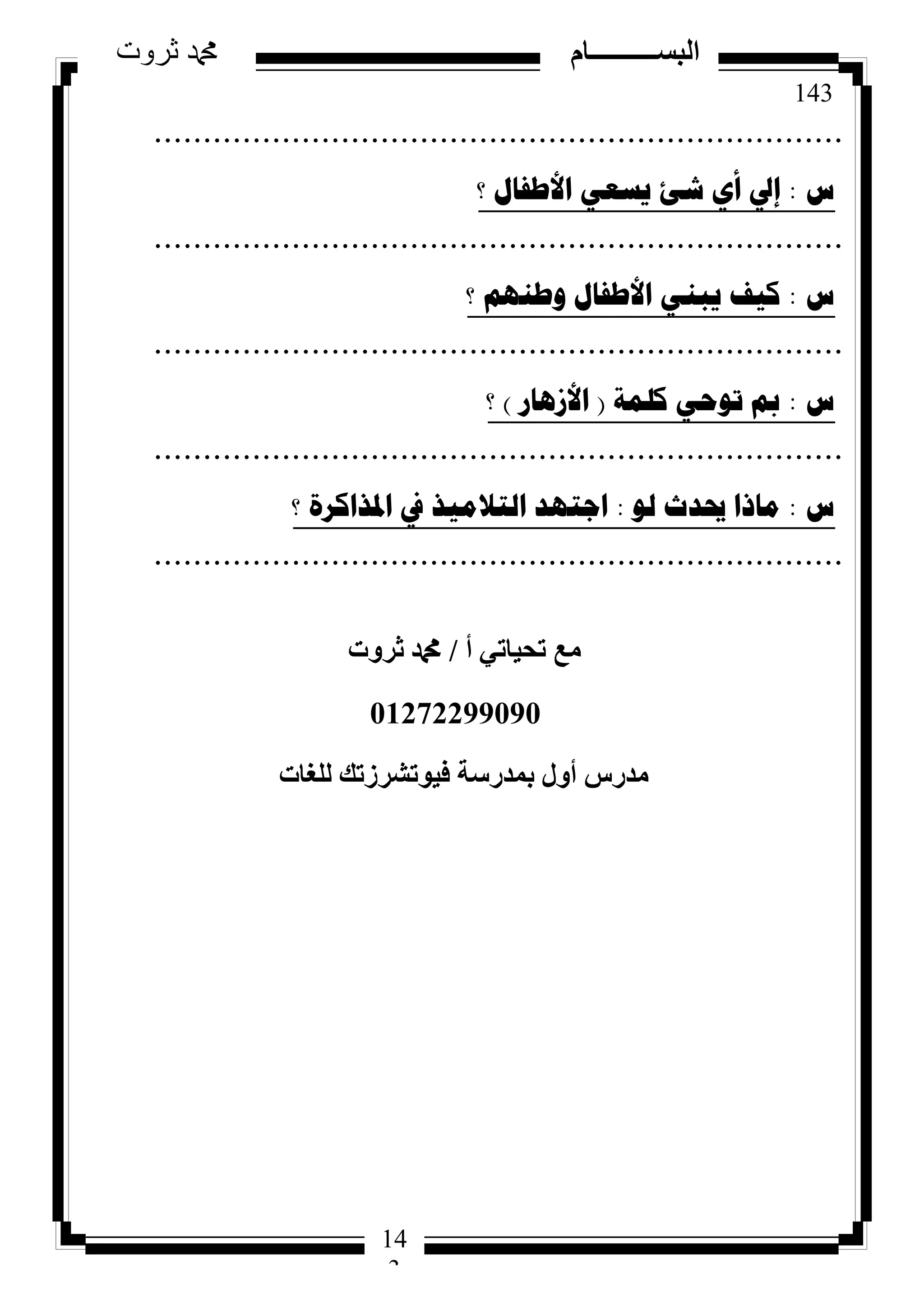 143
‫ثروت‬ ‫دمحم‬ ‫البســــــــــام‬
14
3
......................................................................
‫ط‬:‫؟‬ ‫األطفاي‬ ٟ‫٠سؼ‬ ‫شئ‬ ٞ‫أ‬ ‫إيل‬
......................................................................
‫ط‬:‫؟‬ ُٕٙ‫ٚط‬ ‫األطفاي‬ ٟٕ‫٠ث‬ ‫و١ف‬
......................................................................
‫ط‬:‫وٍّح‬ ٟ‫ذٛؼ‬ ‫مب‬(‫األص٘اس‬)‫؟‬
......................................................................
‫ط‬:ٌٛ ‫حيذز‬ ‫ِارا‬:‫؟‬ ‫ادلزاوشج‬ ‫يف‬ ‫اٌرالِ١ز‬ ‫اظرٙذ‬
......................................................................
‫أ‬ ٢‫رؾ٤بر‬ ‫ٓغ‬/‫صشٝد‬ ‫دمحم‬
01272299090
‫ُِـبد‬ ‫ك٤ٞرششصري‬ ‫ثٔذسعخ‬ ٍٝ‫أ‬ ‫ٓذسط‬
 