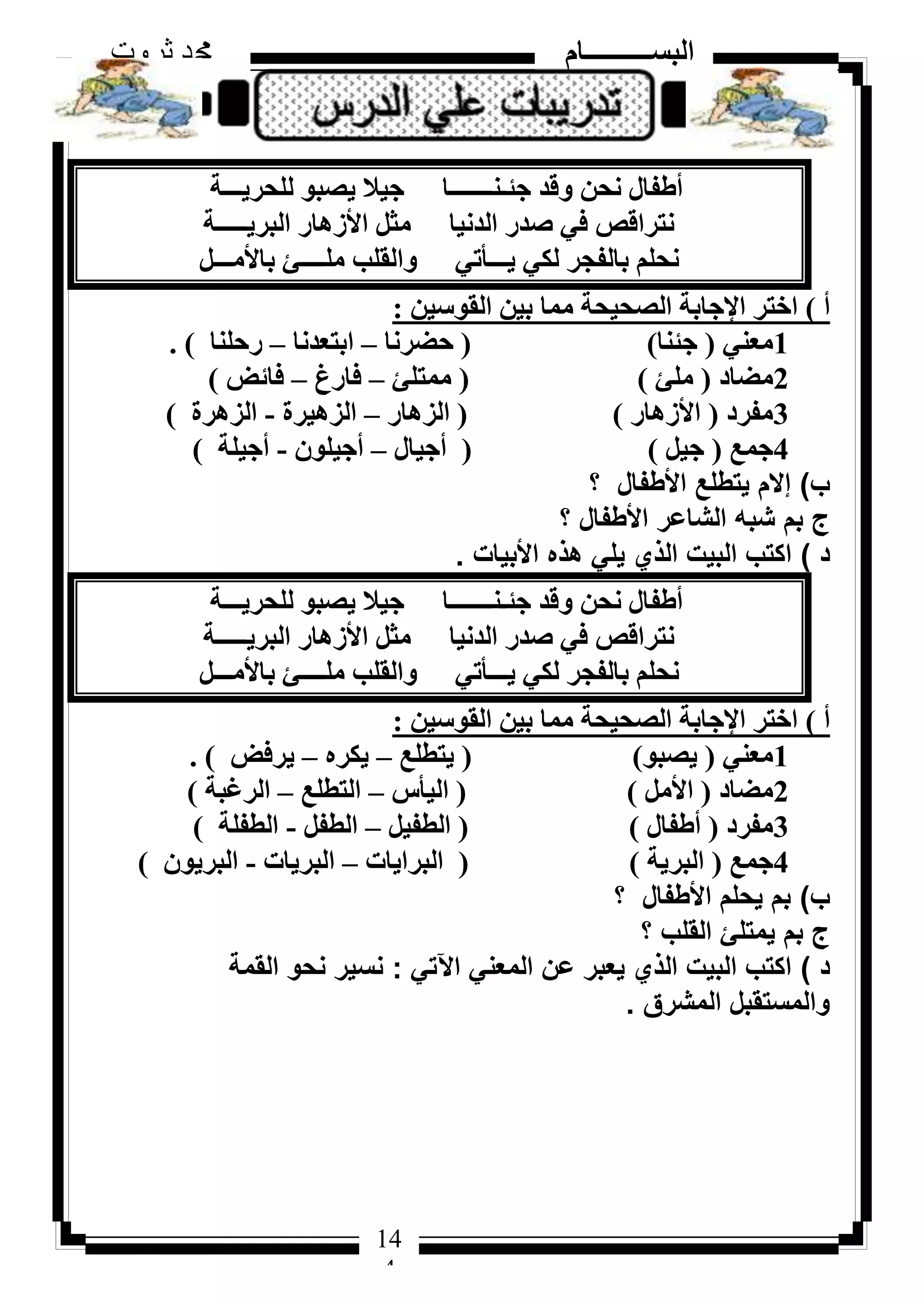 144
‫ثروت‬ ‫دمحم‬ ‫البســــــــــام‬
14
4
‫ُِؾش٣ـــخ‬ ٞ‫٣ظج‬ ‫ع٤ال‬ ‫عئـ٘ـــــــب‬ ‫ٝهذ‬ ٖ‫ٗؾ‬ ٍ‫أؽلب‬
‫اُجش٣ـــــخ‬ ‫األصٛبس‬ َ‫ٓض‬ ‫اُذٗ٤ب‬ ‫طذس‬ ٢‫ك‬ ‫ٗزشاهض‬
َ‫ثبألٓـــ‬ ‫ِٓــــئ‬ ‫ٝاُوِت‬ ٢‫٣ـــأر‬ ٢ٌُ ‫ثبُلغش‬ ِْ‫ٗؾ‬
‫أ‬)ٖ٤‫اُوٞع‬ ٖ٤‫ث‬ ‫ٓٔب‬ ‫اُظؾ٤ؾخ‬ ‫اإلعبثخ‬ ‫اخزش‬:
1٢٘‫ٓؼ‬(‫عئ٘ب‬)(‫ؽؼشٗب‬–‫اثزؼذٗب‬–‫سؽِ٘ب‬).
2‫ٓؼبد‬(‫ِٓئ‬)(‫ٓٔزِئ‬–‫كبسؽ‬–‫كبئغ‬)
3‫ٓلشد‬(‫األصٛبس‬)(‫اُضٛبس‬–‫اُضٛ٤شح‬-‫اُضٛشح‬)
4‫عٔغ‬(َ٤‫ع‬)(ٍ‫أع٤ب‬–ِٕٞ٤‫أع‬-‫أع٤ِخ‬)
‫ب‬)‫؟‬ ‫األطفال‬ ‫يتطلع‬ ‫إالم‬
‫؟‬ ‫األطفال‬ ‫الشاعر‬ ‫شبه‬ ‫بم‬ ‫ج‬
‫د‬)‫األبيات‬ ‫هذه‬ ‫يلي‬ ‫الذي‬ ‫البيت‬ ‫اكتب‬.
‫ُِؾش٣ـــخ‬ ٞ‫٣ظج‬ ‫ع٤ال‬ ‫عئـ٘ـــــــب‬ ‫ٝهذ‬ ٖ‫ٗؾ‬ ٍ‫أؽلب‬
‫اُجش٣ـــــخ‬ ‫األصٛبس‬ َ‫ٓض‬ ‫اُذٗ٤ب‬ ‫طذس‬ ٢‫ك‬ ‫ٗزشاهض‬
َ‫ثبألٓـــ‬ ‫ِٓــــئ‬ ‫ٝاُوِت‬ ٢‫٣ـــأر‬ ٢ٌُ ‫ثبُلغش‬ ِْ‫ٗؾ‬
‫أ‬)ٖ٤‫اُوٞع‬ ٖ٤‫ث‬ ‫ٓٔب‬ ‫اُظؾ٤ؾخ‬ ‫اإلعبثخ‬ ‫اخزش‬:
1٢٘‫ٓؼ‬(ٞ‫٣ظج‬)(‫٣زطِغ‬–ٙ‫٣ٌش‬–‫٣شكغ‬).
2‫ٓؼبد‬(َٓ‫األ‬)(‫اُ٤أط‬–‫اُزطِغ‬–‫اُشؿجخ‬)
3‫ٓلشد‬(ٍ‫أؽلب‬)(َ٤‫اُطل‬–َ‫اُطل‬-‫اُطلِخ‬)
4‫عٔغ‬(‫اُجش٣خ‬)(‫اُجشا٣بد‬–‫اُجش٣بد‬-ٕٞ٣‫اُجش‬)
‫ب‬)‫؟‬ ‫األطفال‬ ‫يحلم‬ ‫بم‬
‫؟‬ ‫القلب‬ ‫يمتلئ‬ ‫بم‬ ‫ج‬
‫د‬)‫اآلتي‬ ‫المعني‬ ‫عن‬ ‫يعبر‬ ‫الذي‬ ‫البيت‬ ‫اكتب‬:‫القمة‬ ‫نحو‬ ‫نسير‬
‫المشرق‬ ‫والمستقبل‬.
 