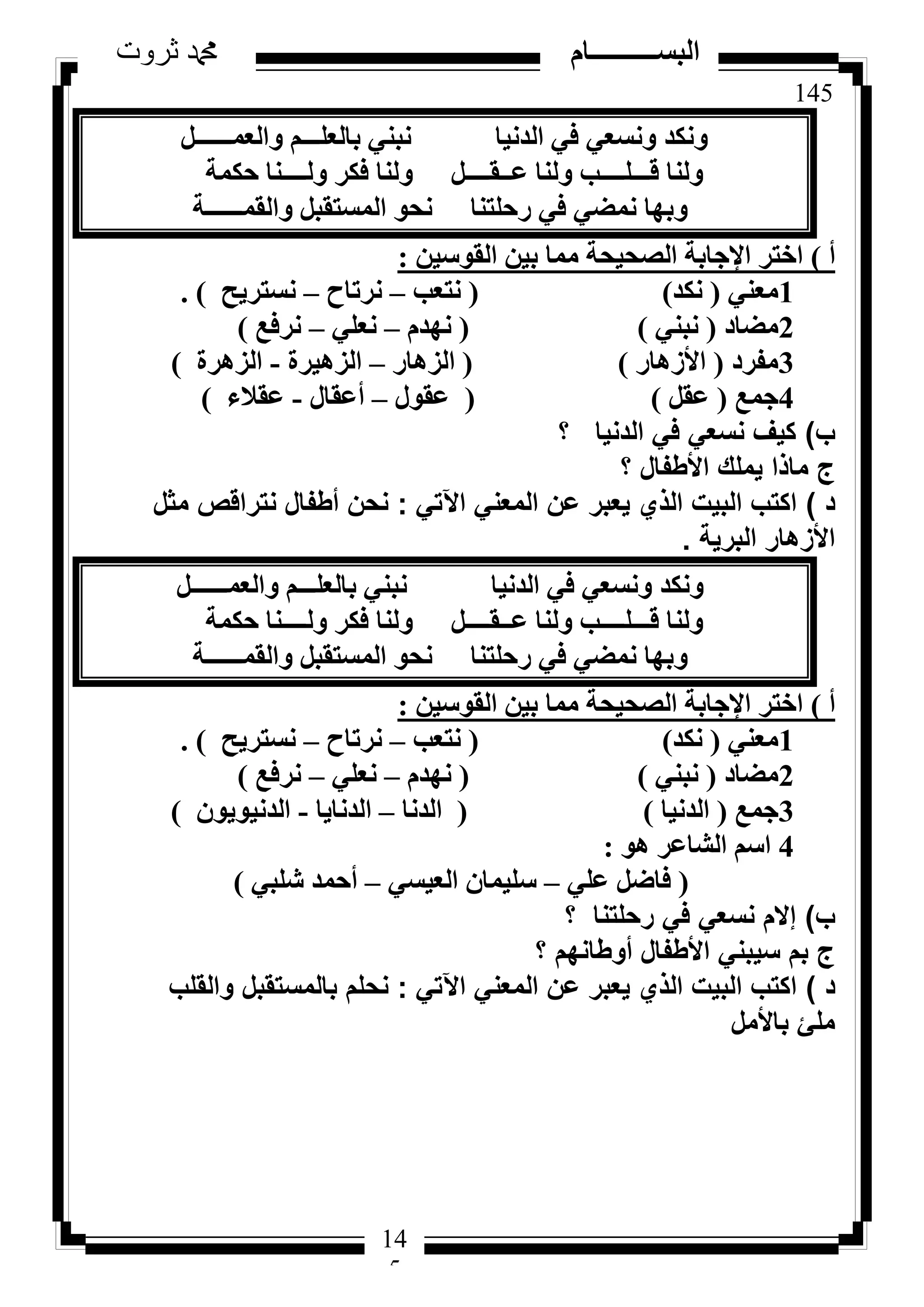 145
‫ثروت‬ ‫دمحم‬ ‫البســــــــــام‬
14
5
َ‫ٝاُؼٔــــــ‬ ْ‫ثبُؼِـــ‬ ٢٘‫ٗج‬ ‫اُذٗ٤ب‬ ٢‫ك‬ ٢‫ٝٗغؼ‬ ‫ٌٝٗذ‬
‫ؽٌٔخ‬ ‫ُٝــــ٘ب‬ ‫كٌش‬ ‫ُٝ٘ب‬ َ‫ػــوــــ‬ ‫ُٝ٘ب‬ ‫هـــِــــت‬ ‫ُٝ٘ب‬
‫ٝاُؤــــــخ‬ َ‫أُغزوج‬ ٞ‫ٗؾ‬ ‫سؽِز٘ب‬ ٢‫ك‬ ٢‫ٗٔؼ‬ ‫ٝثٜب‬
‫أ‬)ٖ٤‫اُوٞع‬ ٖ٤‫ث‬ ‫ٓٔب‬ ‫اُظؾ٤ؾخ‬ ‫اإلعبثخ‬ ‫اخزش‬:
1٢٘‫ٓؼ‬(‫ٌٗذ‬)(‫ٗزؼت‬–‫ٗشربػ‬–‫ٗغزش٣ؼ‬).
2‫ٓؼبد‬(٢٘‫ٗج‬)(ّ‫ٜٗذ‬–٢ِ‫ٗؼ‬–‫ٗشكغ‬)
3‫ٓلشد‬(‫األصٛبس‬)(‫اُضٛبس‬–‫اُضٛ٤شح‬-‫اُضٛشح‬)
4‫عٔغ‬(َ‫ػو‬)(ٍٞ‫ػو‬–ٍ‫أػوب‬-‫ػوالء‬)
‫ب‬)‫؟‬ ‫الدنيا‬ ‫في‬ ‫نسعي‬ ‫كيف‬
‫؟‬ ‫األطفال‬ ‫يملك‬ ‫ماذا‬ ‫ج‬
‫د‬)‫اآلتي‬ ‫المعني‬ ‫عن‬ ‫يعبر‬ ‫الذي‬ ‫البيت‬ ‫اكتب‬:‫مثل‬ ‫نتراقص‬ ‫أطفال‬ ‫نحن‬
‫البرية‬ ‫األزهار‬.
َ‫ٝاُؼٔــــــ‬ ْ‫ثبُؼِـــ‬ ٢٘‫ٗج‬ ‫اُذٗ٤ب‬ ٢‫ك‬ ٢‫ٝٗغؼ‬ ‫ٌٝٗذ‬
‫ؽٌٔخ‬ ‫ُٝــــ٘ب‬ ‫كٌش‬ ‫ُٝ٘ب‬ َ‫ػــوــــ‬ ‫ُٝ٘ب‬ ‫هـــِــــت‬ ‫ُٝ٘ب‬
‫ٝاُؤــــــخ‬ َ‫أُغزوج‬ ٞ‫ٗؾ‬ ‫سؽِز٘ب‬ ٢‫ك‬ ٢‫ٗٔؼ‬ ‫ٝثٜب‬
‫أ‬)ٖ٤‫اُوٞع‬ ٖ٤‫ث‬ ‫ٓٔب‬ ‫اُظؾ٤ؾخ‬ ‫اإلعبثخ‬ ‫اخزش‬:
1٢٘‫ٓؼ‬(‫ٌٗذ‬)(‫ٗزؼت‬–‫ٗشربػ‬–‫ٗغزش٣ؼ‬).
2‫ٓؼبد‬(٢٘‫ٗج‬)(ّ‫ٜٗذ‬–٢ِ‫ٗؼ‬–‫ٗشكغ‬)
3‫عٔغ‬(‫اُذٗ٤ب‬)(‫اُذٗب‬–‫اُذٗب٣ب‬-ٕٞ٣ٞ٤ٗ‫اُذ‬)
4ٞٛ ‫اُشبػش‬ ْ‫اع‬:
(٢ِ‫ػ‬ َ‫كبػ‬–٢‫اُؼ٤غ‬ ٕ‫عِ٤ٔب‬–٢‫شِج‬ ‫أؽٔذ‬)
‫ب‬)‫؟‬ ‫رحلتنا‬ ‫في‬ ‫نسعي‬ ‫إالم‬
‫؟‬ ‫أوطانهم‬ ‫األطفال‬ ‫سيبني‬ ‫بم‬ ‫ج‬
‫د‬)‫اآلتي‬ ‫المعني‬ ‫عن‬ ‫يعبر‬ ‫الذي‬ ‫البيت‬ ‫اكتب‬:‫والقلب‬ ‫بالمستقبل‬ ‫نحلم‬
‫باألمل‬ ‫ملئ‬
 