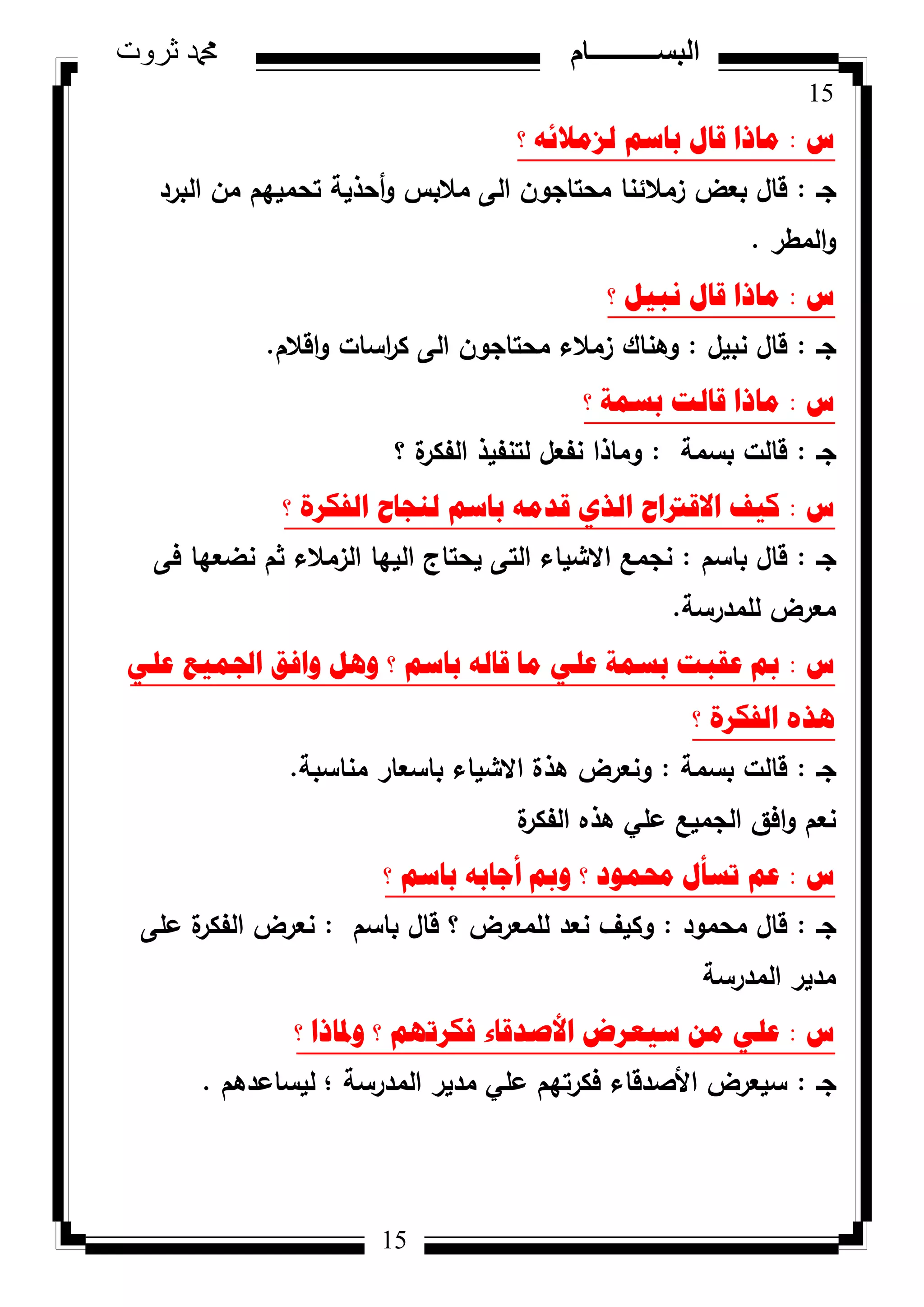 15
‫ثروت‬ ‫دمحم‬ ‫البســــــــــام‬
15
‫ط‬:‫؟‬ ٗ‫ٌضِالئ‬ ُ‫تاس‬ ‫لاي‬ ‫ِارا‬
‫جػ‬:‫ك‬ ‫مالبس‬ ‫الى‬ ‫محتاجكف‬ ‫زمالئنا‬ ‫بعض‬ ‫قاؿ‬‫أ‬‫البرد‬ ‫مف‬ ‫تحمييـ‬ ‫حذية‬
‫المطر‬‫ك‬.
‫ط‬:‫؟‬ ً١‫ٔث‬ ‫لاي‬ ‫ِارا‬
‫جػ‬:‫نبيؿ‬ ‫قاؿ‬:‫اقالـ‬‫ك‬ ‫اسات‬‫ر‬‫ك‬ ‫الى‬ ‫محتاجكف‬ ‫زمالء‬ ‫كىناؾ‬.
‫ط‬:‫؟‬ ‫تسّح‬ ‫لاٌد‬ ‫ِارا‬
‫جػ‬:‫بسمة‬ ‫قالت‬:‫؟‬ ‫ة‬‫الفكر‬ ‫لتنفيذ‬ ‫نفعؿ‬ ‫كماذا‬
‫ط‬:‫؟‬ ‫اٌفىشج‬ ‫ٌٕعاغ‬ ُ‫تاس‬ ِٗ‫لذ‬ ٞ‫اٌز‬ ‫االلرتاغ‬ ‫و١ف‬
‫جػ‬:‫باسـ‬ ‫قاؿ‬:‫فى‬ ‫نضعيا‬ ‫ثـ‬ ‫الزمالء‬ ‫الييا‬ ‫يحتاج‬ ‫التى‬ ‫االشياء‬ ‫نجمع‬
‫لممدرسة‬ ‫معرض‬.
‫ط‬:ٍٟ‫ػ‬ ‫اجلّ١غ‬ ‫ٚافك‬ ً٘ٚ ‫؟‬ ُ‫تاس‬ ٌٗ‫لا‬ ‫ِا‬ ٍٟ‫ػ‬ ‫تسّح‬ ‫ػمثد‬ ‫مب‬
‫؟‬ ‫اٌفىشج‬ ٖ‫٘ز‬
‫جػ‬:‫بسمة‬ ‫قالت‬:‫مناسبة‬ ‫باسعار‬ ‫االشياء‬ ‫ىذة‬ ‫كنعرض‬.
‫ة‬‫الفكر‬ ‫ىذه‬ ‫عمي‬ ‫الجميع‬ ‫افؽ‬‫ك‬ ‫نعـ‬
‫ط‬:‫؟‬ ُ‫تاس‬ ٗ‫أظات‬ ‫ٚمب‬ ‫؟‬ ‫زلّٛد‬ ‫ذسأي‬ ُ‫ػ‬
‫جػ‬:‫محمكد‬ ‫قاؿ‬:‫باسـ‬ ‫قاؿ‬ ‫؟‬ ‫لممعرض‬ ‫نعد‬ ‫ككيؼ‬:‫عمى‬ ‫ة‬‫الفكر‬ ‫نعرض‬
‫المدرسة‬ ‫مدير‬
‫ط‬:‫؟‬ ‫ٚدلارا‬ ‫؟‬ ُٙ‫فىشذ‬ ‫األصذلاء‬ ‫س١ؼشض‬ ِٓ ٍٟ‫ػ‬
‫جػ‬:‫؛‬ ‫المدرسة‬ ‫مدير‬ ‫عمي‬ ‫فكرتيـ‬ ‫األصدقاء‬ ‫سيعرض‬‫ليساعد‬‫ىـ‬.
 