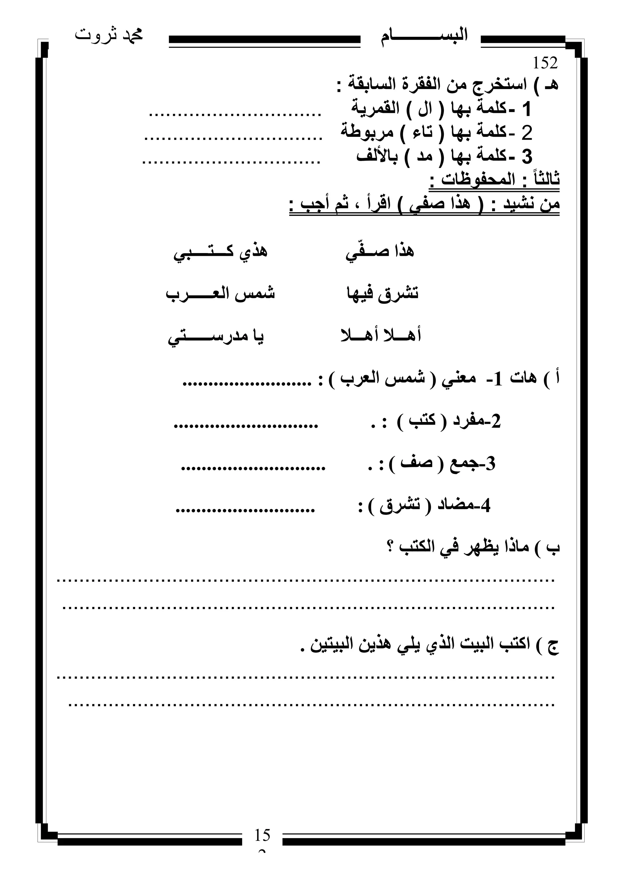 152
‫ثروت‬ ‫دمحم‬ ‫البســــــــــام‬
15
2
‫هـ‬)‫السابقة‬ ‫الفقرة‬ ‫من‬ ‫استخرج‬:
1-‫بها‬ ‫كلمة‬(‫ال‬)‫القمرية‬..............................
2-‫بها‬ ‫كلمة‬(‫تاء‬)‫مربوطة‬...............................
3-‫بها‬ ‫كلمة‬(‫مد‬)‫باأللف‬...............................
ً‫ا‬‫ثالث‬:‫المحفوظات‬:
‫نشيد‬ ‫من‬:(‫صفي‬ ‫هذا‬)‫أجب‬ ‫ثم‬ ، ‫اقرأ‬:
٢‫ًـــزــــج‬ ١‫ٛز‬ ٢ّ‫ل‬‫طــ‬ ‫ٛزا‬
‫اُؼــــــشة‬ ‫شٔظ‬ ‫ك٤ٜب‬ ‫رششم‬
٢‫ٓذسعــــــز‬ ‫٣ب‬ ‫أٛـــال‬ ‫أٛـــال‬
‫أ‬)‫ٛبد‬1-٢٘‫ٓؼ‬(‫اُؼشة‬ ‫شٔظ‬)......................... :
2-‫ٓلشد‬(‫ًزت‬)............................ . :
3-‫عٔغ‬(‫طق‬)............................ . :
4-‫ٓؼبد‬(‫رششم‬)........................... :
‫ة‬)‫؟‬ ‫اٌُزت‬ ٢‫ك‬ ‫٣ظٜش‬ ‫ٓبرا‬
......................................................................................
.....................................................................................
‫ط‬)ٖ٤‫اُج٤ز‬ ٖ٣‫ٛز‬ ٢ِ٣ ١‫اُز‬ ‫اُج٤ذ‬ ‫اًزت‬.
......................................................................................
....................................................................................
 