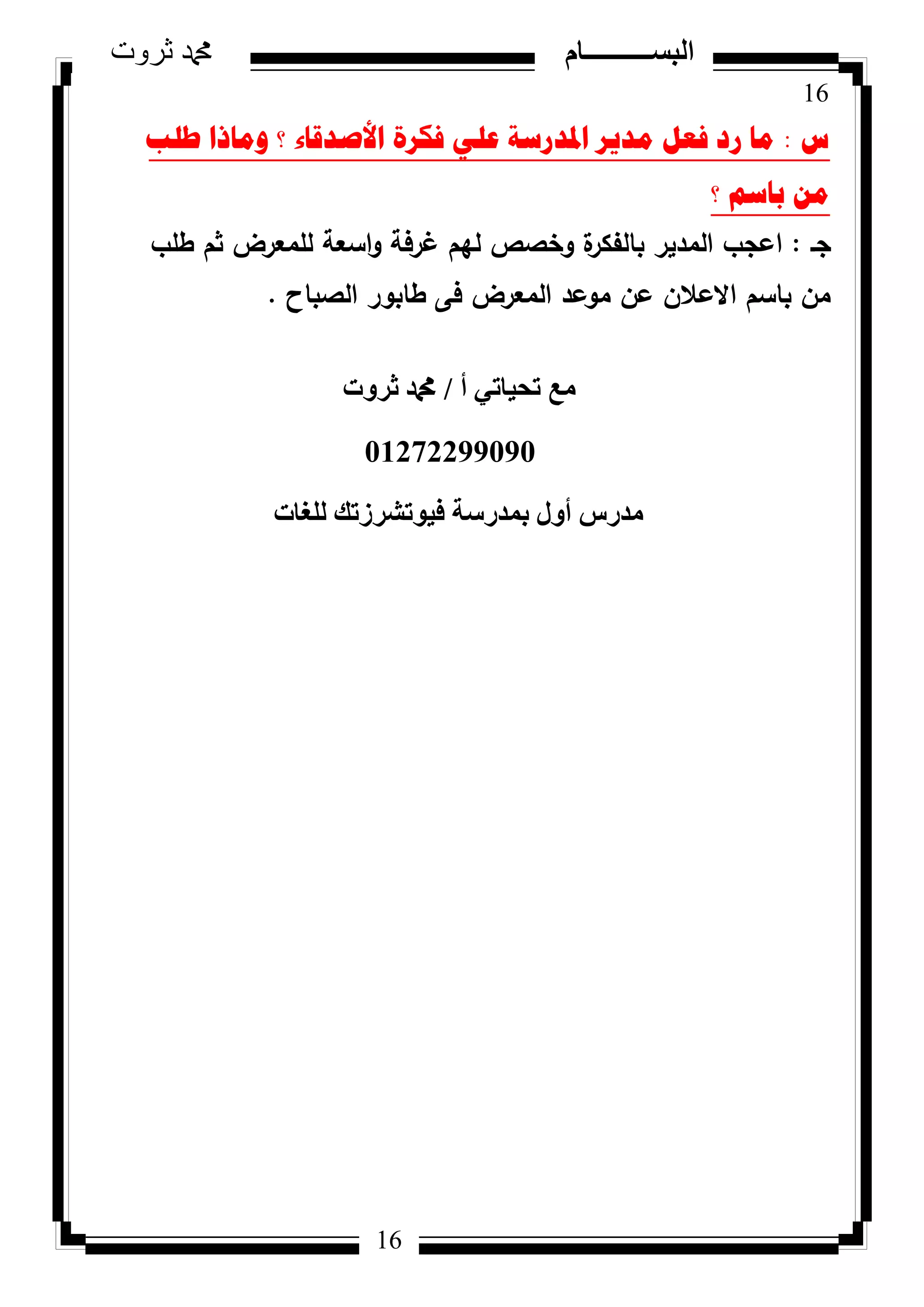 16
‫ثروت‬ ‫دمحم‬ ‫البســــــــــام‬
16
‫ط‬:‫طٍة‬ ‫ِٚارا‬ ‫؟‬ ‫األصذلاء‬ ‫فىشج‬ ٍٟ‫ػ‬ ‫ادلذسسح‬ ‫ِذ٠ش‬ ً‫فؼ‬ ‫سد‬ ‫ِا‬
‫؟‬ ُ‫تاس‬ ِٓ
‫جػ‬:‫ا‬‫ة‬‫بالفكر‬ ‫المدير‬ ‫عجب‬‫غرفة‬ ‫ليـ‬ ‫كخصص‬‫طمب‬ ‫ثـ‬ ‫لممعرض‬ ‫اسعة‬‫ك‬
‫الصباح‬ ‫طابكر‬ ‫فى‬ ‫المعرض‬ ‫مكعد‬ ‫عف‬ ‫االعالف‬ ‫باسـ‬ ‫مف‬.
‫أ‬ ٢‫رؾ٤بر‬ ‫ٓغ‬/‫صشٝد‬ ‫دمحم‬
01272299090
‫ُِـبد‬ ‫ك٤ٞرششصري‬ ‫ثٔذسعخ‬ ٍٝ‫أ‬ ‫ٓذسط‬
 