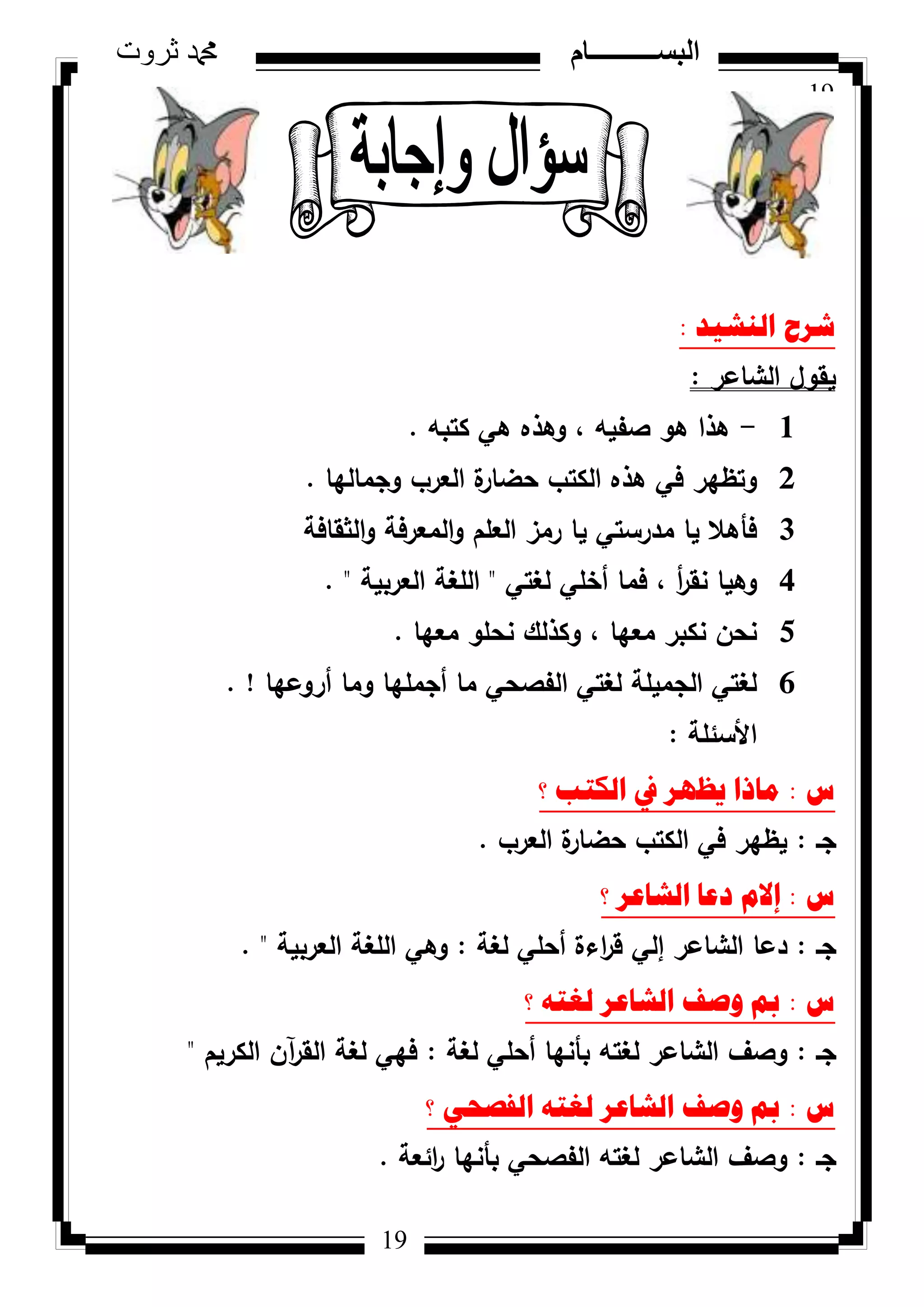 19
‫ثروت‬ ‫دمحم‬ ‫البســــــــــام‬
19
‫إٌش١ذ‬ ‫ششغ‬:
‫الشاعر‬ ‫يقكؿ‬:
1-‫كتبو‬ ‫ىي‬ ‫كىذه‬ ، ‫صفيو‬ ‫ىك‬ ‫ىذا‬.
2‫كجماليا‬ ‫العرب‬ ‫ة‬‫حضار‬ ‫الكتب‬ ‫ىذه‬ ‫في‬ ‫كتظير‬.
3‫الثقافة‬‫ك‬ ‫المعرفة‬‫ك‬ ‫العمـ‬ ‫رمز‬ ‫يا‬ ‫مدرستي‬ ‫يا‬ ‫فأىال‬
4‫لغتي‬ ‫أخمي‬ ‫فما‬ ، ‫أ‬‫ر‬‫نق‬ ‫كىيا‬"‫العربية‬ ‫المغة‬. "
5‫معيا‬ ‫نحمك‬ ‫ككذلؾ‬ ، ‫معيا‬ ‫نكبر‬ ‫نحف‬.
6‫أركعيا‬ ‫كما‬ ‫أجمميا‬ ‫ما‬ ‫الفصحي‬ ‫لغتي‬ ‫الجميمة‬ ‫لغتي‬. !
‫األسئمة‬:
‫ط‬:‫؟‬ ‫اٌىرة‬ ‫يف‬ ‫٠ظٙش‬ ‫ِارا‬
‫جػ‬:‫العرب‬ ‫ة‬‫حضار‬ ‫الكتب‬ ‫في‬ ‫يظير‬.
‫ط‬:‫؟‬ ‫اٌشاػش‬ ‫دػا‬ َ‫إال‬
‫جػ‬:‫لغة‬ ‫أحمي‬ ‫اءة‬‫ر‬‫ق‬ ‫إلي‬ ‫الشاعر‬ ‫دعا‬:‫العربية‬ ‫المغة‬ ‫كىي‬. "
‫ط‬:‫؟‬ ٗ‫ٌغر‬ ‫اٌشاػش‬ ‫ٚصف‬ ‫مب‬
‫جػ‬:‫لغة‬ ‫أحمي‬ ‫بأنيا‬ ‫لغتو‬ ‫الشاعر‬ ‫كصؼ‬:‫الكريـ‬ ‫آف‬‫ر‬‫الق‬ ‫لغة‬ ‫فيي‬"
‫ط‬:‫؟‬ ٟ‫اٌفصؽ‬ ٗ‫ٌغر‬ ‫اٌشاػش‬ ‫ٚصف‬ ‫مب‬
‫جػ‬:‫ائعة‬‫ر‬ ‫بأنيا‬ ‫الفصحي‬ ‫لغتو‬ ‫الشاعر‬ ‫كصؼ‬.
 