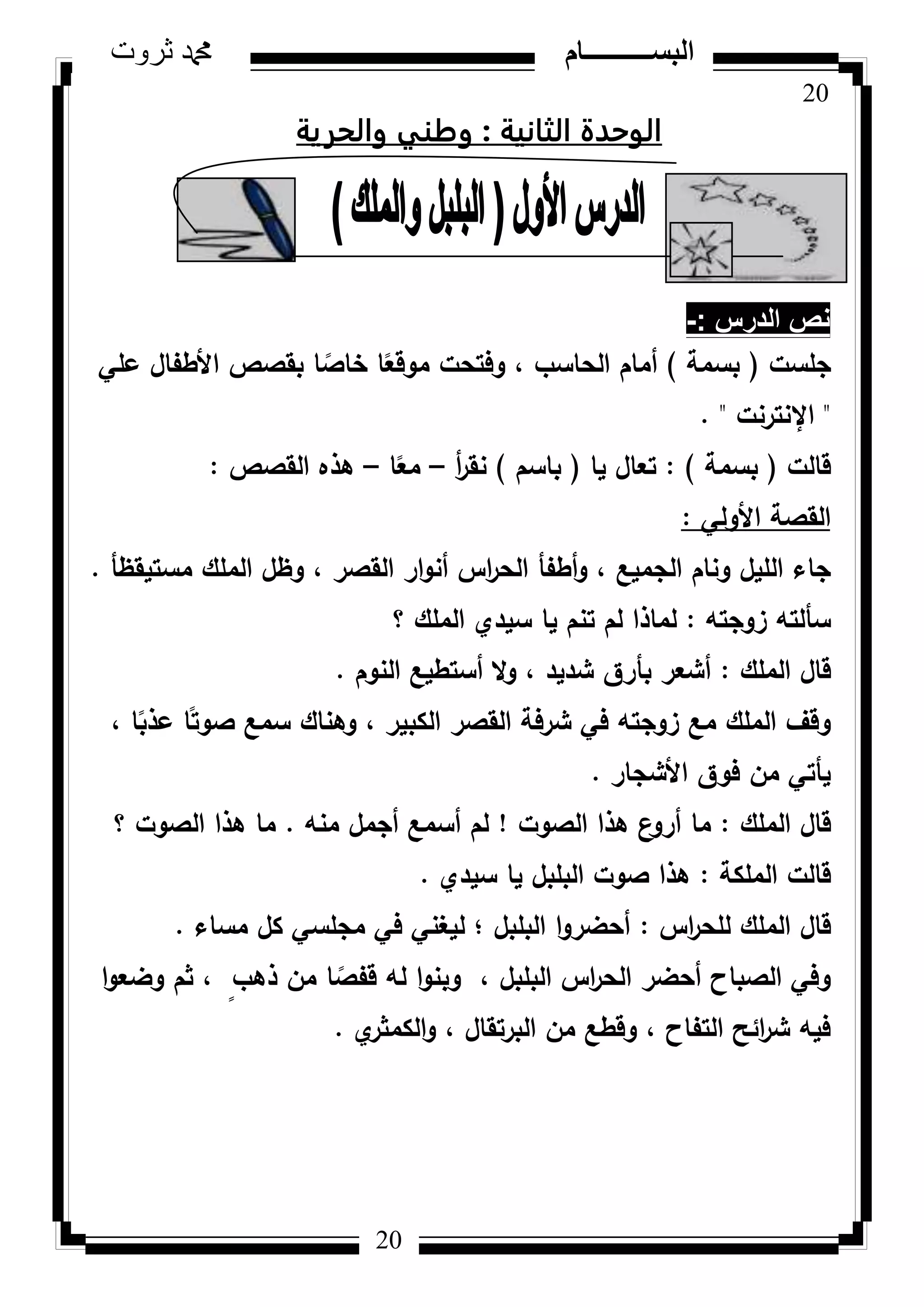 20
‫ثروت‬ ‫دمحم‬ ‫البســــــــــام‬
20
‫الثانية‬ ‫الوحدة‬:‫والحرية‬ ‫وطهي‬
‫الدرس‬ ‫نص‬-:
‫جمست‬(‫بسمة‬)‫عمي‬ ‫األطفاؿ‬ ‫بقصص‬ ‫ا‬ ‫ن‬‫خاص‬ ‫ا‬‫ن‬‫مكقع‬ ‫كفتحت‬ ، ‫الحاسب‬ ‫أماـ‬
"‫اإلنترنت‬. "
‫قالت‬(‫بسمة‬):‫يا‬ ‫تعاؿ‬(‫باسـ‬)‫أ‬‫ر‬‫نق‬–‫ا‬‫ن‬‫مع‬–‫القصص‬ ‫ىذه‬:
‫األكلي‬ ‫القصة‬:
‫مستيقظأ‬ ‫الممؾ‬ ‫كظؿ‬ ، ‫القصر‬ ‫ار‬‫ك‬‫أن‬ ‫اس‬‫ر‬‫الح‬ ‫أطفأ‬‫ك‬ ، ‫الجميع‬ ‫كناـ‬ ‫الميؿ‬ ‫جاء‬.
‫زكجتو‬ ‫سألتو‬:‫؟‬ ‫الممؾ‬ ‫سيدم‬ ‫يا‬ ‫تنـ‬ ‫لـ‬ ‫لماذا‬
‫الممؾ‬ ‫قاؿ‬:‫النكـ‬ ‫أستطيع‬ ‫ال‬‫ك‬ ، ‫شديد‬ ‫بأرؽ‬ ‫أشعر‬.
، ‫ا‬‫ن‬‫عذب‬ ‫ا‬‫ن‬‫صكت‬ ‫سمع‬ ‫كىناؾ‬ ، ‫الكبير‬ ‫القصر‬ ‫شرفة‬ ‫في‬ ‫زكجتو‬ ‫مع‬ ‫الممؾ‬ ‫كقؼ‬
‫األشجار‬ ‫فكؽ‬ ‫مف‬ ‫يأتي‬.
‫الممؾ‬ ‫قاؿ‬:‫الصكت‬ ‫ىذا‬ ‫ع‬‫أرك‬ ‫ما‬!‫منو‬ ‫أجمؿ‬ ‫أسمع‬ ‫لـ‬.‫؟‬ ‫الصكت‬ ‫ىذا‬ ‫ما‬
‫الممكة‬ ‫قالت‬:‫سيدم‬ ‫يا‬ ‫البمبؿ‬ ‫صكت‬ ‫ىذا‬.
‫اس‬‫ر‬‫لمح‬ ‫الممؾ‬ ‫قاؿ‬:‫مساء‬ ‫كؿ‬ ‫مجمسي‬ ‫في‬ ‫ليغني‬ ‫؛‬ ‫البمبؿ‬ ‫ا‬‫ك‬‫أحضر‬.
‫ا‬‫ك‬‫كضع‬ ‫ثـ‬ ، ٍ‫ذىب‬ ‫مف‬ ‫ا‬ ‫ن‬‫قفص‬ ‫لو‬ ‫ا‬‫ك‬‫كبن‬ ، ‫البمبؿ‬ ‫اس‬‫ر‬‫الح‬ ‫أحضر‬ ‫الصباح‬ ‫كفي‬
‫م‬‫الكمثر‬‫ك‬ ، ‫البرتقاؿ‬ ‫مف‬ ‫كقطع‬ ، ‫التفاح‬ ‫ائح‬‫ر‬‫ش‬ ‫فيو‬.
 