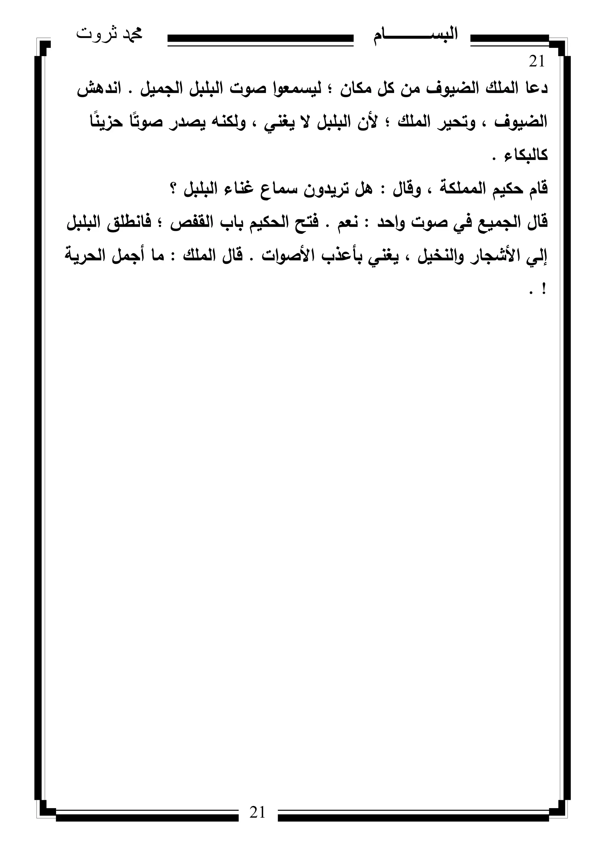 21
‫ثروت‬ ‫دمحم‬ ‫البســــــــــام‬
21
‫الجميؿ‬ ‫البمبؿ‬ ‫صكت‬ ‫ا‬‫ك‬‫ليسمع‬ ‫؛‬ ‫مكاف‬ ‫كؿ‬ ‫مف‬ ‫الضيكؼ‬ ‫الممؾ‬ ‫دعا‬.‫اندىش‬
‫ا‬‫ن‬‫ن‬‫حزي‬ ‫ا‬‫ن‬‫صكت‬ ‫يصدر‬ ‫كلكنو‬ ، ‫يغني‬ ‫ال‬ ‫البمبؿ‬ ‫ألف‬ ‫؛‬ ‫الممؾ‬ ‫كتحير‬ ، ‫الضيكؼ‬
‫كالبكاء‬.
‫كقاؿ‬ ، ‫المممكة‬ ‫حكيـ‬ ‫قاـ‬:‫؟‬ ‫البمبؿ‬ ‫غناء‬ ‫سماع‬ ‫تريدكف‬ ‫ىؿ‬
‫احد‬‫ك‬ ‫صكت‬ ‫في‬ ‫الجميع‬ ‫قاؿ‬:‫نعـ‬.‫البمبؿ‬ ‫فانطمؽ‬ ‫؛‬ ‫القفص‬ ‫باب‬ ‫الحكيـ‬ ‫فتح‬
‫ات‬‫ك‬‫األص‬ ‫بأعذب‬ ‫يغني‬ ، ‫النخيؿ‬‫ك‬ ‫األشجار‬ ‫إلي‬.‫الممؾ‬ ‫قاؿ‬:‫الحرية‬ ‫أجمؿ‬ ‫ما‬
. !
 