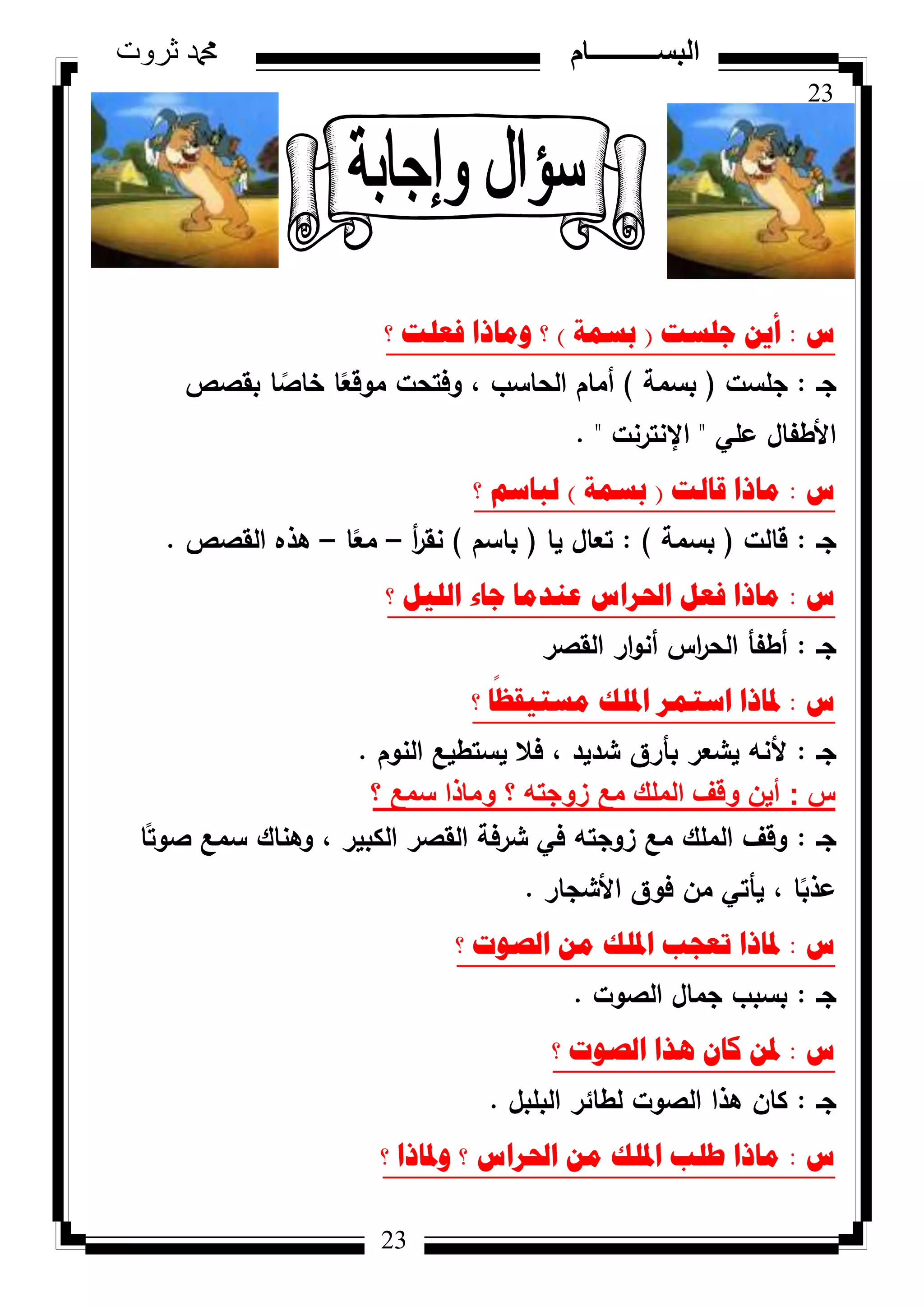 23
‫ثروت‬ ‫دمحم‬ ‫البســــــــــام‬
23
‫ط‬:‫ظٍسد‬ ٓ٠‫أ‬(‫تسّح‬)‫؟‬ ‫فؼٍد‬ ‫ِٚارا‬ ‫؟‬
‫جػ‬:‫جمست‬(‫بسمة‬)‫بقصص‬ ‫ا‬ ‫ن‬‫خاص‬ ‫ا‬‫ن‬‫مكقع‬ ‫كفتحت‬ ، ‫الحاسب‬ ‫أماـ‬
‫عمي‬ ‫األطفاؿ‬"‫اإلنترنت‬. "
‫ط‬:‫لاٌد‬ ‫ِارا‬(‫تسّح‬)‫؟‬ ُ‫ٌثاس‬
‫جػ‬:‫قالت‬(‫بسمة‬):‫يا‬ ‫تعاؿ‬(‫باسـ‬)‫أ‬‫ر‬‫نق‬–‫ا‬‫ن‬‫مع‬–‫القصص‬ ‫ىذه‬.
‫ط‬:‫؟‬ ً١ٌٍ‫ا‬ ‫ظاء‬ ‫ػٕذِا‬ ‫احلشاط‬ ً‫فؼ‬ ‫ِارا‬
‫جػ‬:‫القصر‬ ‫ار‬‫ك‬‫أن‬ ‫اس‬‫ر‬‫الح‬ ‫أطفأ‬
‫ط‬:‫؟‬ ‫ا‬
ً
‫ِسر١مظ‬ ‫ادلٍه‬ ‫اسرّش‬ ‫دلارا‬
‫جػ‬:‫النكـ‬ ‫يستطيع‬ ‫فال‬ ، ‫شديد‬ ‫بأرؽ‬ ‫يشعر‬ ‫ألنو‬.
‫س‬:‫؟‬ ‫سمع‬ ‫وماذا‬ ‫؟‬ ‫زوجته‬ ‫مع‬ ‫الملك‬ ‫وقف‬ ‫أين‬
‫جػ‬:‫ا‬‫ن‬‫صكت‬ ‫سمع‬ ‫كىناؾ‬ ، ‫الكبير‬ ‫القصر‬ ‫شرفة‬ ‫في‬ ‫زكجتو‬ ‫مع‬ ‫الممؾ‬ ‫كقؼ‬
‫األشجار‬ ‫فكؽ‬ ‫مف‬ ‫يأتي‬ ، ‫ا‬‫ن‬‫عذب‬.
‫ط‬:‫؟‬ ‫اٌصٛخ‬ ِٓ ‫ادلٍه‬ ‫ذؼعة‬ ‫دلارا‬
‫جػ‬:‫الصكت‬ ‫جماؿ‬ ‫بسبب‬.
‫ط‬:‫؟‬ ‫اٌصٛخ‬ ‫٘زا‬ ْ‫وا‬ ٓ‫دل‬
‫جػ‬:‫البمبؿ‬ ‫لطائر‬ ‫الصكت‬ ‫ىذا‬ ‫كاف‬.
‫ط‬:‫؟‬ ‫ٚدلارا‬ ‫؟‬ ‫احلشاط‬ ِٓ ‫ادلٍه‬ ‫طٍة‬ ‫ِارا‬
 
