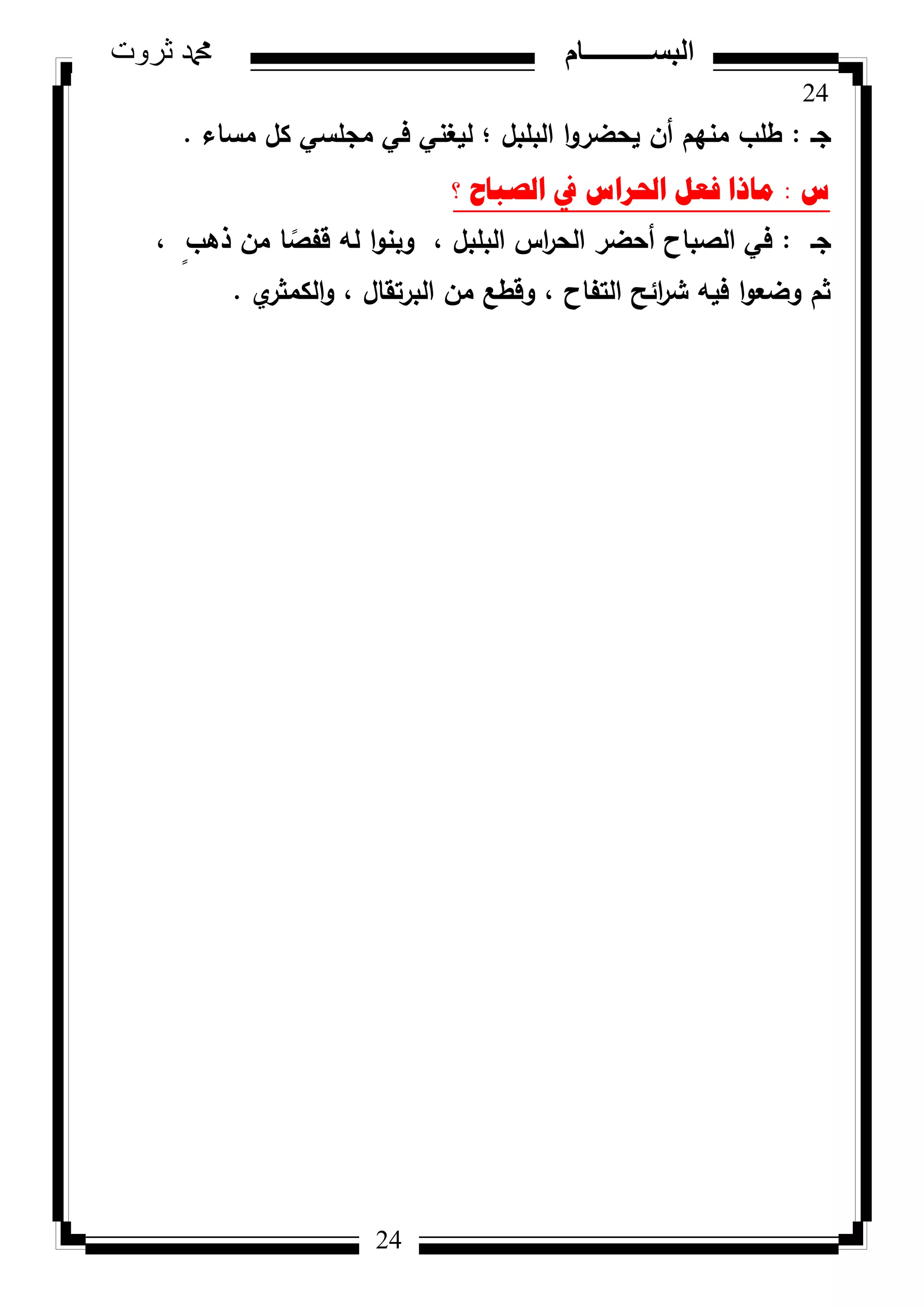 24
‫ثروت‬ ‫دمحم‬ ‫البســــــــــام‬
24
‫جػ‬:‫مساء‬ ‫كؿ‬ ‫مجمسي‬ ‫في‬ ‫ليغني‬ ‫؛‬ ‫البمبؿ‬ ‫ا‬‫ك‬‫يحضر‬ ‫أف‬ ‫منيـ‬ ‫طمب‬.
‫ط‬:‫؟‬ ‫اٌصثاغ‬ ‫يف‬ ‫احلشاط‬ ً‫فؼ‬ ‫ِارا‬
‫جػ‬:، ٍ‫ذىب‬ ‫مف‬ ‫ا‬ ‫ن‬‫قفص‬ ‫لو‬ ‫ا‬‫ك‬‫كبن‬ ، ‫البمبؿ‬ ‫اس‬‫ر‬‫الح‬ ‫أحضر‬ ‫الصباح‬ ‫في‬
‫م‬‫الكمثر‬‫ك‬ ، ‫البرتقاؿ‬ ‫مف‬ ‫كقطع‬ ، ‫التفاح‬ ‫ائح‬‫ر‬‫ش‬ ‫فيو‬ ‫ا‬‫ك‬‫كضع‬ ‫ثـ‬.
 