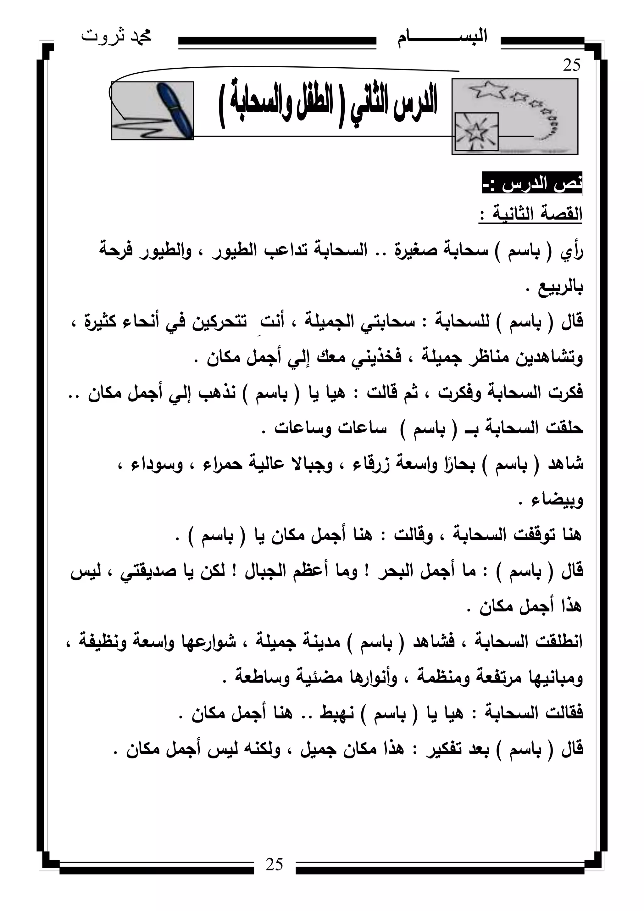 25
‫ثروت‬ ‫دمحم‬ ‫البســــــــــام‬
25
‫الدرس‬ ‫نص‬-:
‫الثانية‬ ‫القصة‬:
‫أم‬‫ر‬(‫باسـ‬)‫ة‬‫صغير‬ ‫سحابة‬..‫فرحة‬ ‫الطيكر‬‫ك‬ ، ‫الطيكر‬ ‫تداعب‬ ‫السحابة‬
‫بالربيع‬.
‫قاؿ‬(‫باسـ‬)‫لمسحابة‬:، ‫ة‬‫كثير‬ ‫أنحاء‬ ‫في‬ ‫تتحركيف‬ ِ‫أنت‬ ، ‫الجميمة‬ ‫سحابتي‬
‫مكاف‬ ‫أجمؿ‬ ‫إلي‬ ‫معؾ‬ ‫فخذيني‬ ، ‫جميمة‬ ‫مناظر‬ ‫كتشاىديف‬.
‫قالت‬ ‫ثـ‬ ، ‫كفكرت‬ ‫السحابة‬ ‫فكرت‬:‫يا‬ ‫ىيا‬(‫باسـ‬)‫مكاف‬ ‫أجمؿ‬ ‫إلي‬ ‫نذىب‬..
‫بػػػ‬ ‫السحابة‬ ‫حمقت‬(‫باسـ‬)‫كساعات‬ ‫ساعات‬.
‫شاىد‬(‫باسـ‬)، ‫كسكداء‬ ، ‫اء‬‫ر‬‫حم‬ ‫عالية‬ ‫كجباال‬ ، ‫زرقاء‬ ‫اسعة‬‫ك‬ ‫ا‬‫ن‬‫بحار‬
‫كبيضاء‬.
‫كقالت‬ ، ‫السحابة‬ ‫تكقفت‬ ‫ىنا‬:‫يا‬ ‫مكاف‬ ‫أجمؿ‬ ‫ىنا‬(‫باسـ‬).
‫قاؿ‬(‫باسـ‬):‫البحر‬ ‫أجمؿ‬ ‫ما‬!‫الجباؿ‬ ‫أعظـ‬ ‫كما‬!‫ليس‬ ، ‫صديقتي‬ ‫يا‬ ‫لكف‬
‫مكاف‬ ‫أجمؿ‬ ‫ىذا‬.
‫فشاىد‬ ، ‫السحابة‬ ‫انطمقت‬(‫باسـ‬)، ‫كنظيفة‬ ‫اسعة‬‫ك‬ ‫عيا‬‫ار‬‫ك‬‫ش‬ ، ‫جميمة‬ ‫مدينة‬
‫كساطعة‬ ‫مضئية‬ ‫ىا‬‫ار‬‫ك‬‫أن‬‫ك‬ ، ‫كمنظمة‬ ‫مرتفعة‬ ‫كمبانييا‬.
‫السحابة‬ ‫فقالت‬:‫يا‬ ‫ىيا‬(‫باسـ‬)‫نيبط‬..‫مكاف‬ ‫أجمؿ‬ ‫ىنا‬.
‫قاؿ‬(‫باسـ‬)‫تفكير‬ ‫بعد‬:‫مكاف‬ ‫أجمؿ‬ ‫ليس‬ ‫كلكنو‬ ، ‫جميؿ‬ ‫مكاف‬ ‫ىذا‬.
 