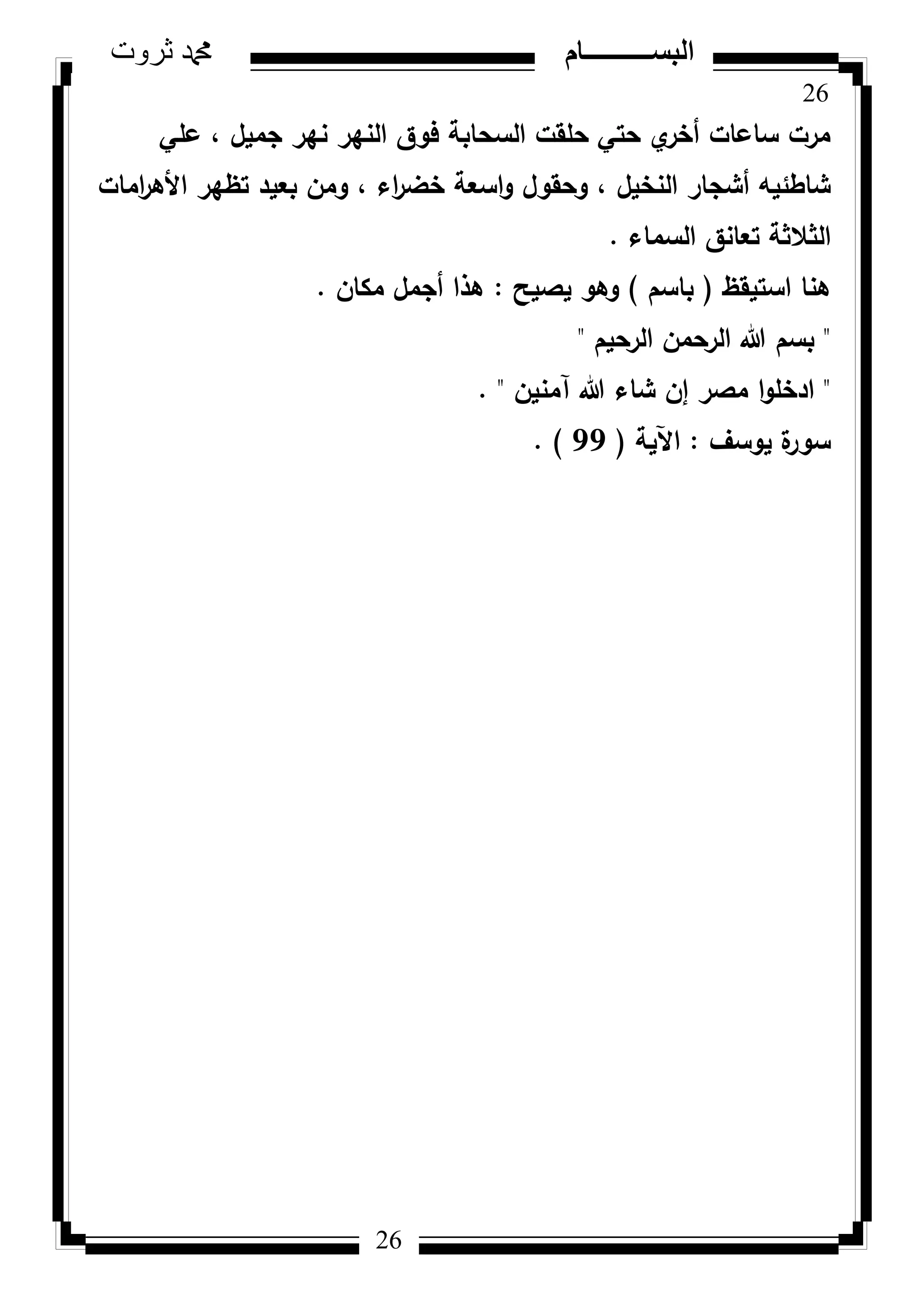 26
‫ثروت‬ ‫دمحم‬ ‫البســــــــــام‬
26
‫عمي‬ ، ‫جميؿ‬ ‫نير‬ ‫النير‬ ‫فكؽ‬ ‫السحابة‬ ‫حمقت‬ ‫حتي‬ ‫م‬‫أخر‬ ‫ساعات‬ ‫مرت‬
‫امات‬‫ر‬‫األى‬ ‫تظير‬ ‫بعيد‬ ‫كمف‬ ، ‫اء‬‫ر‬‫خض‬ ‫اسعة‬‫ك‬ ‫كحقكؿ‬ ، ‫النخيؿ‬ ‫أشجار‬ ‫شاطئيو‬
‫السماء‬ ‫تعانؽ‬ ‫الثالثة‬.
‫استيقظ‬ ‫ىنا‬(‫باسـ‬)‫يصيح‬ ‫كىك‬:‫مكاف‬ ‫أجمؿ‬ ‫ىذا‬.
"‫الرحيـ‬ ‫الرحمف‬ ‫هللا‬ ‫بسـ‬"
"‫آمنيف‬ ‫هللا‬ ‫شاء‬ ‫إف‬ ‫مصر‬ ‫ا‬‫ك‬‫ادخم‬. "
‫يكسؼ‬ ‫ة‬‫سكر‬:‫اآلية‬(99. )
 