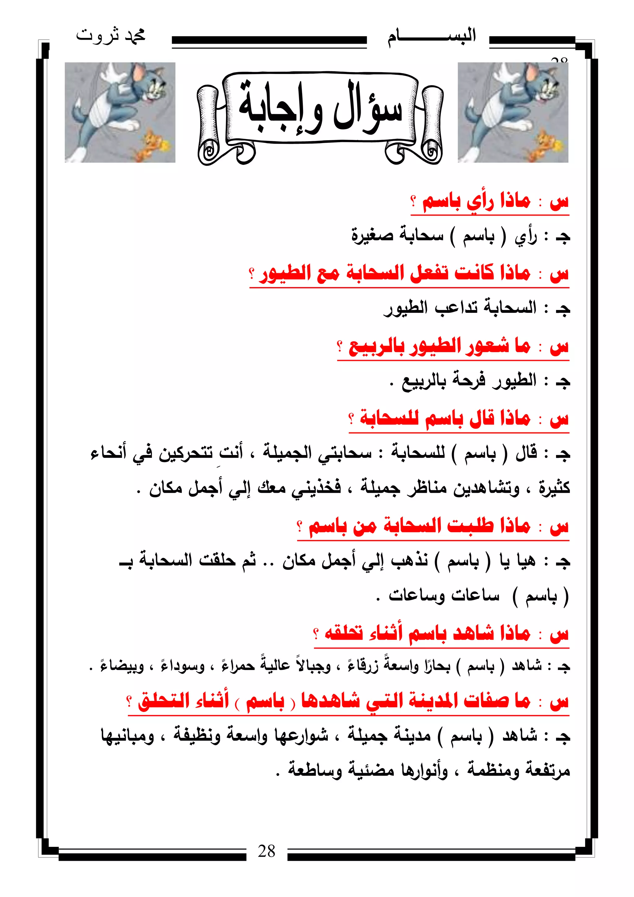 28
‫ثروت‬ ‫دمحم‬ ‫البســــــــــام‬
28
‫ط‬:‫؟‬ ُ‫تاس‬ ٞ‫سأ‬ ‫ِارا‬
‫جػ‬:‫أم‬‫ر‬(‫باسـ‬)‫ة‬‫صغير‬ ‫سحابة‬
‫ط‬:‫؟‬ ‫اٌط١ٛس‬ ‫ِغ‬ ‫اٌسؽاتح‬ ً‫ذفؼ‬ ‫وأد‬ ‫ِارا‬
‫جػ‬:‫الطيكر‬ ‫تداعب‬ ‫السحابة‬
‫ط‬:‫؟‬ ‫تاٌشت١غ‬ ‫اٌط١ٛس‬ ‫شؼٛس‬ ‫ِا‬
‫جػ‬:‫بالربيع‬ ‫فرحة‬ ‫الطيكر‬.
‫ط‬:‫؟‬ ‫ٌٍسؽاتح‬ ُ‫تاس‬ ‫لاي‬ ‫ِارا‬
‫جػ‬:‫قاؿ‬(‫باسـ‬)‫لمسحابة‬:‫أنحاء‬ ‫في‬ ‫تتحركيف‬ ِ‫أنت‬ ، ‫الجميمة‬ ‫سحابتي‬
‫مكاف‬ ‫أجمؿ‬ ‫إلي‬ ‫معؾ‬ ‫فخذيني‬ ، ‫جميمة‬ ‫مناظر‬ ‫كتشاىديف‬ ، ‫ة‬‫كثير‬.
‫ط‬:‫؟‬ ُ‫تاس‬ ِٓ ‫اٌسؽاتح‬ ‫طٍثد‬ ‫ِارا‬
‫جػ‬:‫يا‬ ‫ىيا‬(‫باسـ‬)‫مكاف‬ ‫أجمؿ‬ ‫إلي‬ ‫نذىب‬..‫بػػػ‬ ‫السحابة‬ ‫حمقت‬ ‫ثـ‬
(‫باسـ‬)‫كساعات‬ ‫ساعات‬.
‫ط‬:‫؟‬ ٗ‫حتٍم‬ ‫أشٕاء‬ ُ‫تاس‬ ‫شا٘ذ‬ ‫ِارا‬
‫جػ‬:‫شاىد‬(‫باسـ‬)‫ن‬‫كبيضاء‬ ، ‫ن‬‫كسكداء‬ ، ‫ن‬‫اء‬‫ر‬‫حم‬ ‫ن‬‫ة‬‫عالي‬ ‫ن‬‫ال‬‫كجبا‬ ، ‫ن‬‫زرقاء‬ ‫ن‬‫ة‬‫اسع‬‫ك‬ ‫ا‬‫ن‬‫بحار‬.
‫ط‬:‫شا٘ذ٘ا‬ ٟ‫اٌر‬ ‫ادلذ٠ٕح‬ ‫صفاخ‬ ‫ِا‬(ُ‫تاس‬)‫؟‬ ‫اٌرؽٍك‬ ‫أشٕاء‬
‫جػ‬:‫شاىد‬(‫باسـ‬)‫كمبانييا‬ ، ‫كنظيفة‬ ‫اسعة‬‫ك‬ ‫عيا‬‫ار‬‫ك‬‫ش‬ ، ‫جميمة‬ ‫مدينة‬
‫كساطعة‬ ‫مضئية‬ ‫ىا‬‫ار‬‫ك‬‫أن‬‫ك‬ ، ‫كمنظمة‬ ‫مرتفعة‬.
 