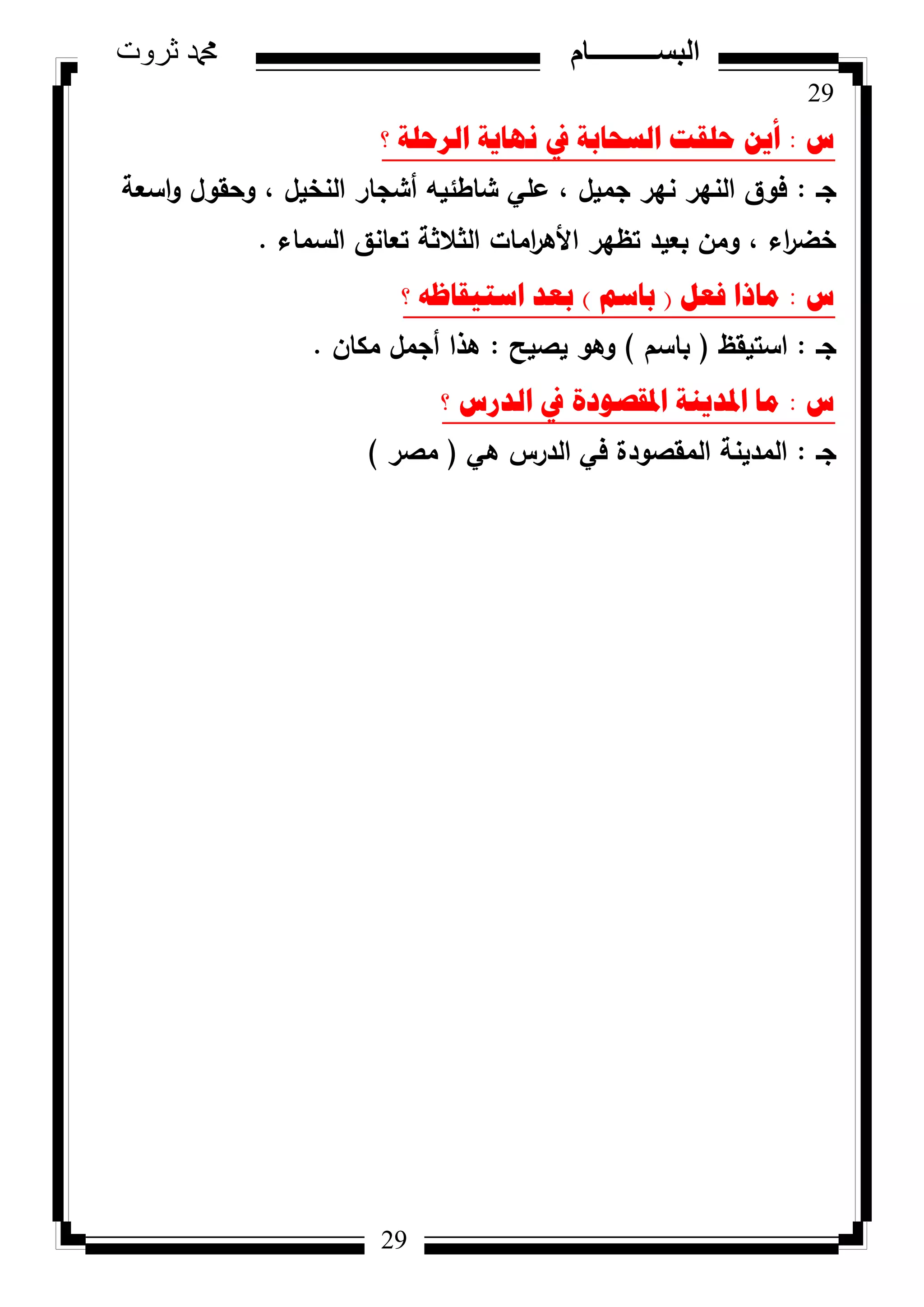 29
‫ثروت‬ ‫دمحم‬ ‫البســــــــــام‬
29
‫ط‬:‫؟‬ ‫اٌشؼٍح‬ ‫ٔٙا٠ح‬ ‫يف‬ ‫اٌسؽاتح‬ ‫ؼٍمد‬ ٓ٠‫أ‬
‫جػ‬:‫اسعة‬‫ك‬ ‫كحقكؿ‬ ، ‫النخيؿ‬ ‫أشجار‬ ‫شاطئيو‬ ‫عمي‬ ، ‫جميؿ‬ ‫نير‬ ‫النير‬ ‫فكؽ‬
‫السماء‬ ‫تعانؽ‬ ‫الثالثة‬ ‫امات‬‫ر‬‫األى‬ ‫تظير‬ ‫بعيد‬ ‫كمف‬ ، ‫اء‬‫ر‬‫خض‬.
‫ط‬:ً‫فؼ‬ ‫ِارا‬(ُ‫تاس‬)‫؟‬ ٗ‫اسر١ماظ‬ ‫تؼذ‬
‫جػ‬:‫استيقظ‬(‫باسـ‬)‫يصيح‬ ‫كىك‬:‫مكاف‬ ‫أجمؿ‬ ‫ىذا‬.
‫ط‬:‫؟‬ ‫اٌذسط‬ ‫يف‬ ‫ادلمصٛدج‬ ‫ادلذ٠ٕح‬ ‫ِا‬
‫جػ‬:‫ىي‬ ‫الدرس‬ ‫في‬ ‫المقصكدة‬ ‫المدينة‬(‫مصر‬)
 