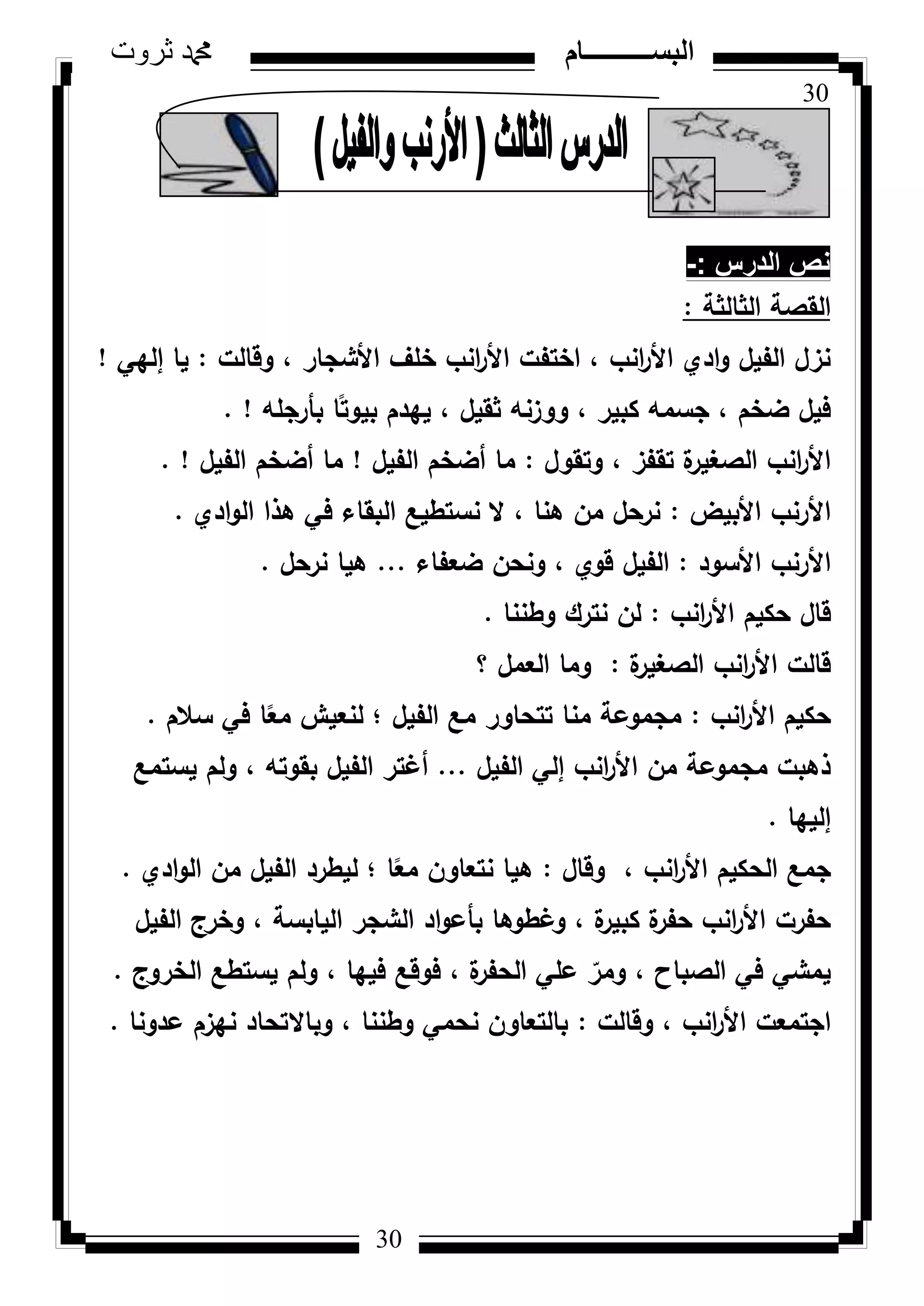 30
‫ثروت‬ ‫دمحم‬ ‫البســــــــــام‬
30
‫الدرس‬ ‫نص‬-:
‫الثالثة‬ ‫القصة‬:
‫كقالت‬ ، ‫األشجار‬ ‫خمؼ‬ ‫انب‬‫ر‬‫األ‬ ‫اختفت‬ ، ‫انب‬‫ر‬‫األ‬ ‫ادم‬‫ك‬ ‫الفيؿ‬ ‫نزؿ‬:‫إليي‬ ‫يا‬!
‫بأرجمو‬ ‫ا‬‫ن‬‫بيكت‬ ‫ييدـ‬ ، ‫ثقيؿ‬ ‫ككزنو‬ ، ‫كبير‬ ‫جسمو‬ ، ‫ضخـ‬ ‫فيؿ‬. !
‫كتقكؿ‬ ، ‫تقفز‬ ‫ة‬‫الصغير‬ ‫انب‬‫ر‬‫األ‬:‫الفيؿ‬ ‫أضخـ‬ ‫ما‬!‫الفيؿ‬ ‫أضخـ‬ ‫ما‬. !
‫األبيض‬ ‫األرنب‬:‫ادم‬‫ك‬‫ال‬ ‫ىذا‬ ‫في‬ ‫البقاء‬ ‫نستطيع‬ ‫ال‬ ، ‫ىنا‬ ‫مف‬ ‫نرحؿ‬.
‫األسكد‬ ‫األرنب‬:‫ضعفاء‬ ‫كنحف‬ ، ‫قكم‬ ‫الفيؿ‬...‫نرحؿ‬ ‫ىيا‬.
‫انب‬‫ر‬‫األ‬ ‫حكيـ‬ ‫قاؿ‬:‫كطننا‬ ‫نترؾ‬ ‫لف‬.
‫ة‬‫الصغير‬ ‫انب‬‫ر‬‫األ‬ ‫قالت‬:‫؟‬ ‫العمؿ‬ ‫كما‬
‫انب‬‫ر‬‫األ‬ ‫حكيـ‬:‫سالـ‬ ‫في‬ ‫ا‬‫ن‬‫مع‬ ‫لنعيش‬ ‫؛‬ ‫الفيؿ‬ ‫مع‬ ‫تتحاكر‬ ‫منا‬ ‫مجمكعة‬.
‫الفيؿ‬ ‫إلي‬ ‫انب‬‫ر‬‫األ‬ ‫مف‬ ‫مجمكعة‬ ‫ذىبت‬...‫يستمع‬ ‫كلـ‬ ، ‫بقكتو‬ ‫الفيؿ‬ ‫أغتر‬
‫إلييا‬.
‫كقاؿ‬ ، ‫انب‬‫ر‬‫األ‬ ‫الحكيـ‬ ‫جمع‬:‫ادم‬‫ك‬‫ال‬ ‫مف‬ ‫الفيؿ‬ ‫ليطرد‬ ‫؛‬ ‫ا‬‫ن‬‫مع‬ ‫نتعاكف‬ ‫ىيا‬.
‫الفيؿ‬ ‫كخرج‬ ، ‫اليابسة‬ ‫الشجر‬ ‫اد‬‫ك‬‫بأع‬ ‫كغطكىا‬ ، ‫ة‬‫كبير‬ ‫ة‬‫حفر‬ ‫انب‬‫ر‬‫األ‬ ‫حفرت‬
‫الخركج‬ ‫يستطع‬ ‫كلـ‬ ، ‫فييا‬ ‫فكقع‬ ، ‫ة‬‫الحفر‬ ‫عمي‬ ّ‫كمر‬ ، ‫الصباح‬ ‫في‬ ‫يمشي‬.
‫كقالت‬ ، ‫انب‬‫ر‬‫األ‬ ‫اجتمعت‬:‫عدكنا‬ ‫نيزـ‬ ‫كباالتحاد‬ ، ‫كطننا‬ ‫نحمي‬ ‫بالتعاكف‬.
 