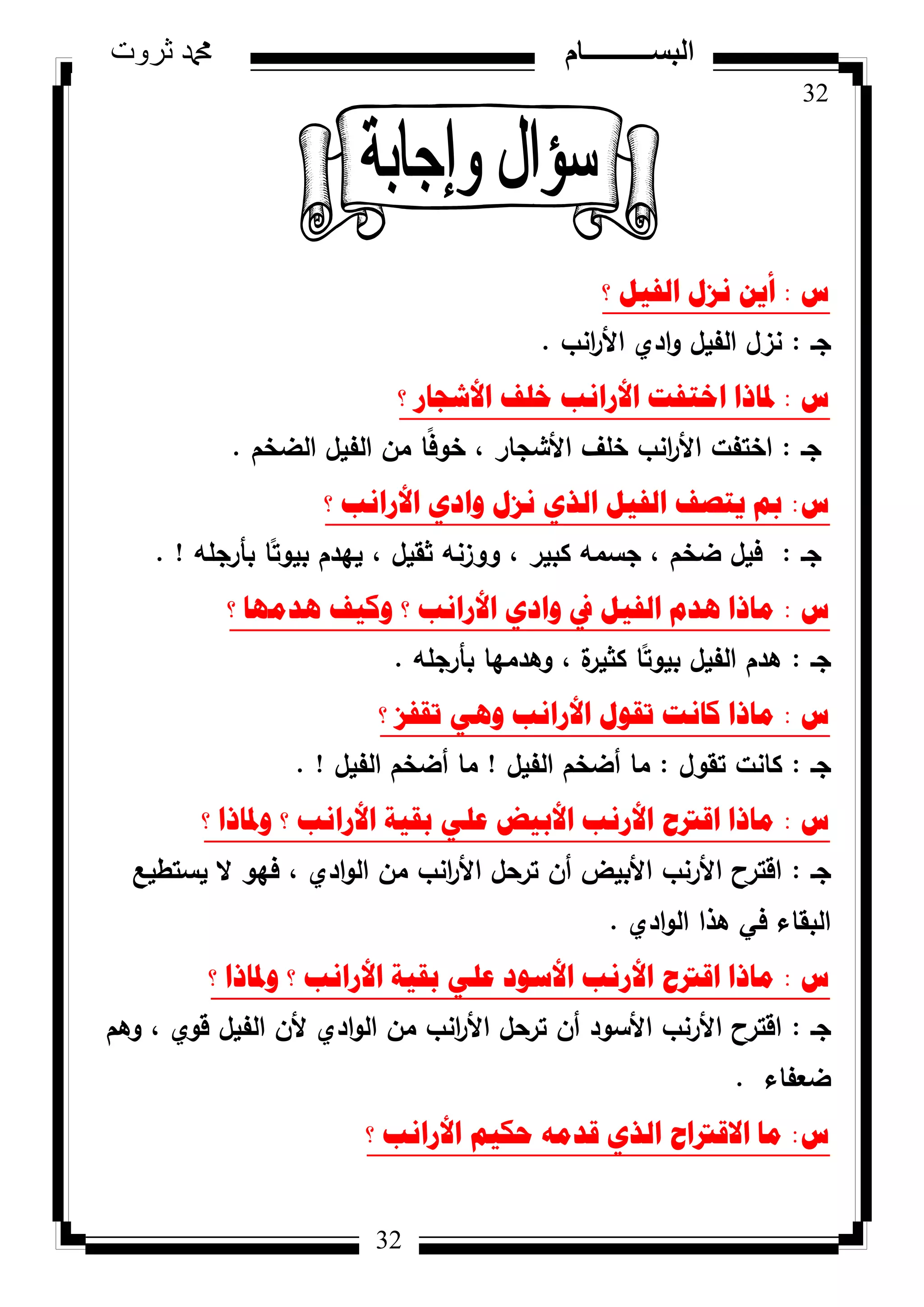 32
‫ثروت‬ ‫دمحم‬ ‫البســــــــــام‬
32
‫ط‬:‫؟‬ ً١‫اٌف‬ ‫ٔضي‬ ٓ٠‫أ‬
‫جػ‬:‫انب‬‫ر‬‫األ‬ ‫ادم‬‫ك‬ ‫الفيؿ‬ ‫نزؿ‬.
‫ط‬:‫؟‬ ‫األشعاس‬ ‫خٍف‬ ‫األسأة‬ ‫اخرفد‬ ‫دلارا‬
‫جػ‬:‫الضخـ‬ ‫الفيؿ‬ ‫مف‬ ‫ا‬‫ن‬‫ف‬‫خك‬ ، ‫األشجار‬ ‫خمؼ‬ ‫انب‬‫ر‬‫األ‬ ‫اختفت‬.
‫ط‬:‫؟‬ ‫األسأة‬ ٞ‫ٚاد‬ ‫ٔضي‬ ٞ‫اٌز‬ ً١‫اٌف‬ ‫٠رصف‬ ‫مب‬
‫جػ‬:‫بأرجمو‬ ‫ا‬‫ن‬‫بيكت‬ ‫ييدـ‬ ، ‫ثقيؿ‬ ‫ككزنو‬ ، ‫كبير‬ ‫جسمو‬ ، ‫ضخـ‬ ‫فيؿ‬. !
‫ط‬:‫؟‬ ‫٘ذِٙا‬ ‫ٚو١ف‬ ‫؟‬ ‫األسأة‬ ٞ‫ٚاد‬ ‫يف‬ ً١‫اٌف‬ َ‫٘ذ‬ ‫ِارا‬
‫جػ‬:‫بأرجمو‬ ‫كىدميا‬ ، ‫ة‬‫كثير‬ ‫ا‬‫ن‬‫بيكت‬ ‫الفيؿ‬ ‫ىدـ‬.
‫ط‬:‫؟‬ ‫ذمفض‬ ٟ٘ٚ ‫األسأة‬ ‫ذمٛي‬ ‫وأد‬ ‫ِارا‬
‫جػ‬:‫تقكؿ‬ ‫كانت‬:‫الفيؿ‬ ‫أضخـ‬ ‫ما‬!‫الفيؿ‬ ‫أضخـ‬ ‫ما‬. !
‫ط‬:‫؟‬ ‫ٚدلارا‬ ‫؟‬ ‫األسأة‬ ‫تم١ح‬ ٍٟ‫ػ‬ ‫األت١ط‬ ‫األسٔة‬ ‫الرتغ‬ ‫ِارا‬
‫جػ‬:‫يستطيع‬ ‫ال‬ ‫فيك‬ ، ‫ادم‬‫ك‬‫ال‬ ‫مف‬ ‫انب‬‫ر‬‫األ‬ ‫ترحؿ‬ ‫أف‬ ‫األبيض‬ ‫األرنب‬ ‫اقترح‬
‫ادم‬‫ك‬‫ال‬ ‫ىذا‬ ‫في‬ ‫البقاء‬.
‫ط‬:‫؟‬ ‫ٚدلارا‬ ‫؟‬ ‫األسأة‬ ‫تم١ح‬ ٍٟ‫ػ‬ ‫األسٛد‬ ‫األسٔة‬ ‫الرتغ‬ ‫ِارا‬
‫جػ‬:‫كىـ‬ ، ‫قكم‬ ‫الفيؿ‬ ‫ألف‬ ‫ادم‬‫ك‬‫ال‬ ‫مف‬ ‫انب‬‫ر‬‫األ‬ ‫ترحؿ‬ ‫أف‬ ‫األسكد‬ ‫األرنب‬ ‫اقترح‬
‫ضعفاء‬.
‫ط‬:‫؟‬ ‫األسأة‬ ُ١‫ؼى‬ ِٗ‫لذ‬ ٞ‫اٌز‬ ‫االلرتاغ‬ ‫ِا‬
 