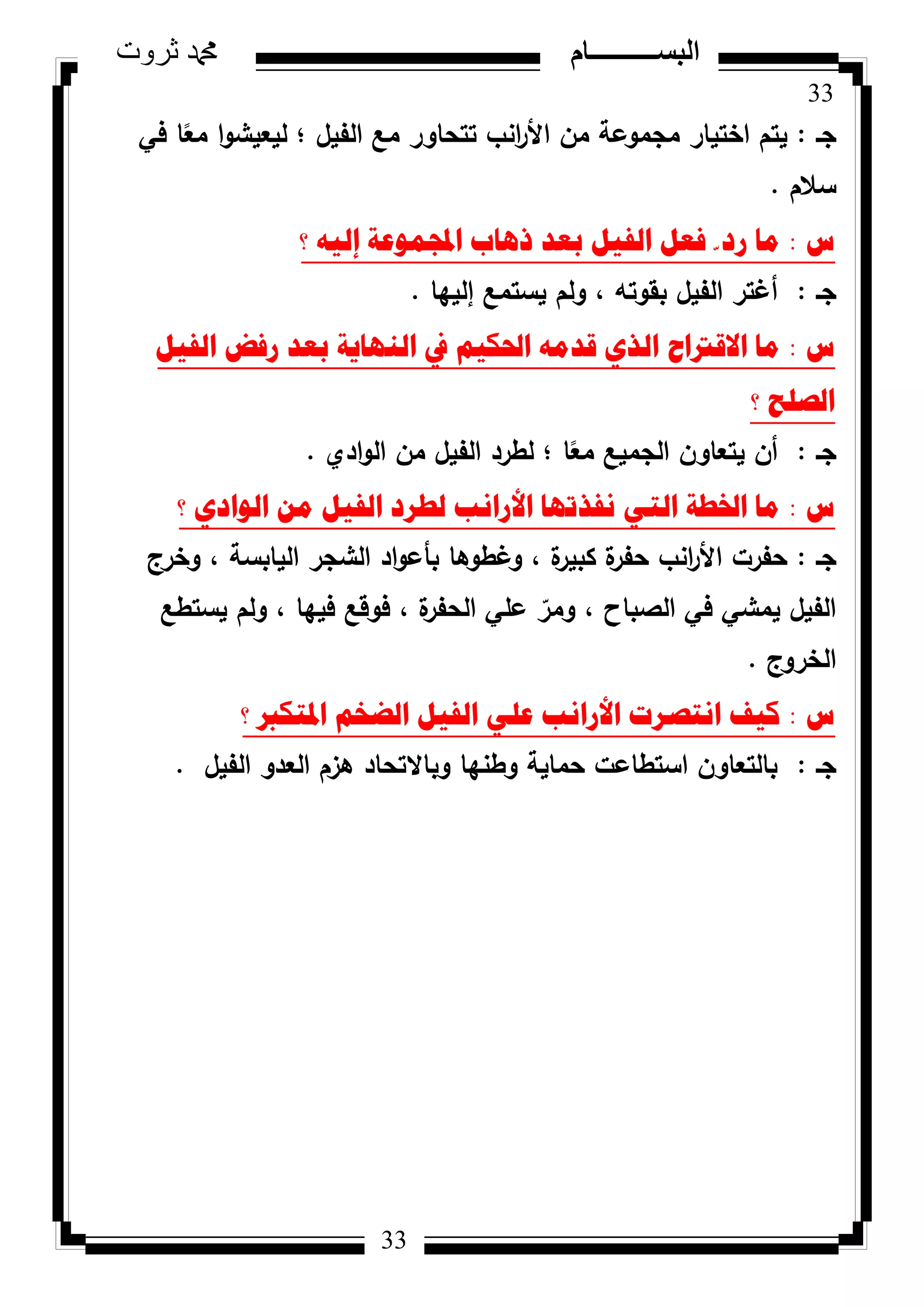 33
‫ثروت‬ ‫دمحم‬ ‫البســــــــــام‬
33
‫جػ‬:‫في‬ ‫ا‬‫ن‬‫مع‬ ‫ا‬‫ك‬‫ليعيش‬ ‫؛‬ ‫الفيؿ‬ ‫مع‬ ‫تتحاكر‬ ‫انب‬‫ر‬‫األ‬ ‫مف‬ ‫مجمكعة‬ ‫اختيار‬ ‫يتـ‬
‫سالـ‬.
‫ط‬:‫؟‬ ٗ١ٌ‫إ‬ ‫اجملّٛػح‬ ‫ر٘اب‬ ‫تؼذ‬ ً١‫اٌف‬ ً‫فؼ‬ ّ ‫سد‬ ‫ِا‬
‫جػ‬:‫إلييا‬ ‫يستمع‬ ‫كلـ‬ ، ‫بقكتو‬ ‫الفيؿ‬ ‫أغتر‬.
‫ط‬:ً١‫اٌف‬ ‫سفط‬ ‫تؼذ‬ ‫إٌٙا٠ح‬ ‫يف‬ ُ١‫احلى‬ ِٗ‫لذ‬ ٞ‫اٌز‬ ‫االلرتاغ‬ ‫ِا‬
‫؟‬ ‫اٌصٍػ‬
‫جػ‬:‫ادم‬‫ك‬‫ال‬ ‫مف‬ ‫الفيؿ‬ ‫لطرد‬ ‫؛‬ ‫ا‬‫ن‬‫مع‬ ‫الجميع‬ ‫يتعاكف‬ ‫أف‬.
‫ط‬:‫؟‬ ٞ‫اٌٛاد‬ ِٓ ً١‫اٌف‬ ‫ٌطشد‬ ‫األسأة‬ ‫ٔفزذٙا‬ ٟ‫اٌر‬ ‫اخلطح‬ ‫ِا‬
‫جػ‬:‫كخرج‬ ، ‫اليابسة‬ ‫الشجر‬ ‫اد‬‫ك‬‫بأع‬ ‫كغطكىا‬ ، ‫ة‬‫كبير‬ ‫ة‬‫حفر‬ ‫انب‬‫ر‬‫األ‬ ‫حفرت‬
‫يستطع‬ ‫كلـ‬ ، ‫فييا‬ ‫فكقع‬ ، ‫ة‬‫الحفر‬ ‫عمي‬ ّ‫كمر‬ ، ‫الصباح‬ ‫في‬ ‫يمشي‬ ‫الفيؿ‬
‫الخركج‬.
‫ط‬:‫؟‬ ‫ادلرىرب‬ ُ‫اٌعخ‬ ً١‫اٌف‬ ٍٟ‫ػ‬ ‫األسأة‬ ‫أرصشخ‬ ‫و١ف‬
‫جػ‬:‫الفيؿ‬ ‫العدك‬ ‫ىزـ‬ ‫كباالتحاد‬ ‫كطنيا‬ ‫حماية‬ ‫استطاعت‬ ‫بالتعاكف‬.
 