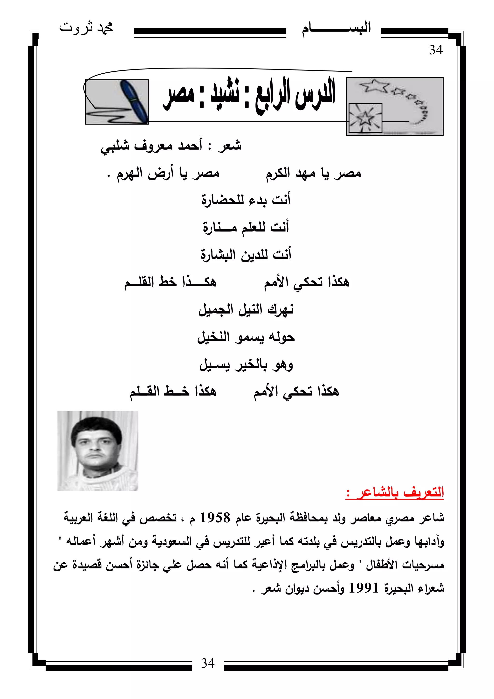 34
‫ثروت‬ ‫دمحم‬ ‫البســــــــــام‬
34
‫شعر‬:‫شمبي‬ ‫معركؼ‬ ‫أحمد‬
‫اليرـ‬ ‫أرض‬ ‫يا‬ ‫مصر‬ ‫الكرـ‬ ‫ميد‬ ‫يا‬ ‫مصر‬.
‫ة‬‫لمحضار‬ ‫بدء‬ ‫أنت‬
‫ة‬‫مػػػػػنار‬ ‫لمعمـ‬ ‫أنت‬
‫ة‬‫البشار‬ ‫لمديف‬ ‫أنت‬
‫القمػػػػـ‬ ‫خط‬ ‫ىكػػػػػػػذا‬ ‫األمـ‬ ‫تحكي‬ ‫ىكذا‬
‫الجميؿ‬ ‫النيؿ‬ ‫نيرؾ‬
‫النخيؿ‬ ‫يسمك‬ ‫حكلو‬
‫يسػػيؿ‬ ‫بالخير‬ ‫كىك‬
‫القػػػػمـ‬ ‫خػػػػط‬ ‫ىكذا‬ ‫األمـ‬ ‫تحكي‬ ‫ىكذا‬
‫بالشاعر‬ ‫التعريؼ‬:
‫عاـ‬ ‫ة‬‫البحير‬ ‫بمحافظة‬ ‫كلد‬ ‫معاصر‬ ‫م‬‫مصر‬ ‫شاعر‬1958‫العربية‬ ‫المغة‬ ‫في‬ ‫تخصص‬ ، ‫ـ‬
‫أعمالو‬ ‫أشير‬ ‫كمف‬ ‫السعكدية‬ ‫في‬ ‫لمتدريس‬ ‫أعير‬ ‫كما‬ ‫بمدتو‬ ‫في‬ ‫بالتدريس‬ ‫كعمؿ‬ ‫كآدابيا‬"
‫األطفاؿ‬ ‫مسرحيات‬"‫عف‬ ‫قصيدة‬ ‫أحسف‬ ‫ة‬‫جائز‬ ‫عمي‬ ‫حصؿ‬ ‫أنو‬ ‫كما‬ ‫اإلذاعية‬ ‫امج‬‫ر‬‫بالب‬ ‫كعمؿ‬
‫ة‬‫البحير‬ ‫اء‬‫ر‬‫شع‬1991‫شعر‬ ‫اف‬‫ك‬‫دي‬ ‫أحسف‬‫ك‬.
 