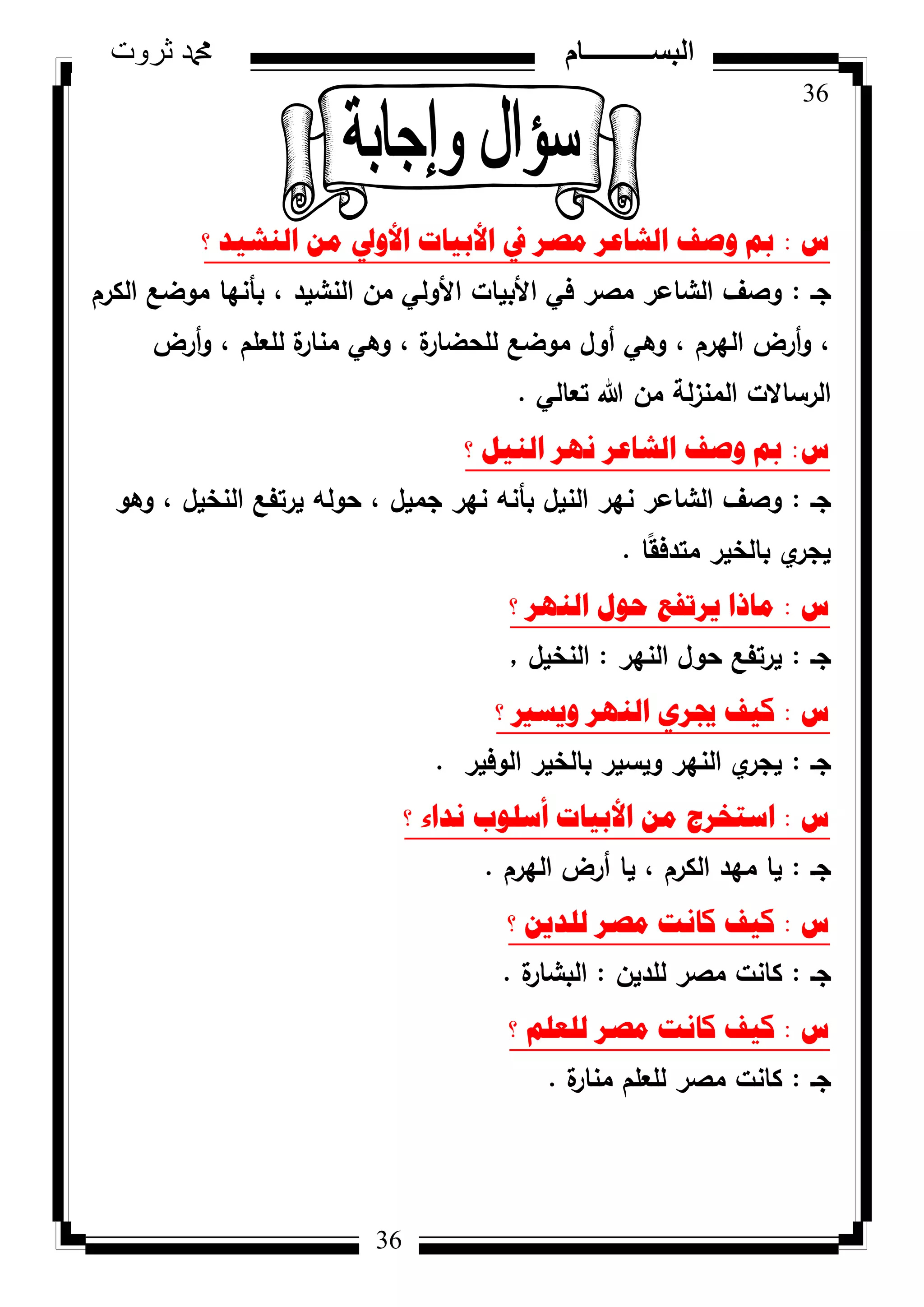 36
‫ثروت‬ ‫دمحم‬ ‫البســــــــــام‬
36
‫ط‬:‫؟‬ ‫إٌش١ذ‬ ِٓ ‫األٚيل‬ ‫األت١اخ‬ ‫يف‬ ‫ِصش‬ ‫اٌشاػش‬ ‫ٚصف‬ ‫مب‬
‫جػ‬:‫الكرـ‬ ‫مكضع‬ ‫بأنيا‬ ، ‫النشيد‬ ‫مف‬ ‫األكلي‬ ‫األبيات‬ ‫في‬ ‫مصر‬ ‫الشاعر‬ ‫كصؼ‬
‫أرض‬‫ك‬ ، ‫لمعمـ‬ ‫ة‬‫منار‬ ‫كىي‬ ، ‫ة‬‫لمحضار‬ ‫مكضع‬ ‫أكؿ‬ ‫كىي‬ ، ‫اليرـ‬ ‫أرض‬‫ك‬ ،
‫تعالي‬ ‫هللا‬ ‫مف‬ ‫لة‬‫ز‬‫المن‬ ‫الرساالت‬.
‫ط‬:‫؟‬ ً١ٌٕ‫ا‬ ‫ٔٙش‬ ‫اٌشاػش‬ ‫ٚصف‬ ‫مب‬
‫جػ‬:‫كىك‬ ، ‫النخيؿ‬ ‫يرتفع‬ ‫حكلو‬ ، ‫جميؿ‬ ‫نير‬ ‫بأنو‬ ‫النيؿ‬ ‫نير‬ ‫الشاعر‬ ‫كصؼ‬
‫ا‬‫ن‬‫ق‬‫متدف‬ ‫بالخير‬ ‫م‬‫يجر‬.
‫ط‬:‫؟‬ ‫إٌٙش‬ ‫ؼٛي‬ ‫٠شذفغ‬ ‫ِارا‬
‫جػ‬:‫النير‬ ‫حكؿ‬ ‫يرتفع‬:‫النخيؿ‬,
‫ط‬:‫؟‬ ‫ٚ٠سري‬ ‫إٌٙش‬ ٞ‫جيش‬ ‫و١ف‬
‫جػ‬:‫الكفير‬ ‫بالخير‬ ‫كيسير‬ ‫النير‬ ‫م‬‫يجر‬.
‫ط‬:‫؟‬ ‫ٔذاء‬ ‫أسٍٛب‬ ‫األت١اخ‬ ِٓ ‫اسرخشض‬
‫جػ‬:‫اليرـ‬ ‫أرض‬ ‫يا‬ ، ‫الكرـ‬ ‫ميد‬ ‫يا‬.
‫ط‬:‫؟‬ ٓ٠‫ٌٍذ‬ ‫ِصش‬ ‫وأد‬ ‫و١ف‬
‫جػ‬:‫لمديف‬ ‫مصر‬ ‫كانت‬:‫ة‬‫البشار‬.
‫ط‬:‫؟‬ ٍُ‫ٌٍؼ‬ ‫ِصش‬ ‫وأد‬ ‫و١ف‬
‫جػ‬:‫ة‬‫منار‬ ‫لمعمـ‬ ‫مصر‬ ‫كانت‬.
 