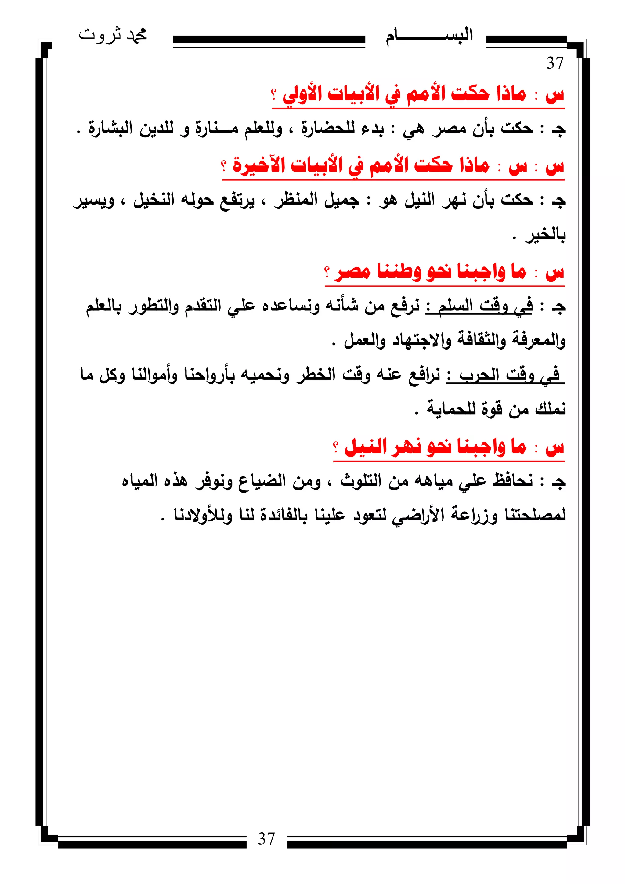 37
‫ثروت‬ ‫دمحم‬ ‫البســــــــــام‬
37
‫ط‬:‫؟‬ ‫األٚيل‬ ‫األت١اخ‬ ‫يف‬ ُِ‫األ‬ ‫ؼىد‬ ‫ِارا‬
‫جػ‬:‫ىي‬ ‫مصر‬ ‫بأف‬ ‫حكت‬:‫ة‬‫البشار‬ ‫لمديف‬ ‫ك‬ ‫ة‬‫مػػػػػنار‬ ‫كلمعمـ‬ ، ‫ة‬‫لمحضار‬ ‫بدء‬.
‫ط‬:‫ط‬:‫؟‬ ‫ا٢خريج‬ ‫األت١اخ‬ ‫يف‬ ُِ‫األ‬ ‫ؼىد‬ ‫ِارا‬
‫جػ‬:‫ىك‬ ‫النيؿ‬ ‫نير‬ ‫بأف‬ ‫حكت‬:‫كيسير‬ ، ‫النخيؿ‬ ‫حكلو‬ ‫يرتفع‬ ، ‫المنظر‬ ‫جميؿ‬
‫بالخير‬.
‫ط‬:‫؟‬ ‫ِصش‬ ‫ٚطٕٕا‬ ٛ‫حن‬ ‫ٚاظثٕا‬ ‫ِا‬
‫جػ‬:‫السمـ‬ ‫كقت‬ ‫في‬:‫بالعمـ‬ ‫التطكر‬‫ك‬ ‫التقدـ‬ ‫عمي‬ ‫كنساعده‬ ‫شأنو‬ ‫مف‬ ‫نرفع‬
‫العمؿ‬‫ك‬ ‫االجتياد‬‫ك‬ ‫الثقافة‬‫ك‬ ‫المعرفة‬‫ك‬.
‫الحرب‬ ‫كقت‬ ‫في‬:‫ما‬ ‫ككؿ‬ ‫النا‬‫ك‬‫أم‬‫ك‬ ‫احنا‬‫ك‬‫بأر‬ ‫كنحميو‬ ‫الخطر‬ ‫كقت‬ ‫عنو‬ ‫افع‬‫ر‬‫ن‬
‫لمحماية‬ ‫قكة‬ ‫مف‬ ‫نممؾ‬.
‫ط‬:‫؟‬ ً١ٌٕ‫ا‬ ‫ٔٙش‬ ٛ‫حن‬ ‫ٚاظثٕا‬ ‫ِا‬
‫جػ‬:‫المياه‬ ‫ىذه‬ ‫كنكفر‬ ‫الضياع‬ ‫كمف‬ ، ‫التمكث‬ ‫مف‬ ‫مياىو‬ ‫عمي‬ ‫نحافظ‬
‫الدنا‬‫ك‬‫كلأل‬ ‫لنا‬ ‫بالفائدة‬ ‫عمينا‬ ‫لتعكد‬ ‫اضي‬‫ر‬‫األ‬ ‫اعة‬‫ر‬‫كز‬ ‫لمصمحتنا‬.
 