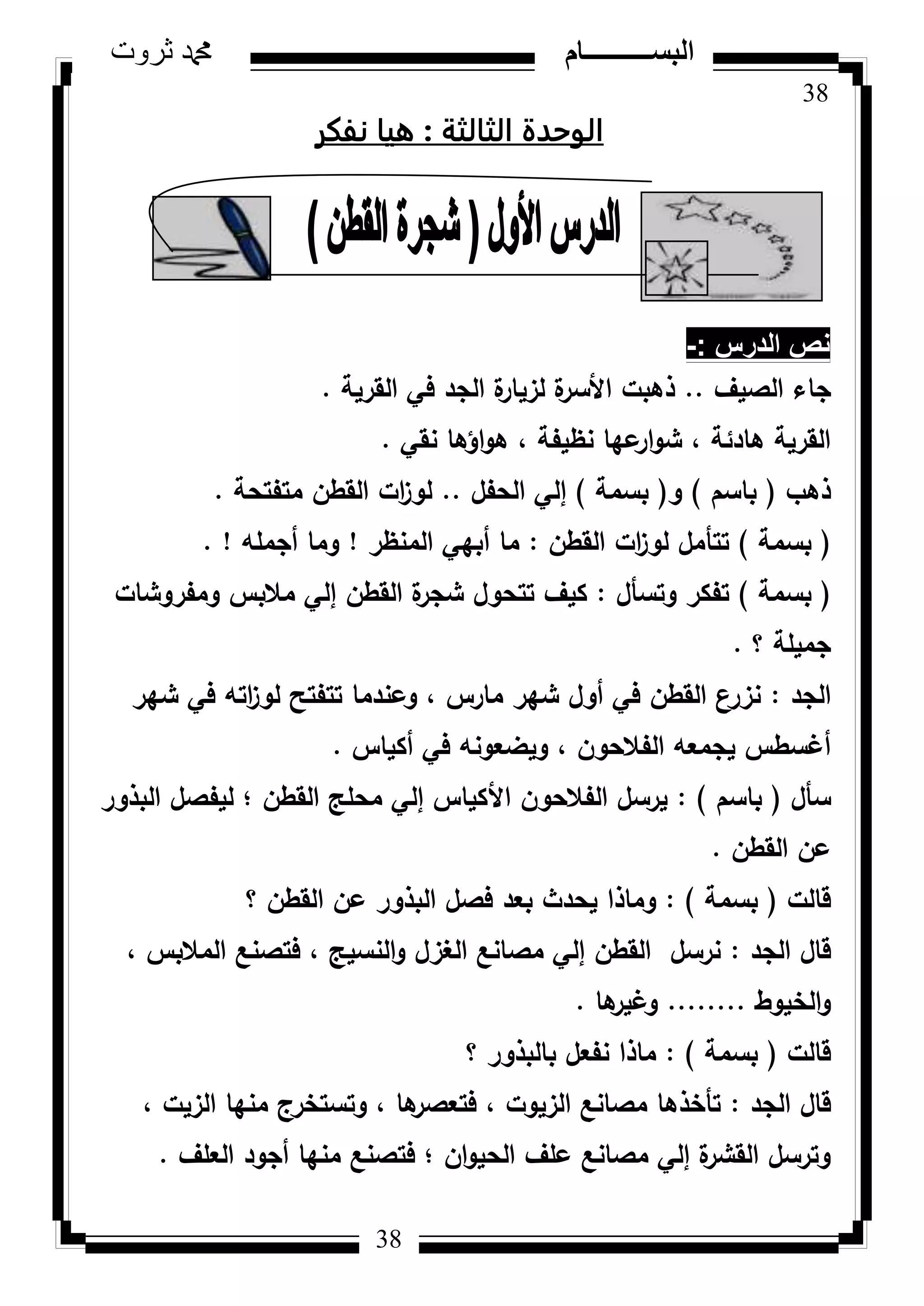 38
‫ثروت‬ ‫دمحم‬ ‫البســــــــــام‬
38
‫الثالثة‬ ‫الوحدة‬:‫نفكر‬ ‫ويا‬
‫الدرس‬ ‫نص‬-:
‫الصيؼ‬ ‫جاء‬..‫القرية‬ ‫في‬ ‫الجد‬ ‫ة‬‫لزيار‬ ‫ة‬‫األسر‬ ‫ذىبت‬.
‫نقي‬ ‫اؤىا‬‫ك‬‫ى‬ ، ‫نظيفة‬ ‫عيا‬‫ار‬‫ك‬‫ش‬ ، ‫ىادئة‬ ‫القرية‬.
‫ذىب‬(‫باسـ‬)‫ك‬(‫بسمة‬)‫الحفؿ‬ ‫إلي‬..‫متفتحة‬ ‫القطف‬ ‫ات‬‫ز‬‫لك‬.
(‫بسمة‬)‫القطف‬ ‫ات‬‫ز‬‫لك‬ ‫تتأمؿ‬:‫المنظر‬ ‫أبيي‬ ‫ما‬!‫أجممو‬ ‫كما‬. !
(‫بسمة‬)‫كتسأؿ‬ ‫تفكر‬:‫كمفركشات‬ ‫مالبس‬ ‫إلي‬ ‫القطف‬ ‫ة‬‫شجر‬ ‫تتحكؿ‬ ‫كيؼ‬
‫؟‬ ‫جميمة‬.
‫الجد‬:‫شير‬ ‫في‬ ‫اتو‬‫ز‬‫لك‬ ‫تتفتح‬ ‫كعندما‬ ، ‫مارس‬ ‫شير‬ ‫أكؿ‬ ‫في‬ ‫القطف‬ ‫نزرع‬
‫أكياس‬ ‫في‬ ‫كيضعكنو‬ ، ‫الفالحكف‬ ‫يجمعو‬ ‫أغسطس‬.
‫سأؿ‬(‫باسـ‬):‫البذكر‬ ‫ليفصؿ‬ ‫؛‬ ‫القطف‬ ‫محمج‬ ‫إلي‬ ‫األكياس‬ ‫الفالحكف‬ ‫يرسؿ‬
‫القطف‬ ‫عف‬.
‫قالت‬(‫بسمة‬):‫؟‬ ‫القطف‬ ‫عف‬ ‫البذكر‬ ‫فصؿ‬ ‫بعد‬ ‫يحدث‬ ‫كماذا‬
‫الجد‬ ‫قاؿ‬:، ‫المالبس‬ ‫فتصنع‬ ، ‫النسيج‬‫ك‬ ‫الغزؿ‬ ‫مصانع‬ ‫إلي‬ ‫القطف‬ ‫نرسؿ‬
‫الخيكط‬‫ك‬........‫ىا‬‫كغير‬.
‫قالت‬(‫بسمة‬):‫؟‬ ‫بالبذكر‬ ‫نفعؿ‬ ‫ماذا‬
‫الجد‬ ‫قاؿ‬:، ‫الزيت‬ ‫منيا‬ ‫كتستخرج‬ ، ‫ىا‬‫فتعصر‬ ، ‫الزيكت‬ ‫مصانع‬ ‫تأخذىا‬
‫العمؼ‬ ‫أجكد‬ ‫منيا‬ ‫فتصنع‬ ‫؛‬ ‫اف‬‫ك‬‫الحي‬ ‫عمؼ‬ ‫مصانع‬ ‫إلي‬ ‫ة‬‫القشر‬ ‫كترسؿ‬.
 