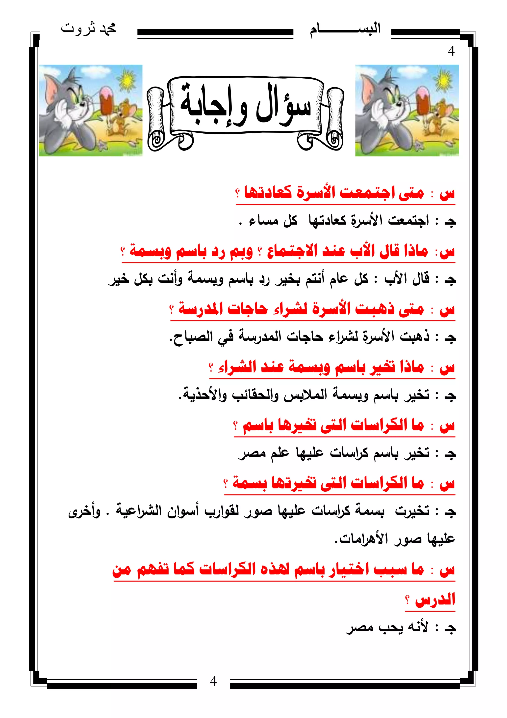 4
‫ثروت‬ ‫دمحم‬ ‫البســــــــــام‬
4
‫ط‬:‫؟‬ ‫وؼادذٙا‬ ‫األسشج‬ ‫اظرّؼد‬ ‫ِىت‬
‫جػ‬:‫مساء‬ ‫كؿ‬ ‫كعادتيا‬ ‫ة‬‫األسر‬ ‫اجتمعت‬.
‫ط‬:‫؟‬ ‫ٚتسّح‬ ُ‫تاس‬ ‫سد‬ ‫ٚمب‬ ‫؟‬ ‫االظرّاع‬ ‫ػٕذ‬ ‫األب‬ ‫لاي‬ ‫ِارا‬
‫جػ‬:‫األب‬ ‫قاؿ‬:‫خير‬ ‫بكؿ‬ ‫أنت‬‫ك‬ ‫كبسمة‬ ‫باسـ‬ ‫رد‬ ‫بخير‬ ‫أنتـ‬ ‫عاـ‬ ‫كؿ‬
‫ط‬:‫؟‬ ‫ادلذسسح‬ ‫ؼاظاخ‬ ‫ٌششاء‬ ‫األسشج‬ ‫ر٘ثد‬ ‫ِىت‬
‫جػ‬:‫الصباح‬ ‫في‬ ‫المدرسة‬ ‫حاجات‬ ‫اء‬‫ر‬‫لش‬ ‫ة‬‫األسر‬ ‫ذىبت‬.
‫ط‬:‫؟‬ ‫اٌششاء‬ ‫ػٕذ‬ ‫ٚتسّح‬ ُ‫تاس‬ ‫ختري‬ ‫ِارا‬
‫جػ‬:‫األحذية‬‫ك‬ ‫الحقائب‬‫ك‬ ‫المالبس‬ ‫كبسمة‬ ‫باسـ‬ ‫تخير‬.
‫ط‬:‫؟‬ ُ‫تاس‬ ‫ختري٘ا‬ ‫اٌىت‬ ‫اٌىشاساخ‬ ‫ِا‬
‫جػ‬:‫مصر‬ ‫عمـ‬ ‫عمييا‬ ‫اسات‬‫ر‬‫ك‬ ‫باسـ‬ ‫تخير‬
‫ط‬:‫؟‬ ‫تسّح‬ ‫ختريذٙا‬ ‫اٌىت‬ ‫اٌىشاساخ‬ ‫ِا‬
‫جػ‬:‫اعية‬‫ر‬‫الش‬ ‫اف‬‫ك‬‫أس‬ ‫ارب‬‫ك‬‫لق‬ ‫صكر‬ ‫عمييا‬ ‫اسات‬‫ر‬‫ك‬ ‫بسمة‬ ‫تخيرت‬.‫ل‬‫أخر‬‫ك‬
‫امات‬‫ر‬‫األى‬ ‫صكر‬ ‫عمييا‬.
‫ط‬:ِٓ ُٙ‫ذف‬ ‫وّا‬ ‫اٌىشاساخ‬ ٖ‫ذلز‬ ُ‫تاس‬ ‫اخر١اس‬ ‫سثة‬ ‫ِا‬
‫؟‬ ‫اٌذسط‬
‫جػ‬:‫مصر‬ ‫يحب‬ ‫ألنو‬
 