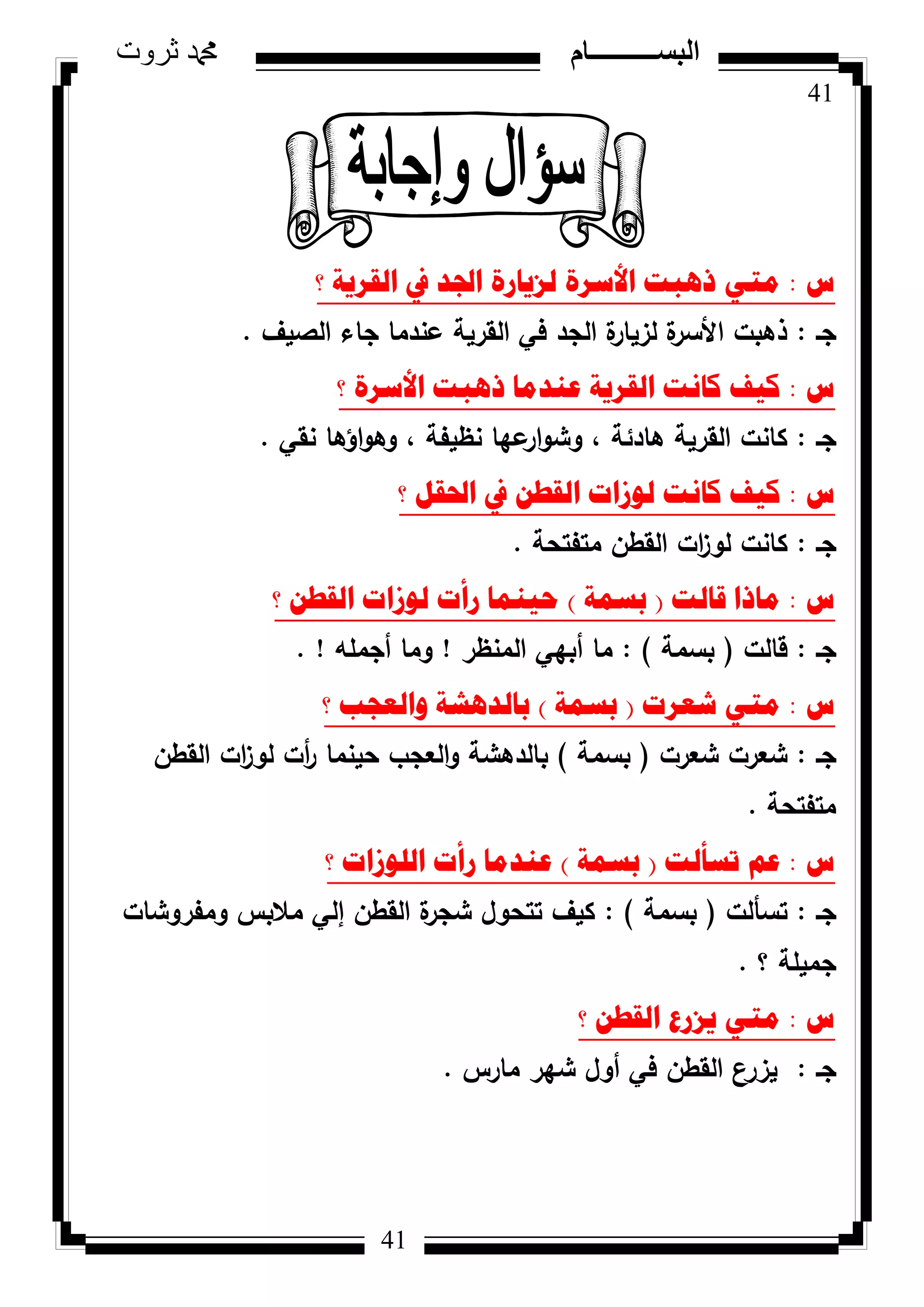 41
‫ثروت‬ ‫دمحم‬ ‫البســــــــــام‬
41
‫ط‬:‫؟‬ ‫اٌمش٠ح‬ ‫يف‬ ‫اجلذ‬ ‫ٌض٠اسج‬ ‫األسشج‬ ‫ر٘ثد‬ ٟ‫ِر‬
‫جػ‬:‫الصيؼ‬ ‫جاء‬ ‫عندما‬ ‫القرية‬ ‫في‬ ‫الجد‬ ‫ة‬‫لزيار‬ ‫ة‬‫األسر‬ ‫ذىبت‬.
‫ط‬:‫؟‬ ‫األسشج‬ ‫ر٘ثد‬ ‫ػٕذِا‬ ‫اٌمش٠ح‬ ‫وأد‬ ‫و١ف‬
‫جػ‬:‫نقي‬ ‫اؤىا‬‫ك‬‫كى‬ ، ‫نظيفة‬ ‫عيا‬‫ار‬‫ك‬‫كش‬ ، ‫ىادئة‬ ‫القرية‬ ‫كانت‬.
‫ط‬:‫؟‬ ً‫احلم‬ ‫يف‬ ٓ‫اٌمط‬ ‫ٌٛصاخ‬ ‫وأد‬ ‫و١ف‬
‫جػ‬:‫متفتحة‬ ‫القطف‬ ‫ات‬‫ز‬‫لك‬ ‫كانت‬.
‫ط‬:‫لاٌد‬ ‫ِارا‬(‫تسّح‬)‫؟‬ ٓ‫اٌمط‬ ‫ٌٛصاخ‬ ‫سأخ‬ ‫ؼ١ّٕا‬
‫جػ‬:‫قالت‬(‫بسمة‬):‫المنظر‬ ‫أبيي‬ ‫ما‬!‫أجممو‬ ‫كما‬. !
‫ط‬:‫شؼشخ‬ ٟ‫ِر‬(‫تسّح‬)‫؟‬ ‫ٚاٌؼعة‬ ‫تاٌذ٘شح‬
‫جػ‬:‫شعرت‬ ‫شعرت‬(‫بسمة‬)‫القطف‬ ‫ات‬‫ز‬‫لك‬ ‫أت‬‫ر‬ ‫حينما‬ ‫العجب‬‫ك‬ ‫بالدىشة‬
‫متفتحة‬.
‫ط‬:‫ذسأٌد‬ ُ‫ػ‬(‫تسّح‬)‫؟‬ ‫اٌٍٛصاخ‬ ‫سأخ‬ ‫ػٕذِا‬
‫جػ‬:‫تسألت‬(‫بسمة‬):‫كمفركشات‬ ‫مالبس‬ ‫إلي‬ ‫القطف‬ ‫ة‬‫شجر‬ ‫تتحكؿ‬ ‫كيؼ‬
‫؟‬ ‫جميمة‬.
‫ط‬:‫؟‬ ٓ‫اٌمط‬ ‫٠ضسع‬ ٟ‫ِر‬
‫جػ‬:‫مارس‬ ‫شير‬ ‫أكؿ‬ ‫في‬ ‫القطف‬ ‫يزرع‬.
 