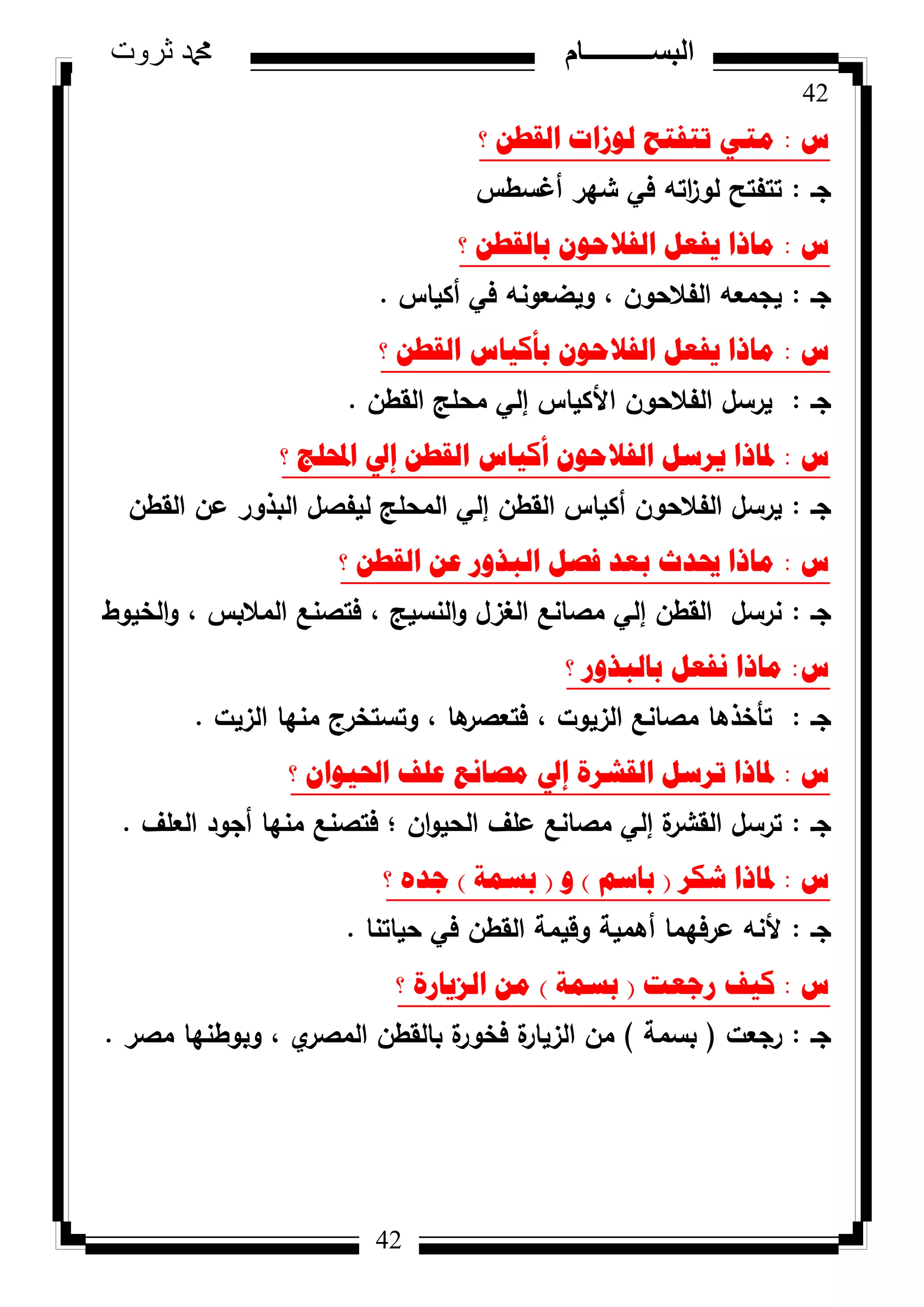 42
‫ثروت‬ ‫دمحم‬ ‫البســــــــــام‬
42
‫ط‬:‫؟‬ ٓ‫اٌمط‬ ‫ٌٛصاخ‬ ‫ذرفرػ‬ ٟ‫ِر‬
‫جػ‬:‫أغسطس‬ ‫شير‬ ‫في‬ ‫اتو‬‫ز‬‫لك‬ ‫تتفتح‬
‫ط‬:‫؟‬ ٓ‫تاٌمط‬ ْٛ‫اٌفالؼ‬ ً‫٠فؼ‬ ‫ِارا‬
‫جػ‬:‫أكياس‬ ‫في‬ ‫كيضعكنو‬ ، ‫الفالحكف‬ ‫يجمعو‬.
‫ط‬:‫؟‬ ٓ‫اٌمط‬ ‫تأو١اط‬ ْٛ‫اٌفالؼ‬ ً‫٠فؼ‬ ‫ِارا‬
‫جػ‬:‫القطف‬ ‫محمج‬ ‫إلي‬ ‫األكياس‬ ‫الفالحكف‬ ‫يرسؿ‬.
‫ط‬:‫؟‬ ‫احملٍط‬ ‫إيل‬ ٓ‫اٌمط‬ ‫أو١اط‬ ْٛ‫اٌفالؼ‬ ً‫٠شس‬ ‫دلارا‬
‫جػ‬:‫القطف‬ ‫عف‬ ‫البذكر‬ ‫ليفصؿ‬ ‫المحمج‬ ‫إلي‬ ‫القطف‬ ‫أكياس‬ ‫الفالحكف‬ ‫يرسؿ‬
‫ط‬:‫؟‬ ٓ‫اٌمط‬ ٓ‫ػ‬ ‫اٌثزٚس‬ ً‫فص‬ ‫تؼذ‬ ‫حيذز‬ ‫ِارا‬
‫جػ‬:‫الخيكط‬‫ك‬ ، ‫المالبس‬ ‫فتصنع‬ ، ‫النسيج‬‫ك‬ ‫الغزؿ‬ ‫مصانع‬ ‫إلي‬ ‫القطف‬ ‫نرسؿ‬
‫ط‬:‫؟‬ ‫تاٌثزٚس‬ ً‫ٔفؼ‬ ‫ِارا‬
‫جػ‬:‫الزيت‬ ‫منيا‬ ‫كتستخرج‬ ، ‫ىا‬‫فتعصر‬ ، ‫الزيكت‬ ‫مصانع‬ ‫تأخذىا‬.
‫ط‬:‫؟‬ ْ‫احل١ٛا‬ ‫ػٍف‬ ‫ِصأغ‬ ‫إيل‬ ‫اٌمششج‬ ً‫ذشس‬ ‫دلارا‬
‫جػ‬:‫العمؼ‬ ‫أجكد‬ ‫منيا‬ ‫فتصنع‬ ‫؛‬ ‫اف‬‫ك‬‫الحي‬ ‫عمؼ‬ ‫مصانع‬ ‫إلي‬ ‫ة‬‫القشر‬ ‫ترسؿ‬.
‫ط‬:‫شىش‬ ‫دلارا‬(ُ‫تاس‬)ٚ(‫تسّح‬)‫؟‬ ٖ‫ظذ‬
‫جػ‬:‫حياتنا‬ ‫في‬ ‫القطف‬ ‫كقيمة‬ ‫أىمية‬ ‫عرفيما‬ ‫ألنو‬.
‫ط‬:‫سظؼد‬ ‫و١ف‬(‫تسّح‬)‫؟‬ ‫اٌض٠اسج‬ ِٓ
‫جػ‬:‫رجعت‬(‫بسمة‬)‫مصر‬ ‫كبكطنيا‬ ، ‫م‬‫المصر‬ ‫بالقطف‬ ‫ة‬‫فخكر‬ ‫ة‬‫الزيار‬ ‫مف‬.
 