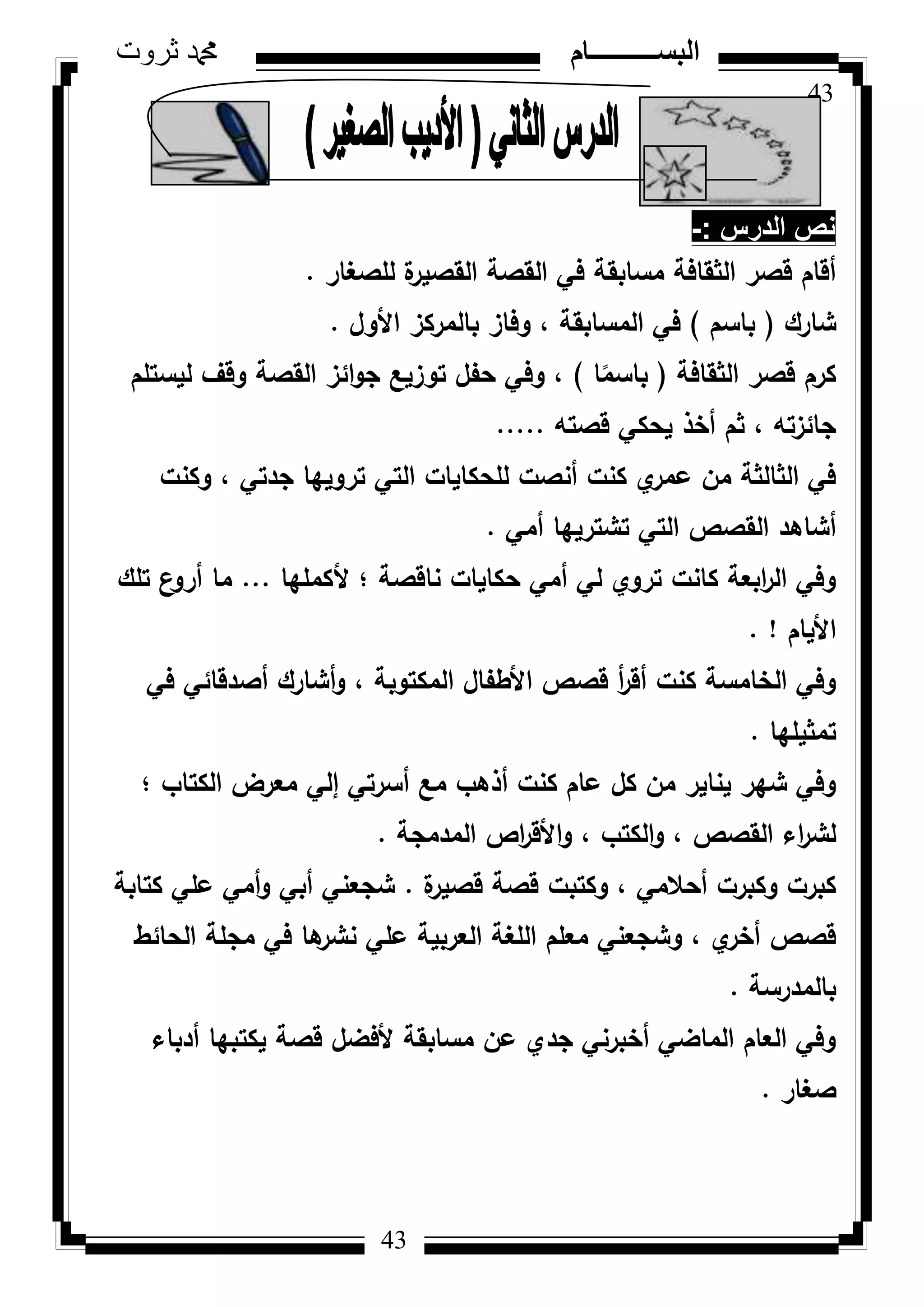 43
‫ثروت‬ ‫دمحم‬ ‫البســــــــــام‬
43
‫الدرس‬ ‫نص‬-:
‫لمصغار‬ ‫ة‬‫القصير‬ ‫القصة‬ ‫في‬ ‫مسابقة‬ ‫الثقافة‬ ‫قصر‬ ‫أقاـ‬.
‫شارؾ‬(‫باسـ‬)‫األكؿ‬ ‫بالمركز‬ ‫كفاز‬ ، ‫المسابقة‬ ‫في‬.
‫الثقافة‬ ‫قصر‬ ‫كرـ‬(‫ا‬‫ن‬‫باسم‬)‫ليستمـ‬ ‫كقؼ‬ ‫القصة‬ ‫ائز‬‫ك‬‫ج‬ ‫تكزيع‬ ‫حفؿ‬ ‫كفي‬ ،
‫قصتو‬ ‫يحكي‬ ‫أخذ‬ ‫ثـ‬ ، ‫جائزتو‬.....
‫ككنت‬ ، ‫جدتي‬ ‫تركييا‬ ‫التي‬ ‫لمحكايات‬ ‫أنصت‬ ‫كنت‬ ‫م‬‫عمر‬ ‫مف‬ ‫الثالثة‬ ‫في‬
‫أمي‬ ‫تشترييا‬ ‫التي‬ ‫القصص‬ ‫أشاىد‬.
‫ألكمميا‬ ‫؛‬ ‫ناقصة‬ ‫حكايات‬ ‫أمي‬ ‫لي‬ ‫تركم‬ ‫كانت‬ ‫ابعة‬‫ر‬‫ال‬ ‫كفي‬...‫تمؾ‬ ‫ع‬‫أرك‬ ‫ما‬
‫األياـ‬. !
‫في‬ ‫أصدقائي‬ ‫أشارؾ‬‫ك‬ ، ‫المكتكبة‬ ‫األطفاؿ‬ ‫قصص‬ ‫أ‬‫ر‬‫أق‬ ‫كنت‬ ‫الخامسة‬ ‫كفي‬
‫تمثيميا‬.
‫؛‬ ‫الكتاب‬ ‫معرض‬ ‫إلي‬ ‫أسرتي‬ ‫مع‬ ‫أذىب‬ ‫كنت‬ ‫عاـ‬ ‫كؿ‬ ‫مف‬ ‫يناير‬ ‫شير‬ ‫كفي‬
‫المدمجة‬ ‫اص‬‫ر‬‫األق‬‫ك‬ ، ‫الكتب‬‫ك‬ ، ‫القصص‬ ‫اء‬‫ر‬‫لش‬.
‫ة‬‫قصير‬ ‫قصة‬ ‫ككتبت‬ ، ‫أحالمي‬ ‫ككبرت‬ ‫كبرت‬.‫كتابة‬ ‫عمي‬ ‫أمي‬‫ك‬ ‫أبي‬ ‫شجعني‬
‫الحائط‬ ‫مجمة‬ ‫في‬ ‫ىا‬‫نشر‬ ‫عمي‬ ‫العربية‬ ‫المغة‬ ‫معمـ‬ ‫كشجعني‬ ، ‫م‬‫أخر‬ ‫قصص‬
‫بالمدرسة‬.
‫أدباء‬ ‫يكتبيا‬ ‫قصة‬ ‫ألفضؿ‬ ‫مسابقة‬ ‫عف‬ ‫جدم‬ ‫أخبرني‬ ‫الماضي‬ ‫العاـ‬ ‫كفي‬
‫صغار‬.
 