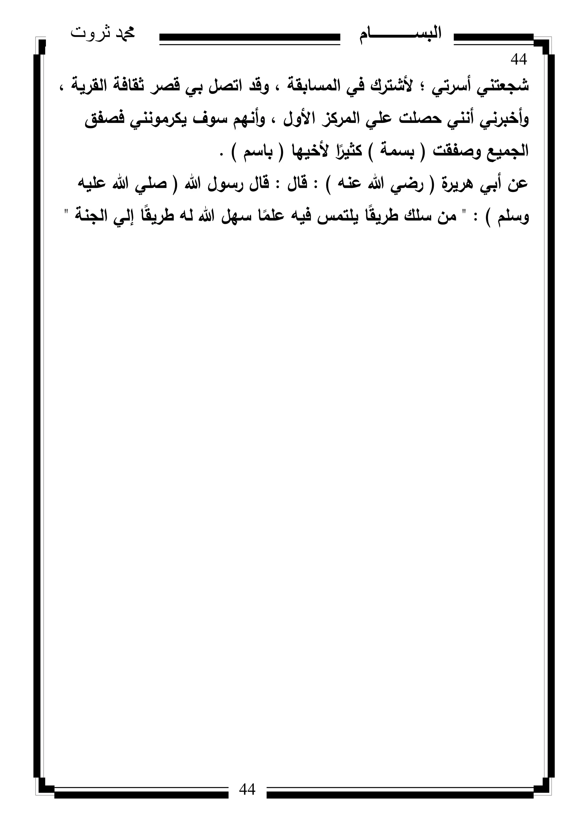 44
‫ثروت‬ ‫دمحم‬ ‫البســــــــــام‬
44
، ‫القرية‬ ‫ثقافة‬ ‫قصر‬ ‫بي‬ ‫اتصؿ‬ ‫كقد‬ ، ‫المسابقة‬ ‫في‬ ‫ألشترؾ‬ ‫؛‬ ‫أسرتي‬ ‫شجعتني‬
‫فصفؽ‬ ‫يكرمكنني‬ ‫سكؼ‬ ‫أنيـ‬‫ك‬ ، ‫األكؿ‬ ‫المركز‬ ‫عمي‬ ‫حصمت‬ ‫أنني‬ ‫أخبرني‬‫ك‬
‫كصفقت‬ ‫الجميع‬(‫بسمة‬)‫ألخييا‬ ‫ا‬‫ن‬‫كثير‬(‫باسـ‬).
‫ة‬‫ىرير‬ ‫أبي‬ ‫عف‬(‫عنو‬ ‫هللا‬ ‫رضي‬):‫قاؿ‬:‫هللا‬ ‫رسكؿ‬ ‫قاؿ‬(‫عميو‬ ‫هللا‬ ‫صمي‬
‫كسمـ‬)" :‫الجنة‬ ‫إلي‬ ‫ا‬‫ن‬‫ق‬‫طري‬ ‫لو‬ ‫هللا‬ ‫سيؿ‬ ‫ا‬‫ن‬‫عمم‬ ‫فيو‬ ‫يمتمس‬ ‫ا‬‫ن‬‫ق‬‫طري‬ ‫سمؾ‬ ‫مف‬"
 